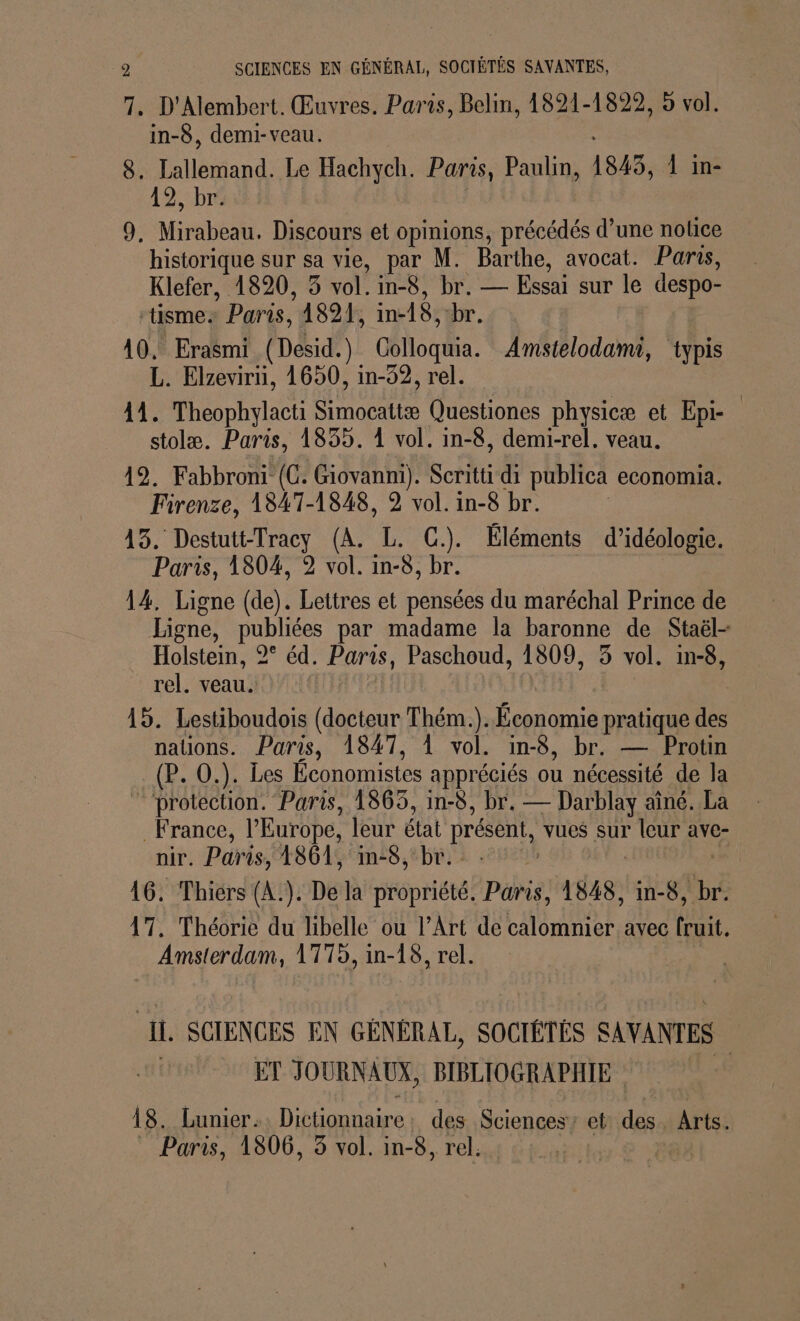7. D'Alembert. Œuvres. Paris, Belin, 1821-1829, 5 vol. in-8, demi-veau. 8. Aléran Le Hachych. Paris, Paulin, 1845, 1 in- 12, br. 9. Mirabeau. Discours et opinions, précédés d’une notice historique sur sa vie, par M. Barthe, avocat. Paris, Klefer, 1820, 3 vol. in-8, br. — Essai sur le despo- “tisme. Paris, 4894, in-18: br. | 10. Erasmi (Désid.) Colloquia. Amstelodamr, typis L. Elzevirn, 1650, in-52, rel. | 14. Theophylacti Simocattæ Questiones physicæ et Epi- stolæ. Paris, 1855. À vol. in-8, demi-rel. veau. 492. Fabbroni (CG. Giovanni). Scritti di publica economia. Firenze, 1847-1848, 2 vol. in-8 br. 45. Destutt-Tracy (A. L. C.). Éléments d’idéologie. Paris, 1804, 2 vol. in-8, br. 14. Ligne (de). Lettres et pensées du maréchal Prince de Ligne, publiées par madame la baronne de Staël- Holstein, 2° éd. Parts, Paschoud, 1809, 5 vol. in-8, rel. veau. 15. Lestiboudois (docteur Thém.). Économie pratique des nauons. Paris, 1847, À vol. in-8, br. — Protin (P. O.). Les Économistes appr éciés où nécessité de la “protection. Paris, 1863, in-8, br. — Darblay aîné. La France, l’Europe, leur état présent, vues sur RIÈE ave- nir. Paris, 1861, in-8, br. 16. Thiérs (A.). De la propriété. Paris, 1848, in-8, br. 17. Théorie du libelle ou l'Art de calomnier avec fruit. … Amsterdam, 1775, in- 18, rel. Il, SCIENCES EN GÉNÉRAL, SOCIÉTÉS SAVANTES ET JOURNAUX, BIBLIOGRAPHIE 18. Lunier.. Dictionnaire: des Sciences ct des. Nr Paris, 1806, 3 vol. in-8, rel.