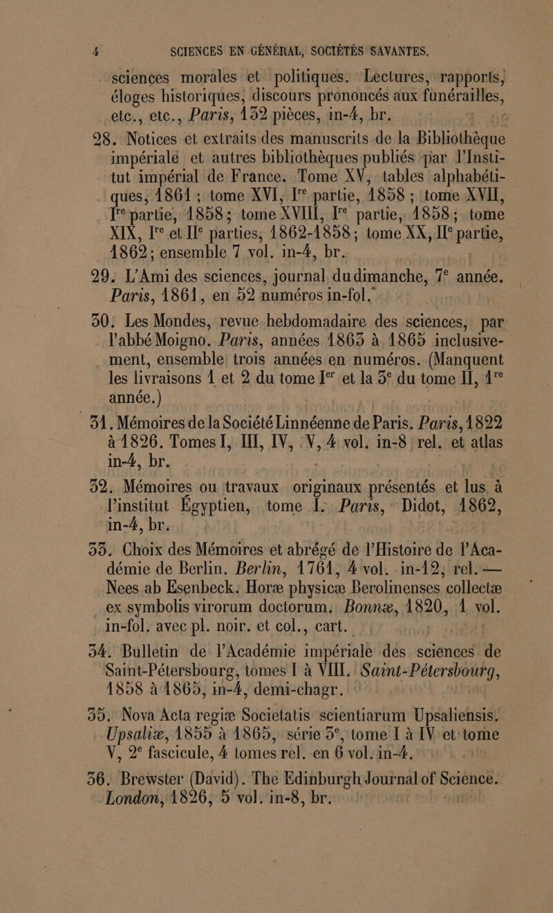 “sciences morales et politiques. Lectures, rapports, su De iques, discours prononcés aux fnéralles, etc., etc., Paris, 132 pièces, in-4, br. | 28. ra et extraits des manuscrits de la Bibliothèque impériale et autres bibliothèques publiés par l’Insti- tut impérial de France. Tome XV, tables alphabéti- ques, 1861 ; tome XVI, [°° partie, 1858 : tome XVII, FF parte, 1858: tome XVII, F partie, 1858: tome XIX, F° et I° parties, 1862- 1858: tome XX, Le Qt 1862: ensemble 7 vol. in-4, br. 29. L’Ami des sciences, journal du dimanche, Te année. Paris, 1861, en 52 numéros in-fol. 30: Les Mondes, revue hebdomadaire des sciences, par l'abbé Moigno. Paris, années 1863 à 1865 inclusive- ment, ensemble trois années en numéros. (Manquent les livraisons Let 2 du tome [° et la 5° du tome II, 4 année.) 31. Mémoires de la Société Linnéenne de Paris. Paris, 1822 à 1826. Tomes I, IT, IV, % 4 vol. in-8 rel. et atlas in-#4, br. 32. Mémoires ou travaux. originaux ne et lus, à LOPMDE Égyptien, tome [. Puris, Didot, 1862, n-4, br. Choix des Mémoires et abrégé de l'Histoire de Ph: démie de Berlin, Berlin, 1764, 4 vol. .in-19, rel. — Nees ab Esenbeck. Horæ physicæ Berolinenses collectæ ex symbolis virorum doctorum. Bonnæ, 1820, 1 vol. .in-fol, avec pl. noir. et col., cart. 54. Bulletin de l’Académie impériale des. sciénces (ue Saint-Pétersbourg, tomes Là VII. Saint-Pétersbourg, 1858 à 1865, in-4, demu-chagr. 39. Nova Acta regiæ Societatis scientiarum Upsaliensis. Upsaliæ, 1855 à 1869, série 5°, tome [ à IV et tome V, 2° fascicule, 4 lomes rel. en 6 vol. in-4. 56. Brewster (David). The Edinburgh Journal of SCÉREEs London, 1826, 5 vol. in-8, br.