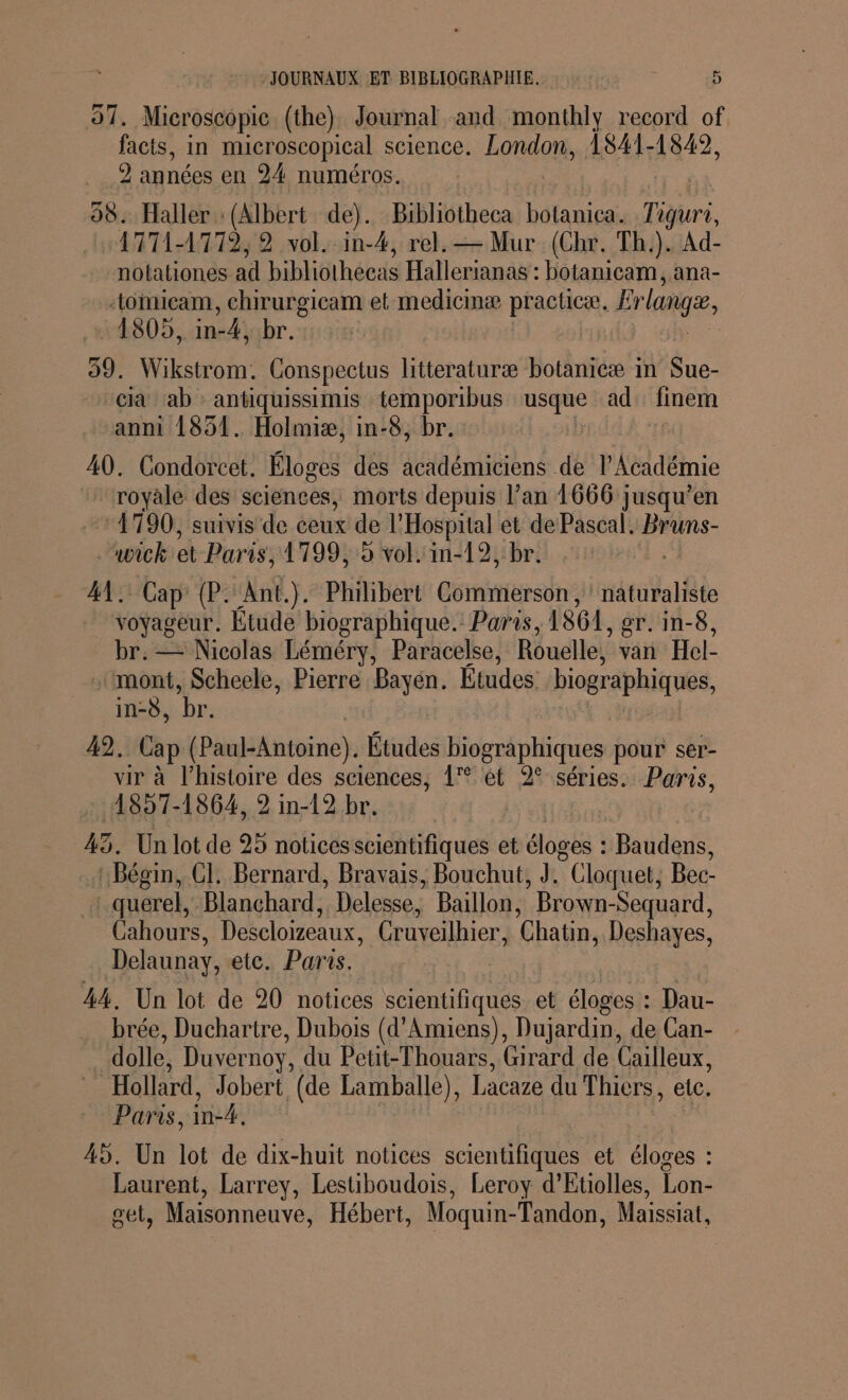 F- 97. Microscopie (the) Journal and monthly record of facts, in microscopical science. London 1841-1849, 2 années en 24 numéros. | 98. Haller : (Albert de). Bibliotheca botanica. Ta iquri, 1771-4772; 2 vol. in-4, rel.— Mur (Chr. Th.). Ad- notationes ad bibliothecas Hallerianas : botanicam, ana- “omicam, chirurgicam et medicmæ practice. Brlanga 1805, in-4, br. 59. Wikstrom. Conspectus htteraturæ botanicæ in de cià ab : antiquissimis temporibus usque ad liner anni 1851. Holmiæ, in-8, br. 40. Condorcet. Éloges des académiciens de l’Académie royale des sciences, morts depuis l’an 1666 jusqu’en 1790, suivis de ceux de l’Hospital et de Pascal. Bruns- wick et Paris, 1799, 9 vol. in-12, br. 41. Cap (P. Ant.). Philibert Commerson, naturaliste voyageur. Étude biographique. Paris, 1861 , £T. In-6, br. — Nicolas Léméry, Paracelse, Rouelle, van Hel- . mont, Scheele, Pierre Bayen. Études biographiques, in-ÿ, br. 49, Cap iPhaiiene} Études biographiques pour ser- vir à l’histoire des sciences, 1 ét 2° séries. Paris, 1857-1864, 2 in-12 br. 43. Un lot de 25 notices scientifiques et éloges : Baddgué : Bégin, CI. Bernard, Bravais, Bouchut, J. © Cloquet, Bec- | querel, Blanchard, Delesse, Baillon, Brown-Sequard, Cahours, Descloizeaux, Cruveilhier, Chatn, Deshayes, Delaunay, etc. Paris. 44. Un lot de 20 notices scientifi iques et éloges : Dau- brée, Duchartre, Dubois (d'Amiens), Dujardin, de Can- dolle, Duvernoy, du Petit-Thouars, Girard de Cailleux, Hollard, Jobert (de Lamballe), Lacaze du Thiers, etc. Paris, in-4. | 45. Un lot de dix-huit notices scientifiques et éloges : Laurent, Larrey, Lestiboudois, Leroy d’Etiolles, Lon- get, Maisonneuve, Hébert, Moquin-Tandon, Maissiat,