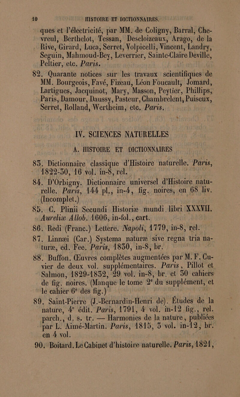 ques et l'électricité, par MM. de Coligny, Barral, Che- vreul, Berthelot, Tessan, Descloizeaux, Arago, de la … Rive, Girard, Luca, Serret, Volpicelli, Vincent, Landry, Seguin, Mahmoud-Bey, Leverrier, Sainte-Claire Deville, Peltier, ete. Paris. | | 82. Quarante notices sur les travaux scientifiques de MM. Bourgeois, Favé, Fizeau, Léon Foucault, Jomard, Lartigues, Jacquinot, Mary, Masson, Peytier, Phillips, Paris, Damour, Daussy, Pasteur, Ghambrelent, Puiseux, Serret, Rolland, Wertheim, etc, Paris. IV. SCIENCES NATURELLES À. HISTOIRE ET DICTIONNAIRES 83. Dictionnaire classique d'Histoire naturelle. Paris, 1822-30, 16 vol. in-8, rel. | a à 84. D'Orbigny. Dictionnaire universel d'Histoire natu- relle. Paris, 144 pl., in-4, fig. noires, en 68 lv. ([ncomplet.) | | 85. GC. Plinii Secundi Historiæ mundi.libri XXXVIT. Aureliæ Allob. 1606, in-fol,, cart. | 86. Redi (Franc.) Lettere. Napoli, 1779, in-8, rel. 87, Linnæi (Car.) Systema naturæ sive regna Lria na- turæ, éd. Fee, Paris, 1830, in-8, br. 88. Buffon. Œuvres complètes augmentées par M. F. Gu- vier de deux vol. supplémentaires. Paris, Pillot et Salmon, 1829-1839, 99 vol. in-8, br. et 50 cahiers de fig. noires. (Manque le tome 2° du supplément, et lé cahier 6° des fig.) ds L 89. Saint-Pierre (J.-Bernardin-Henri de). Études de la nature, 4° édit. Paris, 1791, 4 vol. in-12 fig., rel. parch., d. s. tr. — Harmonies de la nature, publiées par L. Aimé-Martin. Paris, 1815, 3 vol. m-12, br. en # vol. | 90. Boitard, Le Cabinet d'histoire naturelle, Paris, 1821,