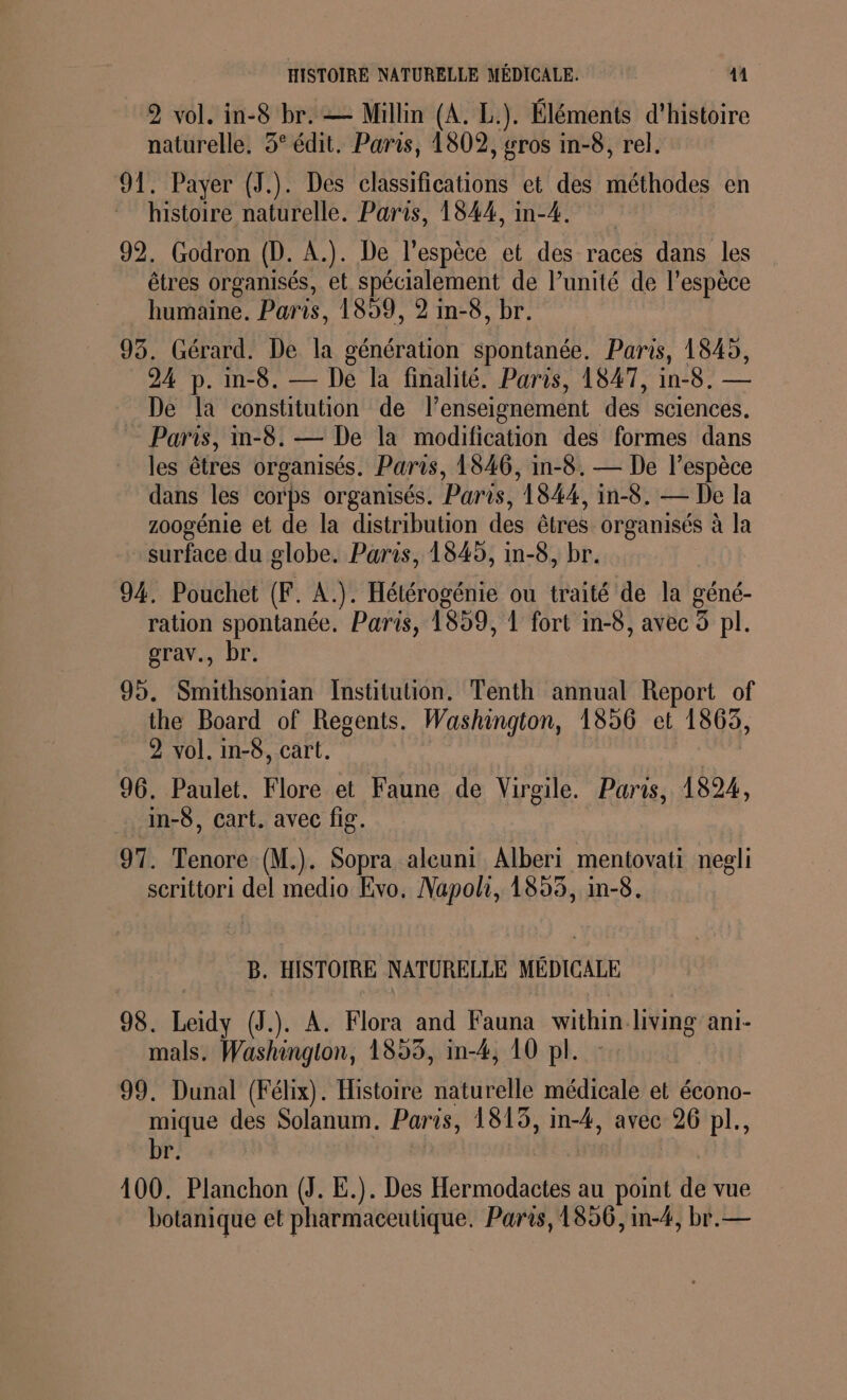 HISTOIRE NATURELLE MÉDICALE. EL 2 vol. in-8 br. — Millin (A. L.). Éléments d'histoire naturelle. 3° édit. Paris, 1802, gros in-8, rel. 91. Payer (J.). Des classifications et des méthodes en histoire naturelle. Paris, 1844, in-4. 92. Godron (D. AÀ.). De l'espèce et des races dans les êtres organisés, et spécialement de l’unité de l'espèce humaine. Paris, 1859, 2 in-8, br. 93. Gérard. De la génération spontanée. Paris, 1845, 24 p. in-8. — De la finalité. Paris, 1847, in-8. — De la constitution de l’enseignement des sciences. = Paris, in-8. — De la modification des formes dans les êtres organisés. Paris, 1846, in-8. — De l'espèce dans les corps organisés. Paris, 1844, in-8. — De la zoogénie et de la distribution des êtres organisés à la surface du globe. Paris, 1845, in-8, br. 94. Pouchet (F. A.). Hétérogénie ou traité de la géné- ration spontanée. Paris, 1859, 1 fort in-8, avec 5 pl. grav., br. 95. Smithsonian Institution. Tenth annual Report of the Board of Regents. Washington, 1856 et 1863, 2 vol. in-8, cart. : 96. Paulet. Flore et Faune de Virgile. Paris, 1824, _in-6, cart. avec fig. 97. Tenore (M.). Sopra alcuni Alberi mentovati negli scrittori del medio Evo. Napoli, 1855, in-8. B. HISTOIRE NATURELLE MÉDICALE 98. Leidy (J.). À. Flora and Fauna within living ani- mals. Washington, 1853, in-4, 10 pl. 99. Dunal (Félix). Histoire naturelle médicale et écono- mique des Solanum. Paris, 1813, in-4, avec 26 pl., br. | 100. Planchon (J. E.). Des Hermodactes au point de vue botanique et pharmaceutique. Paris, 1856, in-4, br.—
