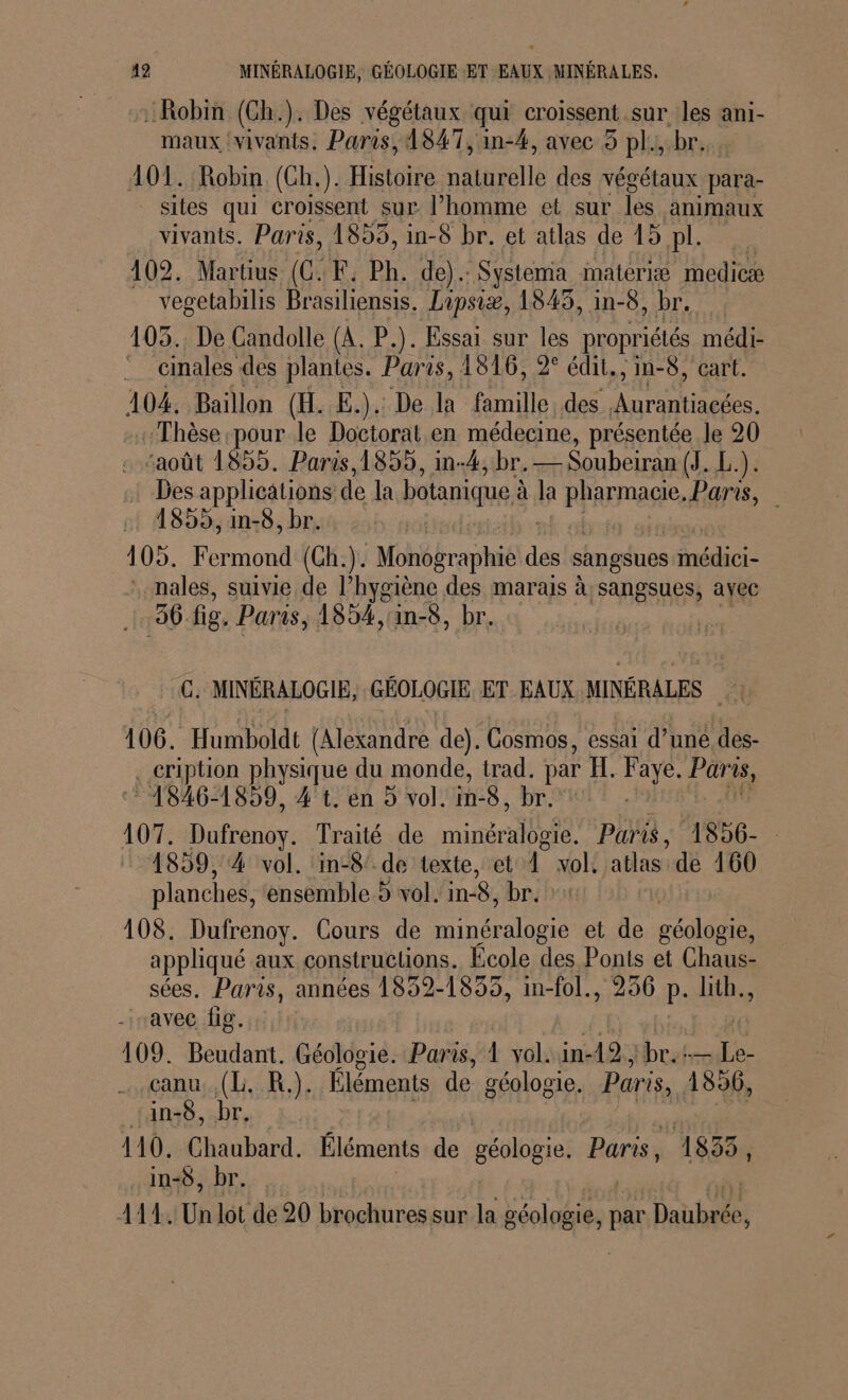 42 MINÉRALOGIE, GÉOLOGIE ET EAUX MINÉRALES. © ssiRobiti. (Gh.). Des végétaux qui croissent sur les ani- maux vivants, Paris, 1847, in-4, avec 5 pl., br... 107. Robin (Ch.). Histoire naturelle des végétaux para- sites qui croissent sur l’homme et sur les animaux vivants. Paris, 1855, in-8 br. et atlas de 15 UP 109. Martius (CF. Ph. de). Systema iaterie medicæ vegetabilis Brasiliensis, Lipsiæ, 1845, in-8, br, 105. De Candolle (A. P.). Essai sur les propriétés médi- : cinales des plantes. Paris, 1816, 2° édit., in-8, cart. 104, Baïllon (H. E.). De la LEA Aurantiacées. Thèse pour le Doctorat en médecine, présentée le 20 ‘août 1855. Paris, 1859, in-4, br. — Soubeiran (J. L.). : Des applications de la botanique à. à la RÉREMANE, Paris, 2 A899,an-8, bris 255 105. Fermond (Gh.). Mohékraphäéid des sangsues Rene : males, suivie de l’hygiène des marais à;sangsues, avec 96 fig. Paris, 1854,1in-8, br. C. MINÉRALOGIE, GÉOLOGIE ET EAUX MINÉRALES A 106. Humboldt (Alexandre de). Cosmos, essai d’uné des- . cription physique du monde, trad. par H. ali Pare, * 1846-1859, 4 t. en 9 vol. in8, br Wu 107. Dufrenoy. Traité de minérale Paris 1856- © 4859, 4 vol. in-8’ de texte, et 1 vol: atlas de 160 planches, ensemble 5 vol. in-8, br. + 108. Dufrenoy. Cours de An et de géologie, appliqué aux constructions. École des Ponts et Chaus- sées. Paris, années 1832-1855, in-fol., 236 P. lith., “avec fig. 109. Beudant. Géologie. Paris, Luis in-42; br. +— fs. çanu, (Li. R.). Éléments de géologie. Paris, 4856, in-8, br, 110. Chaubard. Éléments de géologie. Paris, 1835, in-8, br. A4. Un lot de 20 brochures sur la géologie, par Dai hales