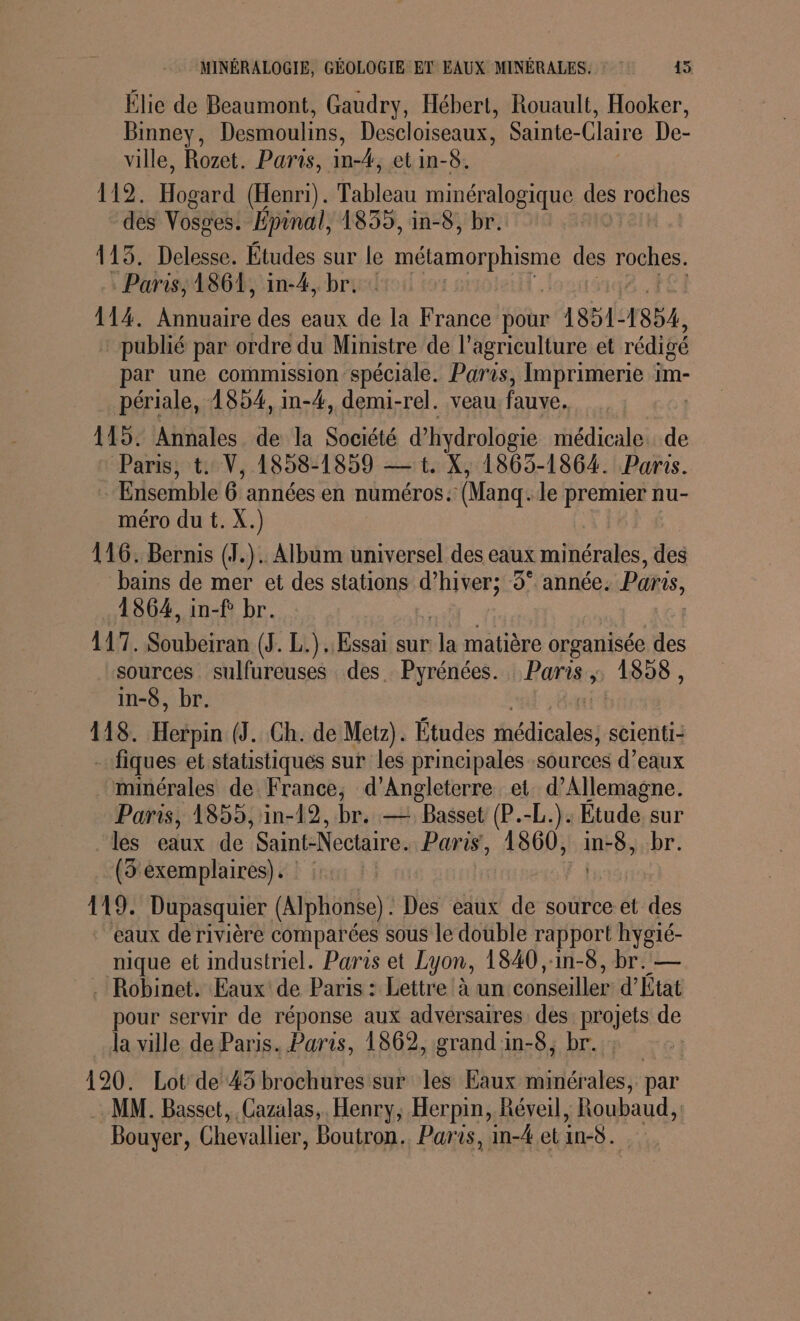 Élie de Beaumont, Gaudry, Hébert, Rouault, Hooker, Binney, Desmoulins, Descloiseaux, Sainte-Claire De- ville, Rozet. Paris, in-4, et in-8. 112. Hogard (Henri). Tableau HHÉTIRGRELeS des roches des Vosges. Épinal, 1835, in-8, br. 113. Delesse. Études sur le munie des roches. Paris; 1864, in-4, br. : | 114. Rare des eaux de la France pour 1851- 1854, publié par ordre du Ministre de l’agriculture et rédigé par une commission spéciale. Paris, Imprimerie im- périale, 1854, in-4, demi-rel. veau fauve. 115. Annales de la Société d’hydrologie médicale. de Paris, t. V, 1858-1859 — 1. X, 1863-1864. Paris. : Ensemble 6 années en numéros. (Manq. le premier nu- méro du t. X.) 116. Bernis (1.). Album universel des eaux minérales, des bains de mer et des stations d’hiver; 3° année. Paris, 1864, in-f br. 117. Subétran (J. L.).. Essai sur ja matière organisée des sources sulfureuses des. Pyrénées. Raris » 1898, in-8, br. ; 118. Hékéin (3. Ch. de Metz). Études iles scienti- _…fiques et statistiques sur les principales sources d’eaux minérales de France, d'Angleterre et. d'Allemagne. Paris, 1855, in-12, br. — Basset (P.-L.). Etude sur ‘les eaux de Saint-Nectaire. Paris, 1860, inrés br. (3 exemplaires). : : | 119. Dupasquier (Alphonse). Des eaux de source et des eaux de rivière comparées sous le double rapport hygié- nique et industriel. Paris et Lyon, 1840 ,:in-8, br. — Robinet. Eaux de Paris : Lettre à un conseiller d'État pour servir de réponse aux advérsaires des projets de la ville de Paris. Paris, 1862, grand in-8, br. : 120. Lot de 45 brochures sur les Eaux minérales, par MM. Basset, Cazalas, Henry, Herpin, Réveil, Roubaud, | Bouyer, Chevalier, Boutron.. Paris, in-4 et AS.