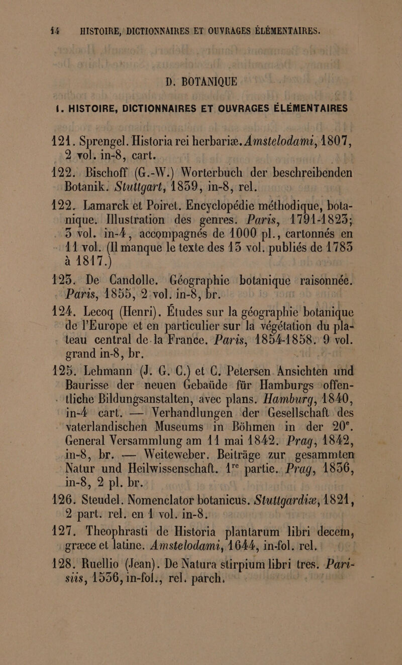 % HISTOIRE, DICTIONNAIRES ET OUVRAGES ÉLÉMENTAIRES. D. BOTANIQUE {. HISTOIRE, DICTIONNAIRES ET OUVRAGES ÉLÉMENTAIRES 121. Sprengel. Historia rei herbariæ. Amstelodami, 1807, 2 vol. in-8, cart. 122. Bischoff (G.-W.) Worterbuch der beschreibenden Botanik. Stuttgart, 1839, in-8, rel. 122. Lamarck et Poiret. Encyclopédie méthodique, bota- nique. Illustration des genres. Paris, 1791-1823; . 8 vol. in-4, accompagnés de 1000 pl., cartonnés en - 11 vol. (I manque le texte des 13 vol. publiés de 1783 à 1817.) 193. De Candolle. Géographie botanique raisonnée. Paris, 1855, 2:vol. in-8, br. | nt 50 Et 124, Lecoq (Henri). Études sur la géographie botanique de l’Europe ct en particulier sur la végétation du pla- teau central de.la France. Paris, 1854-1858. 9 vol. grand in-8, br. | 125. Lehmann (J. G. GC.) et CG. Petersen. Ansichten und Baurisse der neuen Gebaüde für Hamburgs ‘offen- -tliche Bildungsanstalten, avec plans. Hamburg, 1840, in-# cart. — Verhandlungen der Gesellschaft des vaterlandischen Museums in Bôhmen in der 20°. General Versammlung am 11 mai 1842. Prag, 1842, in-8, br. — Weiteweber. Beiträge zur gesammten Natur und Heilwissenschaft. 1 partie. Prag, 1856, in-8, 2 pl. br. 126. Steudel. Nomenclator botanicus. Stutigardiæ, 1821, 2 part. rel. en 1 vol. in-8. 127. Theophrasti de Historia plantarum libri decem, græce et latine. Amstelodamr, 1644, in-ol. rel. 128. Ruellio (Jean). De Natura stirpium libri tres. Pari- ss, 1956, in-fol., rel. parch,