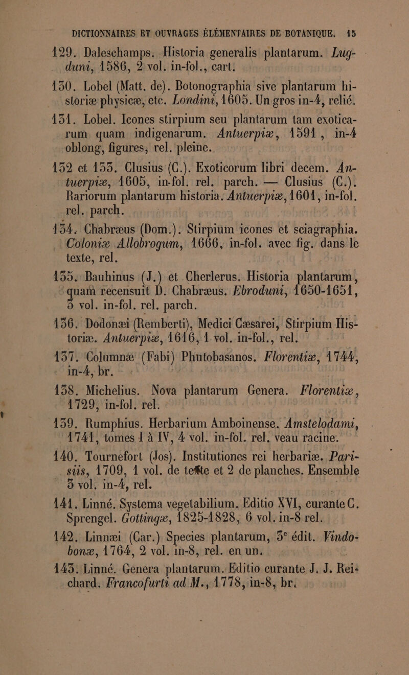 ee 129. Daleschamps. Historia generalis plantarum. Lug- duni, 1586, 2 vol. in-fol., cart. 130. Lobel (Matt. de). Botonographia sive plantarum hi- sioriæ physicæ, etc. Londinr, 1605. Un gros in-4, relié. 151. Lobel. Icones stirpium seu plantarum tam exotica- rum quam indigenarum. Antuerpiæ, 1591, in-4 oblong, figures, rel. pleine. 152 et 155. Clusius (C.). Exoticorum libri decem. An- tuerpiæ, 1605, in-fol. rel. parch. — Clusius (C.). Rariorum plantarum historia. Antuerpiæ, 160%, in-fol. rel. parch. 154. Chabræus (Dom.). Stirpium icones et sciagraphia. . Coloniæ Allobrogum, 1666, im-fol. avec fig. dans le texte, rel. 155. Bauhinus (J.) et Cherlerus. Historia plantarum, qua recensuit D. Chabræus. Ebroduni, 1650-1651, 156. Dodonæi (Remberti), Medici Cæsarei, Stirpium His- toriæ. Antuerpiæ, 1616, 1 vol. in-fol., rel. | 157. Columnæ (Fabi) Phutobasanos. Florentiæ, 1744, in-4, br. | | 158. Michelius. Nova plantarum (Genera. Florentiz, 1729, in-fol. rel. 159. Rumphius. Herbarium Amboinense. Amstelodamu, 1741, tomes 1 à IV, 4 vol. in-fol. rel. veau racine. 140. Tournefort (Jos). Institutiones rei herbariæ. Pari- sis, 1709, 1 vol. de tefte et 2 de planches. Ensemble 8 vol. in- _k, rel. 141, Linné. Systema vegetabilium. Editio XVI, eurante C. Sprengel. Gottingæ, 1825-1828, 6 vol. in-$ rel. 149. Linnæi (Car.) Species plantarum, 5° édit. Vindo- bonæ, 176%, 2 vol. in-8, rel. en un. 143. Linné. Genera plantarum. Editio curante J, J. Reï: chard: Francofurtr ad M., 1778, in-8, br