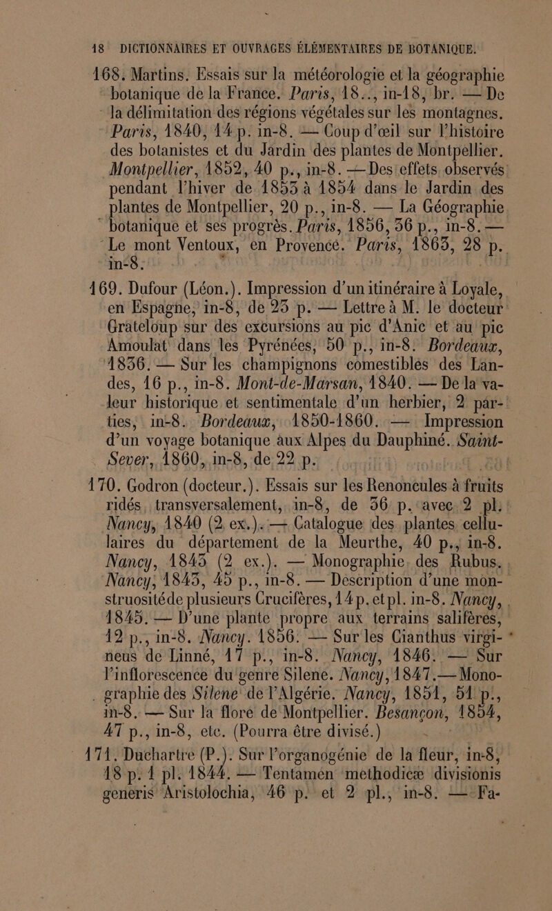 168. Martins. Essais sur la météorologie et la géographie botanique de la France. Paris, 18:., in-18, br. — De la délimitation des régions végétales sur 16 montagnes. Paris, 1840, 14 p: in-8. — Coup d'œil sur l’histoire des botanistes et du Jardin des plantes de Montpellier. Montpellier, 1859, 40 p., in-8. — Des'effets observés! pendant l'hiver de 1853 à 1854 dans le Jardin des plantes de Montpellier, 20 p., in-8. — La Géographie. * botanique et ses progrès. Paris, 1856, 36 p., in-8. — ‘Le mont Ventoux, en bee Paris, 1863, De in-6. 169. Dufour (Léon.). Impression ae itinéraire à Loyale, en Espaghe, in-8, de 25 p. — Lettre à M. le docteur Grateloup sur des excursions au pic d'Anic et au pic Amoulat' dans les Pyrénées, 50 p., in-8. Bordeaux, 4836.-— Sur les champignons comestibles des Lan- des, 16 p., in-8. Mont-de-Marsan, 1840. — De la va- leur historique et sentimentale d'un herbier, 2 par- ties, in-8. Bordeaux, 1850-1860. — Impression d’un voyage botanique. aux Alpes du Dauphiné. Saint- Sever, 1860, in-8, de 22 p. 170. Godron (docteur.). Essais sur les Hendéhlans à frinits ridés, transversalement, in-8, de 36 p.:'avec 2 pl: Nancy, 1840 (2 ex.): — Catalogue des plantes cellu- laires du département de la Meurthe, 40 p., in-8. Nancy, 1843 (2 ex.). — Monographie des Rubus. Nancy, 1845, 45 p., in-8.— Description d’une mon- struositéde plusieurs Crucifères ,14p.etpl. in-8. Nancy, . 1845. — D'une plante propre aux terrains salifères, 12 p., in-8. Nancy. 1856: — Sur les Gianthus virgi- * neus dé Linné, 17 p., in-8. Nancy, 1846. — Sur l’inflorescence du genre Silene. Nancy, 1847.— Mono- . graphie des Silene” de l'Algérie. Nancy, 1851, 51 p., in-8.. — Sur la flore de Montpellier. Besançon, 1894, 4T p., in-8, ete. (Pourra être divisé.) AT DéHasté (P.). Sur lorganogénie de la fit, in:8, 18 p: { pl. 1844. = Tentamen methodicæ divisionis generiS Aristolochia, 46 p. et 2 pl, in-8. — Fa-