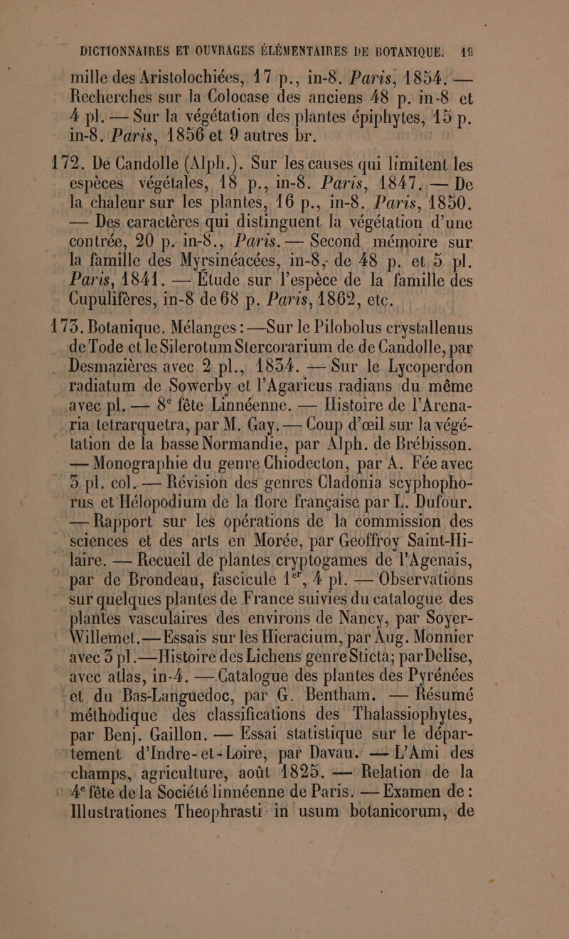 mille des Aristolochiées, 17 p., in-8. Paris, 1854. — Recherches sur la Colocase des anciens 48 p. in-8 et : 4 pl. — Sur la végétation des plantes épiphytes, 15 p. in-8. Paris, 1896 et 9 autres br. | 172. De Candolle (Alph.). Sur les causes qui limitent les espèces végétales, 18 p., in-8. Paris, 1847. — De la chaleur sur les plantes, 16 p., in-8. Paris, 1850. — Des caractères qui distinguent la végétation d’une contrée, 20 p.in-8., Paris. — Second mémoire sur la famille des Myrsinéacées, in-8, de 48 p. et.5 pl. Paris, 1841. — Etude sur l'espèce de la famille des Cupulifères, in-8 de 68 p. Paris, 1862, etc. 175. Botanique. Mélanges : —Sur le Pilobolus crystallenus … de Tode et le Silerotum Stercorarium de de Candolle, par .… Desmazières avec 2 pl., 1834. — Sur le Lycoperdon _radiatum de Sowerby et l’Agaricus radians du même avec pl. — 8° fête Linnéenne. — Histoire de l’Arena- - rialetrarquetra, par M. Gay.— Coup d'œil sur la végé- _ tation de la basse Normandie, par Alph. de Brébisson. — Monographie du genre Chiodecton, par A. Fée avec … 6.pl. col. — Révision des genres Cladonia scyphopho- _rus et Hélopodium de la flore française par L. Dufour. — Rapport sur les opérations de la commission des _ sciences et des arts en Morée, par Geoffroy Saint-Hi- laire. — Recueil de plantes cryptogames de l’Agenais, _par de Brondeau, fascicule 1°, 4 pl. — Observations sur quelques plantes de France suivies du catalogue des _plantes vasculaires des environs de Nancy, par Soyer- Willemet.— Essais sur les Hicracium, par Aug. Monnier avec 9 pl.—Histoire des Lichens genre Sticta; par Delise, avec atlas, in-4. — Catalogue des plantes des Pyrénées et du Bas-Languedoc, par G. Bentham. Résumé ‘ méthodique des classifications des Thalassiophytes, par Benj. Gaillon. — Essai statistique sur le dépar- tément d’Indre-et-Loire, par Davau. — L’Ami des champs, agriculture, août 1825. — Relation de la 1 4° fête dela Société linnéenne de Paris. — Examen de : Illustrationes Theophrasti in usum botanicorum, de