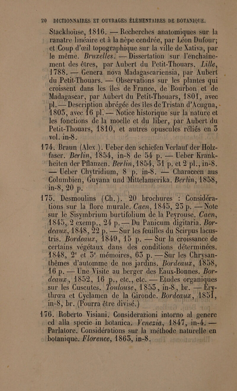 Stackhouse, 1816, — Recherches anatomiques sur la . ranatre linéaire et à la nèpe cendrée, par Léon Dufour; et Coup d'œil topographique sur la ville de Xativa , par le même. Bruxelles: — Dissertation sur l'énchaine- ment des êtres, par Aubert du Petit-Thouars. Lulle, 1788. Genera nova Madagascariensia, par Aubert du Petit-Thouars. — Observations sur les plantes qui croissent dans les îles de France, de Bourbon et de Madagascar, par Aubert du Petit-Thouars, 1801, avec pl. — Description abrégée des îles de Tristan d'Acugna, : 1805, avec 16 pl. — Notice historique sur la nature et les fonctions de la moelle et du liber, par Aubert du Petit-Thouars, 1810, et autres opuscules réliés en 5 vol. in-8. 174. Braun (Alex.). Ucber dén schiefen Verlauf der Holz- faser. Berlin, 1854, in-8 de 54 p. — Ueber Krank- heiten der Pflanzen. Berlin, 1854, 51 p. et 2 pl.,in-8. — Ueber Chytridium, 8° p. in8. -— Characeën aus Columbien, Guyana und Mittelamerika. Berlin, 1558, in-8, 20 p. 179. Desmoulins (Ch.). 20 brochures : Considéra- ions sur la flore murale. Caen, 1845, 23 p. — Note sur le Sisymbrium burtifolium de la Peyrouse. Caen, 1845,,9 exemp., 24 p.— Du Panicum digitaria. Bor- deaux, 1848, 29 p. — Sur les feuilles du Scirpus lacus- iris. Bordeaux, 1849, 15 p. — Sur la croissance de certains végélaux dans des conditions déterminées. 1848, 2° et 3°. mémoires, 63 p. — Sur les Chrysan- thêmes d’automme de nos jardins, Bordeaux, 1898, 16 p. — Une Visite au berger des Eaux-Bonnes. Bor- deaux, 1852, 16 p., etc. etc. — Etudes organiques sur les Cuscutes. Toulouse, 1853, in-8, br. — Ery- thrœa et Cyclamen de la Gironde. * Bordeaux, AS, in-S, br. (Pourra être divisé.) | 176. Roberto Visiani. Considerazioni intorno al genere ed alla specie in botanica. Venezia, 1847,-in-4) — Parlatore. Considérations sur la méthode naturelle en botanique. Florence, 1865, in-8.
