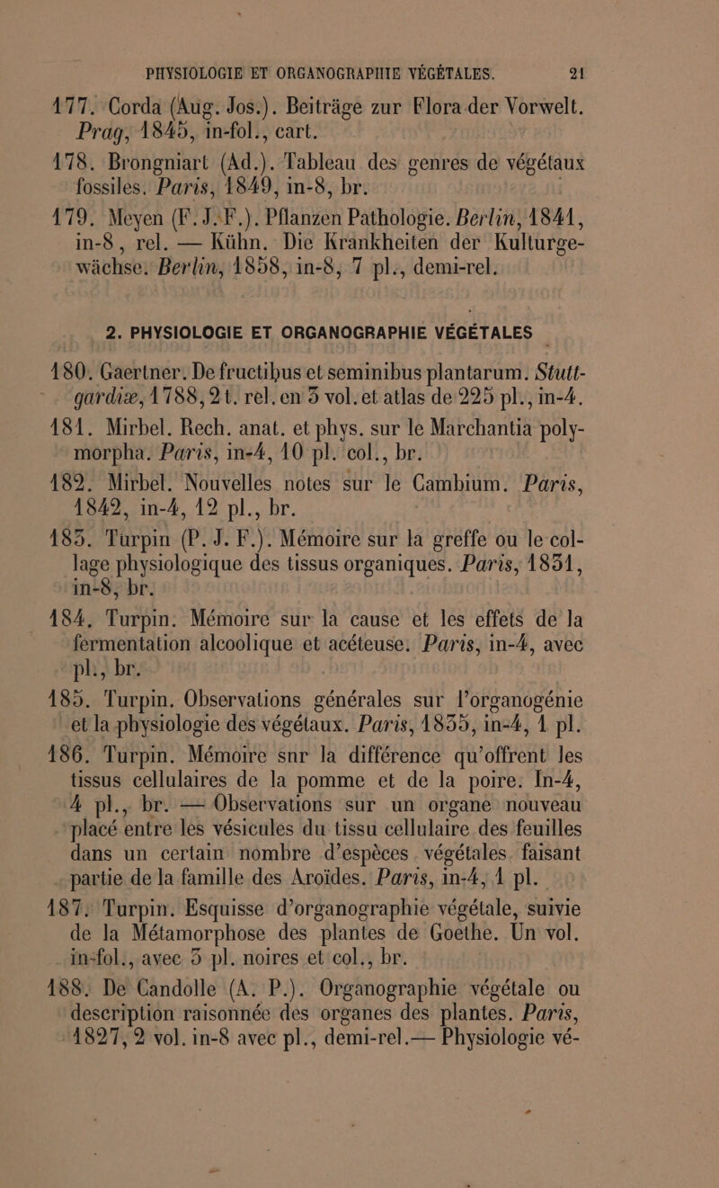 477. Corda (Aug. Jos.). Beiträge zur Flora der Vorwelt. Prag, 1845, in-fol., cart. 178. Brongniart (Ad). Tableau des genres de végétaux fossiles, Paris, 1849, im-8, br. 179. Meyen (F. JF). Pflanzen Pathologie. Berlin, 1841, in-8, rel. — Kühn. Die Krankheiten der Kulturge- wächse. Ber lin, 1858, in-8, 7 pl:, demi-rel. _ 2. PHYSIOLOGIE ET ORGANOGRAPHIE VÉGÉTALES | 180. Gaertner. De fructibus et seminibus plantarum. Stutt- gardiæ, 1'T88,21t. rel.en 5 vol. et atlas de 225 pl., m-4. 181. Mirbel. Rech. anat. et phys. sur le Marchantia poly- morpha. Paris, in-4, 10 pl. col., br. 489. Mirbel. Nouvelles notes sur le Cambium. Paris, 1842, in-4, 12 pl., br. 185. Turpin (P. 9. F.). Mémoire sur la greffe ou le col- lage physiologique des tissus organiques. Paris, 1831, in-8, br. | 184. Turpin. Mémoire sur la cause et les effets de la férmentation alcoolique et acéteuse. Paris, in-4, avec pl, br. 185. Turpin. Observations générales sur l’organogénie et la physiologie des végétaux. Paris, 1835, in-4, 1 pl. 186. Turpin. Mémoire snr la différence qu’offrent les tissus cellulaires de la pomme et de la poire. In-4, 4 pl., br. — Observations sur un organe nouveau ‘placé entre les vésicules du tissu cellulaire des feuilles dans un certain nombre d’espèces . végétales. faisant partie de la famille des Aroïdes. Paris, in:4, 1 pl. 187: Turpin. Esquisse d’organographie végétale, suivie de la one des plantes de Goethe. Un vol. in-fol., avec 3 pl. noires et col., br. 188. De Candolle (A. P.). Cri ohié végétale ou description raisonnée des organes des plantes. Paris, -1827,2 vol. in-8 avec pl., demi-rel.— Physiologie vé-