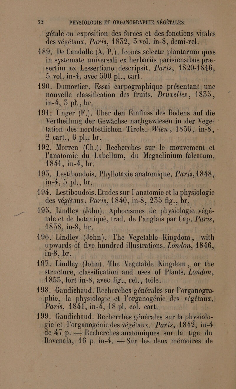 _gétale ou exposition des forces et des fonctions vitales des végétaux. Paris, 1832, 3 vol. in-8, demi-rel. 189. De Candolle (A. P.). Icones selectæ Re quas in systemate universali ex herbartis parisiensibus præ- sertim ex Lessertiano descripsit. Paris, 1820-1846, o vol, in-#, avec 900 pl., cart. 190. Dumortier. Essai carpographique présentant une nouvelle classification des fruits. Bruxelles, 1839, in-4, 5 pl., br. 191: Unger (F.). Uber den Einfluss des Bodens auf die Vertheilung der Gewächse nachgewiesen in der Vege: tation des nordôstlichen’ Tirols.. Wien, 1836, in-8, - 2 cart., 6 pl., br. 192. Morren (Ch.). Recherches sur le mouvement et l'anatomie du Labellum, du Megaclinium falcatum. 1841, in-4, br. 195. NAT Phyllotaxie anatomique. Paris, 1848, in-4, 9 pl., | 194. Lstibon dois Etudes sur l'anatomie et la prrsolasi des végétaux: Paris, 1840, in-8, 255 fig., br. | 195. Lindley (John). Aphorismes de ide végé- tale et de botanique, trad. de l’anglais par Cap. Paris, 1858, in-8, br. 196. Lindley (John). The Vegetable Kingdom, with upwards of five hundred illustrations. London, 1846, in-8, br. | 197. Lindley (John). The Vegetable Kingdom, or the structure, classification and uses of Plants, London, 1895, fort in-8, avec fig., rel., toile. 198. -Gaudichaud. nNbLeféhes énBralls sur l’organogra- phie, la physiologie et l'organogénie des végétaux, Paris, 1841, in-4, 18 pl. col. cart. 199. dite Recherches générales sur la physiolo- gie et l’organogénie des végétaux. Paris, 1849, in-4 de 47 p.— Recherches anatomiques sur là tige du Ravenala, 16 p.in-4. — Sur les deux mémoires de