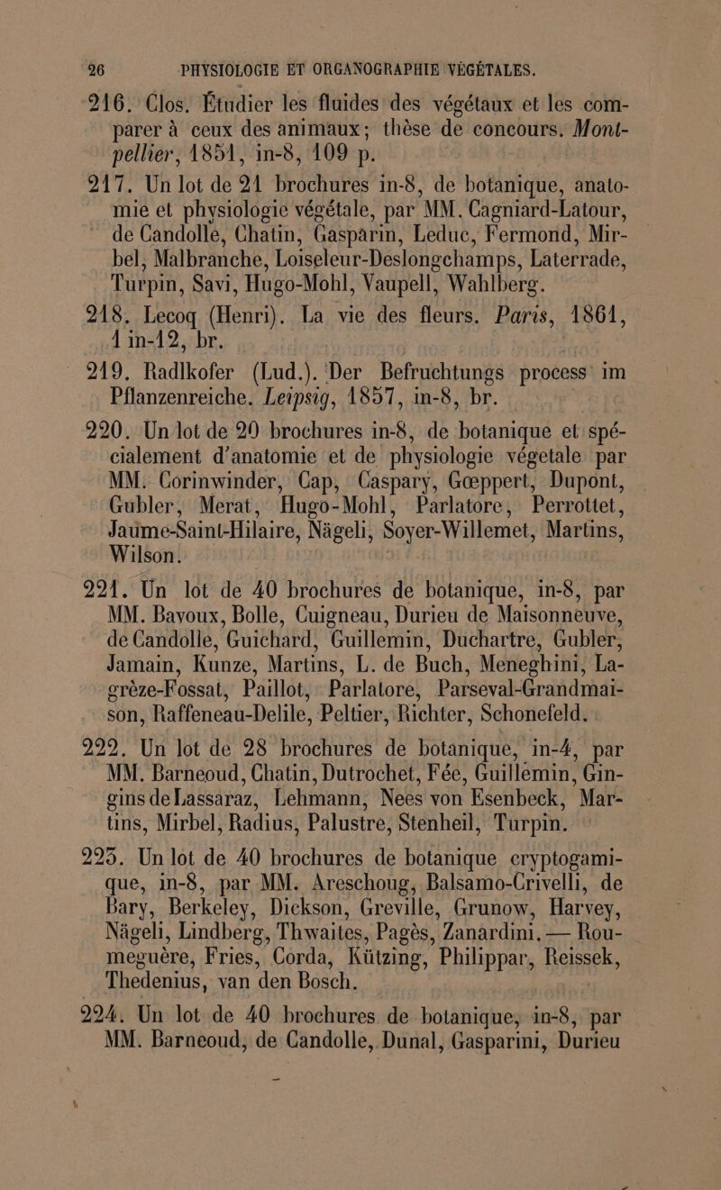 216. Clos. Étudier les fluides des végétaux et les com- parer à ceux des animaux ; thèse de concours. Mont- pellier, 1851, in-8, 109 D. 217. Un lot de 9 Brochures in-8, de botanique, anato- mie et physiologie végétale, par MM. Cagniard-Latour, - de Candolle, Chatin, Gasparin, Leduc, Fermond, Mir- bel, Malbranche, Loiseleur-Deslongchamps, Laterrade, Turpm, Savi, Hugo-Mohl, Vaupell, Wahlberg. 918. Lecoq (Henri). La vie des fleurs. Paris, 1861, …{in-12, br. _ 219. Radikofer (Lud.). Der Befruchtungs process im Pflanzenreiche. Leipsig, 1857, in-8, br. 220. Un lot de 20 brochures in-8, de botanique et spé- cialement d'anatomie et de physiologie végetale par MM. Corinwinder, Cap, Caspary, Gæppert, Dupont, Gubler, Merat, Hugo- Mohl, Parlatore, Perrottet, Jaume-Saint-Hilaire, Nägeli, Soyer-Willemet Martins, Wilson. 221. Un lot de 40 brochures de botanique, in-8, par MM. Bavoux, Bolle, Cuigneau, Durieu de Maisonneuve, de Candolle, Guichard, Guillemin, Duchartre, Gubler, Jamain, Kunze, Martins, L. de Buch, Meneghini, La- grèze-Fossat, Paillot, Parlatore, Parseval-Grandmai- son, Raffeneau-Delile, Peltier, Richter, Schonefeld. 999. Un lot de 28 brochures de botanique, in-4, par MM. Barneoud, Chatin, Dutrochet, Fée, Guillemin, Gin- gins de Lassaraz, Lehmann, Nees von ‘Esenbeck, Mar ins, Mirbel, Radius, Palustre, Stenheil, Turpin. 295. Un lot de 40 brochures de botanique eryptogami- que, in-8, par MM. Areschoug, Balsamo-Crivelli, de Bary, Berkeley, Dickson, Greville, Grunow, Har: vey, Nägeli, Lindberg, Thwaites, Pagès, ‘Zanardini. — Rou- meguère, Fries, Corda, Kützing, Philippar, Reissek, Thedenius, van den Bosch. 224. Un lot de 40 brochures de botanique, rare par. MM. Barneoud, de Gandolle, Dunal, Gasparimi, Durieu _