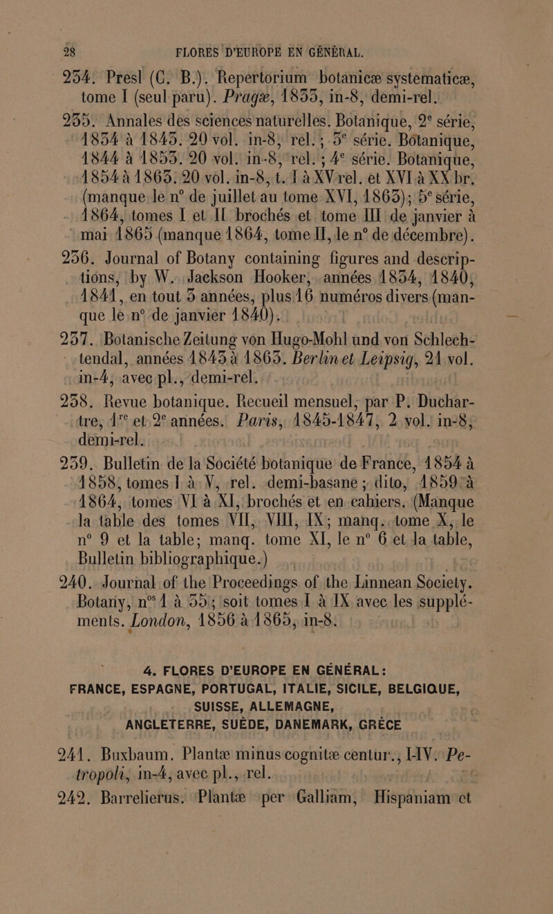 254: Presl (C. B.). Repertorium botanicæ systematicæ, tome I (seul paru). Pragæ, 1855, in-8, demi-rel. 235. Annales des sciences naturelles. Botanique, 2° série, :1854 à 1843. 20 vol. in-8, rel. ; 5° série. Botanique, 1844 à 1853. 90 vol. in- 8 rés ” série. Botanique, 1854 à 1863.20 vol. in-8, 1 à XVrel. et XVI à XX br, (manque le n° de juillet au tome XVI, 1865); 5° série, - 1864, tomes I et IL brochés et tome IL de ; janvier à | mai 1865 (manque 1864, tome II, le n° de décembre). 256. Journal of Botany containing figures and descrip- tions, by W. Jackson Hooker, années 1834, 1840, ISA, en tout 4 années, plus 16 numéros divers (man- que lé n° de ; janvier 1840). 257. Botanische Zeitung von Hugo-Mohl hd vor | Schleche ..tendal, années 1843 à 1863. Berlinet Leipsig, 21:vol. :m-4; avec pl., demi-rel. 258. Revue botanique. Recueil mensuel, par P. Dithr- «tre, 1° et 2° années. Paris, 1S45- 1847, 2 vol. in-8; demi-rel. 259. Bulletin de la Société botanique de Frame, 1854 : à 1858, tomes I à V, rel. demi-basane ; dito, 1859 à 1864, tomes VI à KL brochés et en.cahiers. (Manque la table des tomes VIT, VIT, IX; manqg..tome X, le n° 9 et la table; manq. tome XI, le n° 6 et da table, Bulletin bibliographique.) 240. Journal of the Proceedings of the Linnean Society. Botany, n° 1 à 59; soit tomes. 1 à IX avec les supplé- ments. London, 1856 à 1865, in-5. 4. FLORES D'EUROPE EN GÉNÉRAL : FRANCE, ESPAGNE, PORTUGAL, ITALIE, SICILE, BELGIQUE, SUISSE, ALLEMAGNE, ANGLETERRE, SUÈDE, DANEMARK, GRÈCE 241. Buxbaum. _Plantæ minus cognitæ centur!. HV. Pe- tropoli, im-4, avec pl., rel. 249. Barrelierus. Plantæ per Galliam, Hispäniame ct