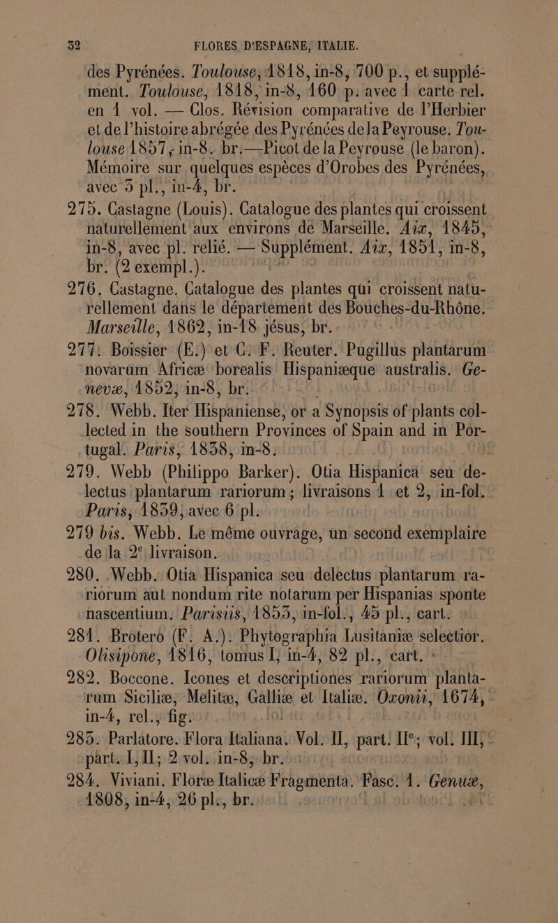 des Pyrénées. Toulouse; IS18,1in-8, 700 p., et supplé: ment. Toulouse, 1818, in-8, 160 D. avec À carte rel. en À vol. — Clos. Révision comparative de l’Herbier et de l’histoire abrégée des Pyrénées de la Peyrouse, Tou- louse 1857; in-8. br:—Picot de la Peyrouse (le baron). Mémoire sur quelques espèces d'Orobes des Pyrénées, avec 9 pl., in-4, br. 279. Castagne (Louis). Catalogue des plantes qui croisent naturellement aux environs dé Marseille. Aix, 1845, in-8, avec pl. relié. PET Aix, 1851, in- 8, br. (2 exempl.). 276. Castagne. Catalogue des plantes qui croissent natu- rellement dans le département dés Bouches-du-Rhône. Marseille, 1862, in-L8 jésus, br. 277; Boisbier (E:) et G. F: Reuter. Pugillus pére novarum Africæ borealis FO Ut atspraliés Ge- nevæ, 1892, in-8, br. 278. Webb. Lier Hispabihsb, or à 1 Synopsis of plants col- lected in the southern Provinces of Spain and m Por- tugal. Paris, 1838, in-8: Ê 279. Webb (BEitppe, Barker). Otia Hispanica seu de- lectus plantarum rariorum ; livraisons 1 et 2, in-fol. Paris, 1859, avec 6 pl. 279 bis. Webb. Le même ouvrage, un second exemplaire de la 2° livraison. 280. Webb. Otia His panica seu delectus nero ra- riorum aut nondum rite notarum per Hispanias sponte nascentium. Parisus, 1853, 1n-fol., 45 pl., cart. 281. Brotero (F. A.). Phytographra Lusitaniæ De mn Olisipone, 1816, tomus I; in-4, 82 pl., cart. 282. Boccone. Le et descriptiones rarlorum SRE. ram Siciliæ, Melitæ, un et Italiæ. Oxonüi, 1674, in-4, rel., fig: 285. Does Flora fini Vol. II, ‘part: Il; vols I, part. L, 11; 2 vol. in-8, br. 284. ace Floræ lalioé Fra sReR et 1. Gen, | 1808, in-4, 26 pl, br.