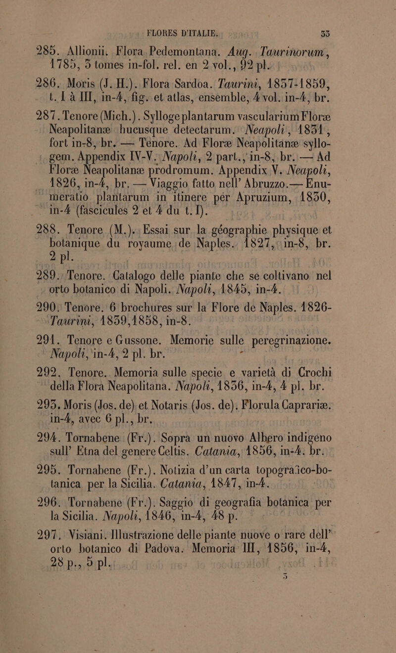 FLORES D'ITALIE, 99 289. Allioni. Flora. Pedemontana. Aug. T re 1785, 5 tomes in-fol. rel. en 2 vol., 92 pl. 286. Moris (J. H.). Flora Sardoa. Taurini, 1837-1859, t. [à IT, in-4, fig. et atlas, ensemble, 4 vol. in-4, br. 287. Tenore (Mich.). Sylloge plantarum vascularium Floræ Neapolitanæ hucusque detectarum. Neapoli, 1851, fort in-8, br. — Tenore. Ad Floræ Neapolitanee syllo- .gem. Appendix IV-V. Napoli, 2 part. 'in-8, br. — Ad Floræ Neapolitanæ prodromum. Appendix Ÿ. Neapol, 1826, im-4, br. — Viaggio fatto nell” Abruzzo.— Enu- © meratio plantarum in itinere per Apruzium, 1850, _in-4 (fascicules 2 et 4 du t. D. 288. Tenore (M.).. Essai sur la géographie physique et botanique du royaume de Naples. 1827,:in-8, br. 2 pl. . 989. Tenore. Catalogo delle piante che se coltivano nel orto botanico di Napoli. Napoli, 1845, in-4. 290: Tenore. 6 brochures sur la Flore de Naples. 1826- Taurim, 1859,1858, im-8. 991. Tenore e Gussone. Memorie sulle peregrinazione. Napoli, in-4, 2 pl. br. 292. Tenore. Memoria sulle specie e varietà di Crochi1 della Flora Neapolitana. Napoli, 1856, in-4, 4 pl. br. 293, Moris (Jos. de) sl Notaris (Jos. de). Florula Caprariæ. _in-4, avec 6 pl., 294. Tornabene in Sopra un nuovo Albero indigeno sul Etna del genere Celtis. Catania, 1856, m-4. br. 295. Tornabene (Fr.). Notizia d’un carta topograñco -bo- tanica per la Sicilia. Catania, 1847, in-4. 296. Tornabene (Fr.). Saggio di geografia botanica per la Sicilia. Napoli, 1846, im-4, 48 p. 297, Nisiani. Ilustrazione delle piante nuove o rare dell orto botanico di Padova: Memoria IIT, Ri ne 28 p., o pl. $ -