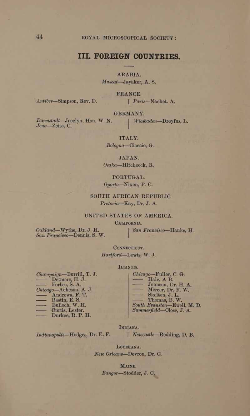 III, FOREIGN COUNTRIES, ARABIA. Muscat—Jayaker,.A. 8. FRANCE. _Antibes—Simpson, Rev. D. | Paris—Nachet. A. GERMANY. Darmstadt—Jocelyn, Hon. W. N. Wiesbaden—Dreyfus, L. Jena—Zeiss, C. ITALY. Bologna—Ciaccio, G. JAPAN. Osaka—Hitchcock, R. PORTUGAL. Oporto—Nixon, P. C. SOUTH AFRICAN REPUBLIC. Pretoria—Kay, Dr. J. A. UNITED STATES OF AMERICA. CALIFORNIA. Oakland—Wythe, Dr. J. H. San Francisco—Hanks, H. San Francisco—Dennis. 8. W. CoNNECTICUT. Hartford—Lewis, W. J. ILLINOIS. Champaign—Burrill, T. J. Chicago—F uller, C. G. Detmers, H. J. Hale, A B. Forbes, 8. A. — Johnson, Dr. H. A. Chicago—Acheson, A. J. ——— “Mercer, Di. Wy, Andrews, F. T. — Skelton, J. L. — Bastin, H.S. - Thomas, B. W. — Bulloch, W. H. South Evanston—Ewell, M. D, — Curtis, Lester. Summer field—Close, J. A. — Durkee, R. P. H. INDIANA. Indianopolis—Hodges, Dr, E. F. | Newcastle—Redding, D. B. LovIsIANa. New Orleans—Devron, Dr. G.. MAINE. Bangor—Stodder, J. C,