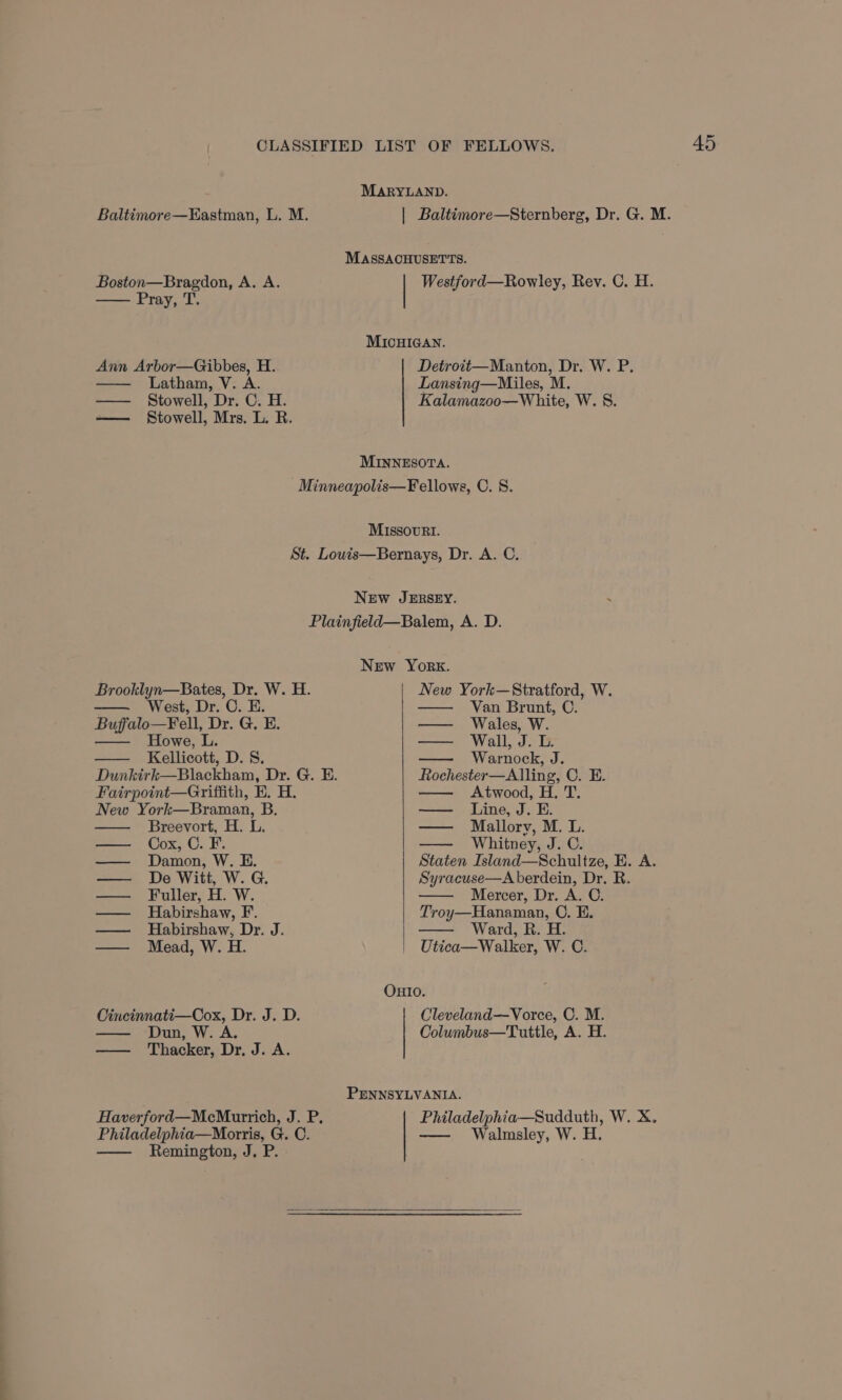 MARYLAND. Baltimore—Eastman, L. M. | Baltimore—Sternberg, Dr. G. M. MAaSsACHUSETTS. Boston—Bragdon, A. A. Westford—Rowley, Rev. C. H. Pray, T. MICHIGAN. Ann Arbor—Gibbes, H. Detroit—Manton, Dr. W. P. — Latham, V. A. Lansing—Miles, M. —— Stowell, Dr. C. H. Kalamazoo—White, W. §. —— Stowell, Mrs. L. R. MINNESOTA. -Minneapolis—Fellows, OC. 8. MIssovRt. St. Louis—Bernays, Dr. A. C. NEw JERSEY. Plainfield—Balem, A. D. New York. Brooklyn—Bates, Dr. W. H. New York—Stratford, W. West, Dr. C. E. Van Brunt, C. Buffalo—Fell, Dr. G. E. — Wales, W. —— Howe, L. — Wall, J. L. Kellicott, D. 8S. Warnock, J. Dunkirk—Blackham, Dr. G. E. Rochester—Alling, C. E. Fairpoint—Griffith, E. H. Atwood, H, T. New York—Braman, B. — Line, J. E. Breevort, H. L. — Mallory, M. L. — Cox, C.F. Whitney, J. C. — Damon, W. E. Staten Island—Schultze, E. A. — De Witt, W. G. Syracuse—A berdein, Dr. R. —— Fuller, H. W. Mercer, Dr. A. C. — Habirshaw, F. Troy—Hanaman, C. EB. — Habirshaw, Dr. J. Ward, R. H. — Mead, W. H. Utica—Walker, W. C. OHIO. Cincinnati—Cox, Dr. J. D. Dun, W. A. —— Thacker, Dr, J. A. Cleveland—Vorce, OC. M. Columbus—Tuttle, A. H. PENNSYLVANIA. Philadelphia—Sudduth, W. X. —— Walmsley, W. H. Haverford—McMurrich, J. P. Philadelphia—Morris, G. C. Remington, J, P.