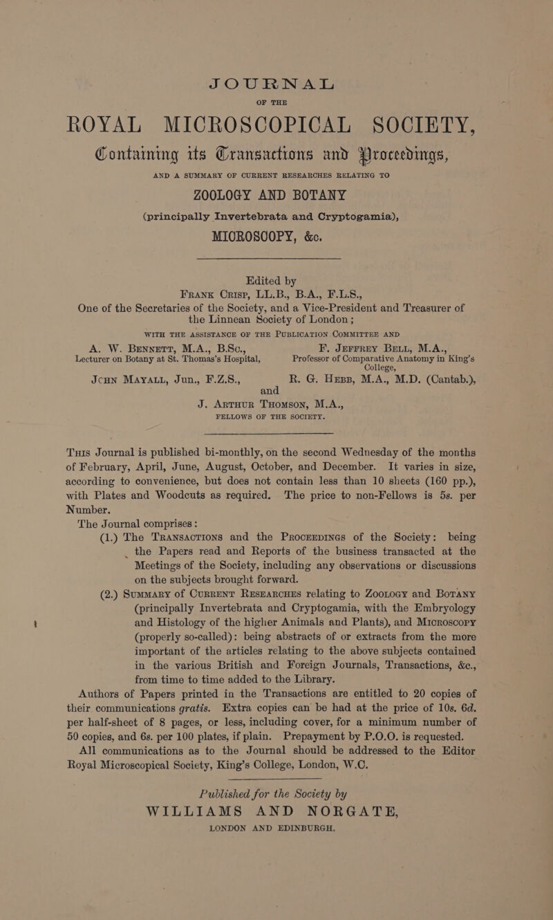 JOURNAL OF THE ROYAL MICROSCOPICAL SOCIETY, Containing its Grangactions and Proceedings, AND A SUMMARY OF CURRENT RESEARCHES RELATING TO ZOOLOGY AND BOTANY (principally Invertebrata and Cryptogamia), MIOROSCOPY, &e. Edited by FRANK Crisp, LL.B., B.A., F.LS., One of the Secretaries of the Society, and a Vice-President and Treasurer of the Linnean Society of London ; WITH THE ASSISTANCE OF THE PUBLICATION COMMITTEE AND A. W. Bennett, M.A., B.Sc., F. JErFreyY Bei, M.A., Lecturer on Botany at St. Thomas’s Hospital, Professor of Comparative Anatomy in King’s College, JcHN MAYALL, Jun., F.Z.S., R. G. Hess, M.A., M.D. (Cantab.), and J. ArTuur THomson, M.A., FELLOWS OF THE SOCIETY. Tus Journal is published bi-monthly, on the second Wednesday of the months of February, April, June, August, October, and December. It varies in size, according to convenience, but does not contain less than 10 sheets (160 pp.), with Plates and Woodcuts as required. The price to non-Fellows is 5s. per Number. The Journal comprises : (1.) The Transactions and the Procrerpines of the Society: being _ the Papers read and Reports of the business transacted at the Meetings of the Society, including any observations or discussions on the subjects brought forward. (2.) Summary of Current ResearcuEs relating to ZooLogy and Botany (principally Invertebrata and Cryptogamia, with the Embryology and Histology of the higher Animals and Plants), and Mioroscopy (properly so-called): being abstracts of or extracts from the more important of the articles relating to the above subjects contained in the yarious British and Foreign Journals, Transactions, &c., from time to time added to the Library. Authors of Papers printed in the Transactions are entitled to 20 copies of their communications gratis. Extra copies can be had at the price of 10s, 6d. per half-sheet of 8 pages, or less, including cover, for a minimum number of 50 copies, and 6s. per 100 plates, if plain. Prepayment by P.O.O. is requested. All communications as to the Journal should be addressed to the Editor Royal Microscopical Society, King’s College, London, W.C. Published for the Society by WILLIAMS AND NORGATE, LONDON AND EDINBURGH,