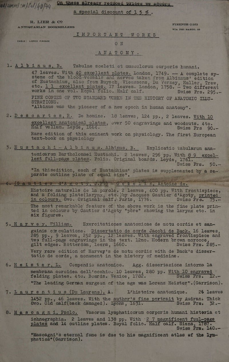 Maver! -u)¢l/40/24 NE a DAY RS rR RS CABLE: LIERCO FIRENZE ON ANATOMY ._ Peo Atlbinu=s, B: Tabulae sceleti et musculorum corporis humani. 47 leaves. With 40 excellent plates. London, 1749. —- A complete sy- steme of the blood--vesséls and nerves taken from Albiunus' edition of Eustachius, also from Ruysch, Vieussens, Du Verney, Haller, Trew etc. 1 1 excellent plates. 17 leaves. London, 1758. — Two different works in one vol. Royal folio. Half calf. Swiss Frs. 295.- FINE COPIES OF TVO STANDARD WORKS IN THE HISTORY OF ANATOMIC ILLU- STRATIONS. Albinus was the pioneer of a new epoch in human anatomy. 2-Descartes,R. De homine. 18 leaves, 124 pp., 2 leaves. With 10 excellent anatomical plates, over 50 engravings and woodcuts. 4to. — —, Half vellum. Leyde, 1664. - Swiss Frs 90.- Rare edition of this eminent work on physiology. The first European text—book on physiology . oe Busitiach i - Albi n.uss. Alhinus, B. Explicatio tabularum ana-— tomicarum Bartholomaei Eustachi. 2 leaves, 296 pp. With 89 excel-- tent full-page plates. Folio. Original boards. Leyde, 1761. . : ; Swiss Frs. 50.-— In thisedition, each of Eustachius' plates is supplemented by a se-. parate outline plate of equal size. Na es aaa ate ‘i a ree ia B ee cen ON aera nt Rie Sela dis PP Pe ee Ler er voice FCLe et SNCs « | , Histoire naturelle de la parole. 2 leaves, 400 pp. With frontispiece, a ; and a folding plate(larynx, etc. )oy Jacques Gautier d'Agoty, printed in colours. 8vo. Original calf. Paris, 1776. | Swiss Frs. 75.— The most remarkable feature of ‘the above work is the fine plate prin- ted in colours by Gautier d'Agoty ptre showing the larynx etc. in six figures. fen ai piv ery. Valiicam. Exercitationes anatomicae de motu cordis et san-— guinis circulatione. Dissertatio de corde Jacobi de Back. 16 leaves, 285 pp., 9 leaves, 252 pp., leileaves. With engraved frontispiece and twa full-page engravings in the text. 1lé@mo. Modern brown morocce | gilt edges. Rotterdam, leers, 1660. Swiss Frs. 285.- Very rare edition of Harvey's de motu cordis with de Back's disser-— tatio de corde, a monument in the history of medicine. ha oie eNO hice: ees ey Compendio anatomico. Agg. dissertazione intorno la : membrana coroidea dell'occhivo. 10 leaves, 280 pp. With 10 engraved © folding plates. 4to. Boards. Venice, 1782. Swiss Frs. 12.- The leading German surgeon of the age was Lorenz Heister.(Garrison). 7-Laurentius (Du Laurens), A. L'histoire anatomique. 26 leaves 1452 pp., 46 leaves. With the author's fine portrait by Audran. Thick 8vo. Old calf(back damaged). Lyons, 1631. Swiss Frs. 32.- 8. Mascagni, Paolo. Vasorum lymphaticorum corporis humani historia et ichnographia. 2 leaves and 138 pp. With °2 7 magnificent fuul—page plates and 14 outline plates. Royal folio. Half calf. Siena 787. Swiss Frs. 140.-— Mascagni's eternal fame is due to his magnificent atlas of the lyn- phatics(Garrison).