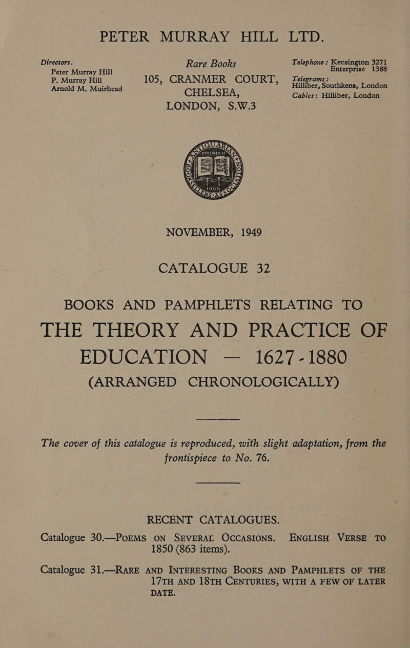 PETER MURRAY HILL LTD. Directors ; Rare Books Telephone ; Kensington 3271 Peter Murray Hill Enterprise 1388 P. Murray Hill 105, CRANMER COURT, Telerromrs ee : Arnold M. Muirhead CHELSEA 10€r, re! ens, London 5) Cables: Hilliber, London LONDON, S.W.3 NOVEMBER, 1949 CATALOGUE 32 BOOKS AND PAMPHLETS RELATING TO THE THEORY AND PRACTICE OF EDUCATION — 1627-1880 (ARRANGED CHRONOLOGICALLY) The cover of this catalogue is reproduced, with slight adaptation, from the frontispiece to No. 76. ) RECENT CATALOGUES. Catalogue 30.—PoEMS ON SEVERAL OCCASIONS. ENGLISH VERSE TO 1850 (863 items). Catalogue 31.—RARE AND INTERESTING BOOKS AND PAMPHLETS OF THE 17TH AND 18TH CENTURIES, WITH A FEW OF LATER DATE.