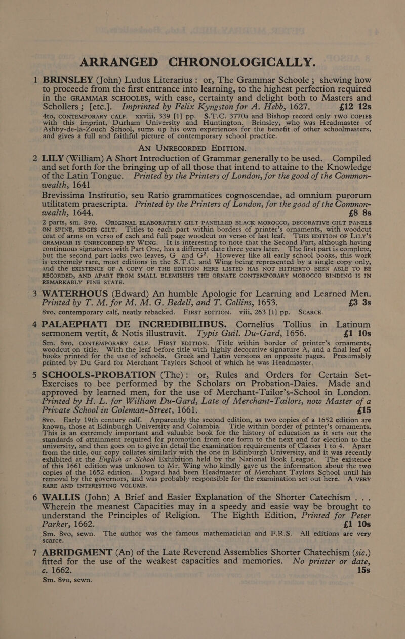 ARRANGED CHRONOLOGICALLY. 1 BRINSLEY (John) Ludus Literarius: or, The Grammar Schoole ; shewing how to proceede from the first entrance into learning, to the highest perfection required in the GRAMMAR SCHOOLES, with ease, certainty and delight both to Masters and Schollers ; [etc.]. Imprinted by Felix Kyngston for A. Hebb, 1627. £12 12s 4to, CONTEMPORARY CALF. xxviii, 339 [1] pp. S.T.C. 3770a and Bishop record only TWO COPIES with this imprint, Durham University and Huntington. Brinsley, who was Headmaster of Ashby-de-la-Zouch School, sums up his own experiences for the benefit of other schoolmasters, and gives a full and faithful picture of contemporary school practice. AN UNRECORDED EDITION. 2 LILY (William) A Short Introduction of Grammar generally to be used. Compiled and set forth for the bringing up of all those that intend to attaine to the Knowledge of the Latin Tongue. Printed by the Printers of London, for the good of the Common- wealth, 1641 Brevissima Institutio, seu Ratio grammatices cognoscendae, ad omnium purorum utilitatem praescripta. Printed by the Printers of London, for the good of the Common- wealth, 1644. £8 8s 2 parts, sm. 8vo. ORIGINAL ELABORATELY GILT PANELLED BLACK MOROCCO, DECORATIVE GILT PANELS ON SPINE, EDGES GILT. Titles to each part within borders of printer’s ornaments, with woodcut coat of arms on verso of each and full page woodcut on verso of last leaf. ‘THIS EDITION OF LILy’s GRAMMAR IS UNRECORDED BY WING. It is interesting to note that the Second Part, although having continuous signatures with Part One, has a different date three years later. The first part is complete, but the second part lacks two leaves, G and G?. However like all early school books, this work is extremely rare, most editions in the S.T.C. and Wing being represented by a single copy only, and the EXISTENCE OF A COPY OF THE EDITION HERE LISTED HAS NOT HITHERTO BEEN ABLE TO BE RECORDED, AND APART FROM SMALL BLEMISHES THE ORNATE CONTEMPORARY MOROCCO BINDING IS IN REMARKABLY FINE STATE. 3 WATERHOUS (Edward) An humble Apologie for Learning and Learned Men. Printed by T. M. for M. M. G. Bedell, and T. Collins, 1653. £3 3s 8vo, contemporary calf, neatly rebacked. FIRST EDITION. viii, 263 [1] pp. SCARCE. 4 PALAEPHATI DE INCREDIBILIBUS. Cornelius Tollius in Latinum sermonem vertit, &amp; Notis illustravit. Typis Gul. Du-Gard, 1656. £1 10s Sm. 8vo, CONTEMPORARY CALF. FIRST EDITION. Title within border of printer’s ornaments, woodcut on title. With the leaf before title with highly decorative signature A, and a final leaf of books printed for the use of schools. Greek and Latin versions on opposite pages. Presumably printed by Du Gard for Merchant Tayiors School of which he was Headmaster. 5 SCHOOLS-PROBATION (The): or, Rules and Orders for Certain Set- Exercises to bee performed by the Scholars on Probation-Daies. Made and approved by learned men, for the use of Merchant-Tailor’s-School in London. Printed by H. L. for William Du-Gard, Late of Merchant-Tailors, now Master of a Private School in Coleman-Street, 1661. £15 8vo. Early 19th century calf. Apparently the second edition, as two copies of a 1652 edition are known, those at Edinburgh University and Columbia. Title within border of printer’s ornaments. This is an extremely important and valuable book for the history of education as it sets out the standards of attainment required for promotion from one form to the next and for election to the university, and then goes on to give in detail the examination requirements of Classes 1 to 4. Apart from the title, our copy collates similarly with the one in Edinburgh University, and it was recently exhibited at the English at School Exhibition held by the National Book League. The existence of this 1661 edition was unknown to Mr. Wing who kindly gave us the information about the two copies of the 1652 edition. Dugard had been Headmaster of Merchant Taylors School until his removal by the governors, and was probably responsible for the examination set out here. A VERY RARE AND INTERESTING VOLUME. 6 WALLIS (John) A Brief and Easier Explanation of the Shorter Catechism .. . Wherein the meanest Capacities may in a speedy and easie way be brought to understand the Principles of Religion. The Eighth Edition, Printed for Peter Parker, 1662. £1 10s Sm. 8vo, sewn. The author was the famous mathematician and F.R.S. All editions are very scarce. 7 ABRIDGMENT (An) of the Late Reverend Assemblies Shorter Chatechism (sic.) fitted for the use of the weakest capacities and memories. No printer or date, c. 1662. 15s Sm. 8vo, sewn.