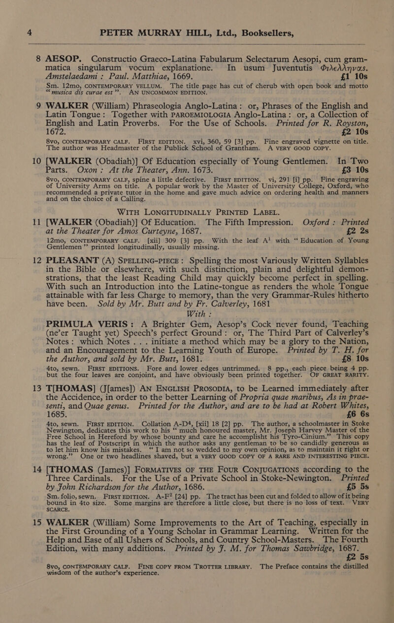 1] 12 13 14 15 PETER MURRAY HILL, Ltd., Booksellers, AESOP. Constructio Graeco-Latina Fabularum Selectarum Aesopi, cum gram- matica singularum vocum explanatione. In usum Juventutis ®AcAAnvas. Amstelaedami : Paul. Matthiae, 1669. £1 10s Sm. 12mo, CONTEMPORARY VELLUM. The title page has cut of cherub with open book and motto *“ musica dis curae est”’. AN UNCOMMON EDITION. WALKER (William) Phraseologia Anglo-Latina: or, Phrases of the English and Latin Tongue: Together with PAROEMIOLOGIA Anglo-Latina: or, a Collection of English and Latin Proverbs. For the Use of Schools. Printed for R. Royston, 1672. £2 10s 8vo, CONTEMPORARY CALF. FIRST EDITION. xvi, 360, 59 [3] pp. Fine engraved vignette on title. The author was Headmaster of the Publick School of Grantham. A VERY GOOD COPY. Parts. Oxon: At the Theater, Ann. 1673. £3 10s 8vo, CONTEMPORARY CALF, spine a little defective. FIRST EDITION. vi, 291 [i] pp. Fine engraving of University Arms on title. A popular work by the Master of University College, Oxford, who recommended a private tutor in the home and gave much advice on ordering health and manners and on the choice of a Calling. | WITH LONGITUDINALLY PRINTED LABEL. [WALKER (Obadiah)] Of Education. The Fifth Impression. Oxford : Printed at the Theater for Amos Curteyne, 1687. £2 2s 12mo, CONTEMPORARY CALF. [xii] 309 [3] pp. With the leaf A! with ‘“ Education of Young Gentlemen ”’ printed longitudinally, usually missing. PLEASANT (A) SPELLING-PIECE: Spelling the most Variously Written Syllables in the Bible or elsewhere, with such distinction, plain and delightful demon- strations, that the least Reading Child may quickly become perfect in spelling. With such an Introduction into the Latine-tongue as renders the whole Tongue attainable with far less Charge to memory, than the very Grammar-Rules hitherto have been. Sold by Mr. Butt and by Fr. Calverley, 1681 With : PRIMULA VERIS: A Brighter Gem, Aesop’s Cock never found, Teaching (ne’er Taught yet) Speech’s perfect Ground: or, The Third Part of Calverley’s Notes: which Notes . . . initiate a method which may be a glory to the Nation, and an Encouragement to the Learning Youth of Europe. Printed by T. H. for the Author, and sold by Mr. Butt, 1681. £8 10s 4to, sewn. FIRST EDITIONS. Fore and lower edges untrimmed. 8 pp., each piece being 4 pp. but the four leaves are conjoint, and have obviously been printed together. OOF GREAT RARITY. T[HOMAS] (J[ames]) AN ENGLISH PRosopIA, to be Learned immediately after the Accidence, in order to the better Learning of Propria quae maribus, As in prae- senti, and Quae genus. Printed for the Author, and are to be had at Robert Whites, 1685. £6 6s 4to, sewn. FIRST EDITION. Collation A-D4, [xii] 18 [2] pp. The author, a schoolmaster in Stoke Newington, dedicates this work to his “‘ much honoured master, Mr. Joseph Harvey Master of the Free School in Hereford by whose bounty and care he accomplisht his Tyro-Cinium.””. This copy has the leaf of Postscript in which the author asks any gentleman to be so candidly generous as to let him know his mistakes. ‘‘ I am not so wedded to my own opinion, as to maintain it right or wrong.”’ One or two headlines shaved, but a VERY GOOD COPY OF A RARE AND INTERESTING PIECE. [THOMAS (James)] FORMATIVES OF THE FOUR CONJUGATIONS according to the Three Cardinals. For the Use of a Private School in Stoke-Newington. Printed by Fohn Richardson for the Author, 1686. £5 5s Sm. folio, sewn. FIRSTEDITION. A-F? [24] pp. Thetract has been cut and folded to allow of it being bound in 4to size. Some margins are therefore a little close, but there is no loss of text. VERY SCARCE. WALKER (William) Some Improvements to the Art of Teaching, especially in the First Grounding of a Young Scholar in Grammar Learning. Written for the Help and Ease of all Ushers of Schools, and Country School-Masters. The Fourth Edition, with many additions. Printed by 7. M. for Thomas Sawbridge, 1687. £2 5s 8vo, CONTEMPORARY CALF. FINE COPY FROM TROTTER LIBRARY. The Preface contains the distilled wisdom of the author’s experience.