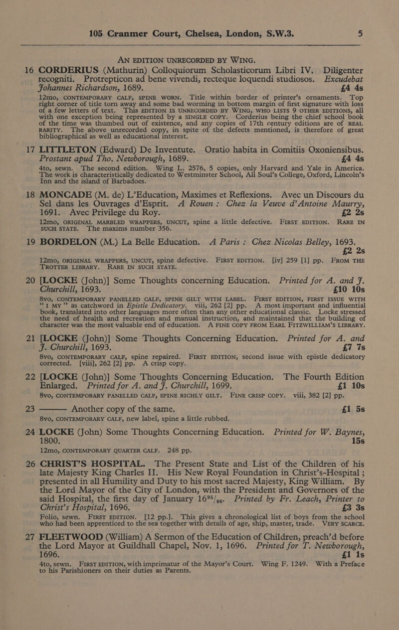 16 17 18 £9 20 21 22 24 26 27 105 Cranmer Court, Chelsea, London, S.W.3. 5 AN EDITION UNRECORDED BY WING. CORDERIUS (Mathurin) Colloquiorum Scholasticorum Libri IV. Diligenter recogniti. Protrepticon ad bene vivendi, recteque loquendi studiosos. Excudebat Fohannes Richardson, 1689. £4 4s 12mo, CONTEMPORARY CALF, SPINE WORN. ‘Title within border of printer’s ornaments. Top right corner of title torn away and some bad worming in bottom margin of first signature with loss of a few letters of text. This EDITION IS UNRECORDED BY WING, WHO LISTS 9 OTHER EDITIONS, all with one exception being represented by a SINGLE Copy. Corderius being the chief school book of the time was thumbed out of existence, and any copies of 17th century editions are of REAL RARITY. ‘The above unrecorded copy, in spite of the defects mentioned, is therefore of great bibliographical as well as educational interest. LITTLETON (Edward) De Inventute. Oratio habita in Comitiis Oxoniensibus. Prostant apud Tho. Newborough, 1689. £4 4s 4to, sewn. The second edition. Wing L. 2576, 5 copies, only Harvard and Yale in America. The work is characteristically dedicated to Westminster School, All Soul’s College, Oxford, Lincoln’s Inn and the island of Barbadoes. MONCADE (M. de) L’Education, Maximes et Reflexions.. Avec un Discours du Sel dans les Ouvrages d’Esprit. A Rouen: Chez la Veuve d’Antoine Maurry, 1691. Avec Privilege du Roy. £2 2s 12mo, ORIGINAL MARBLED WRAPPERS, UNCUT, spine a little defective. FIRST EDITION. RARE IN SUCH STATE. The maxims number 356. BORDELON (M.) La Belle Education. A Paris : Chez Nicolas Belley, 1693. £2 2s 12mo, ORIGINAL WRAPPERS, UNCUT, spine defective. FIRST EDITION. [iv] 259 [1] pp. FROM THE TROTTER LIBRARY. RARE IN SUCH STATE. [LOCKE (John)] Some Thoughts concerning Education. Printed for A. and f. Churchill, 1693. £10 10s 8vo, CONTEMPORARY PANELLED CALF, SPINE GILT WITH LABEL. FIRST EDITION, FIRST ISSUE WITH ““1 MY” as catchword in Epistle Dedicatory. viii, 262 [2] pp. A most important and influential book, translated into other languages more often than any other educational classic. Locke stressed the need of health and recreation and manual instruction, and maintained that the building of character was the most valuable end of education. A FINE COPY FROM EARL FITZWILLIAM’S LIBRARY. [LOCKE (John)] Some Thoughts Concerning Education. Printed for A. and F. Churchill, 1693. £7 7s 8vo, CONTEMPORARY CALF, spine repaired. FIRST EDITION, second issue with epistle dedicatory corrected. [viii], 262 [2] pp. A crisp copy. [LOCKE (John)] Some Thoughts Concerning Education. The Fourth Edition Enlarged. Printed for A. and }. Churchill, 1699. £1 10s 8vo, CONTEMPORARY PANELLED CALF, SPINE.RICHLY GILT. FINE CRISP COPY. viii, 382 [2] pp. Another copy of the same. £1 5s 8vo, CONTEMPORARY CALF, new label, spine a little rubbed. LOCKE (John) Some Thoughts Concerning Education. Printed for W. Baynes, 1800. 15s 12mo, CONTEMPORARY QUARTER CALF. 248 pp. CHRIST’S HOSPITAL. The Present State and List of the Children of his late Majesty King Charles II. His New Royal Foundation in Christ’s-Hospital ; presented in all Humility and Duty to his most sacred Majesty, King William. By the Lord Mayor of the City of London, with the President and Governors of the said Hospital, the first day of January 16°°/,,. Printed by Fr. Leach, Printer to Christ’s Hospital, 1696. £3 3s Folio, sewn. FIRST EDITION. [12 pp.]. This gives a chronological list of boys from the school who had been apprenticed to the sea together with details of age, ship, master, trade. VERY SCARCE. FLEETWOOD (William) A Sermon of the Education of Children, preach’d before the Lord Mayor at Guildhall Chapel, Nov. 1, 1696. Printed for T. Newborough, 1696. £1 1s 4to, sewn. FIRST EDITION, with imprimatur of the Mayor’s Court. Wing F. 1249. With a Preface to his Parishioners on their duties as Parents.
