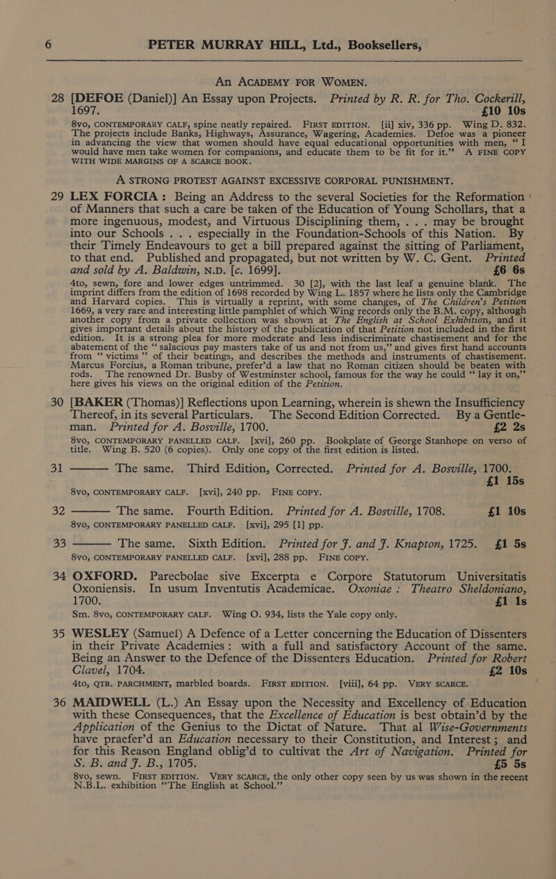 28 29 30 31 32 33 34 ie: 36 PETER MURRAY HILL, Ltd., Booksellers, An ACADEMY FOR WOMEN. [DEFOE (Daniel)] An Essay upon Projects. Printed by R. R. for Tho. Cockerill, 1697. £10 10s 8vo, CONTEMPORARY CALF, spine neatly repaired. FIRST EDITION. [ii] xiv, 336pp. Wing D. 832. The projects include Banks, Highways, Assurance, Wagering, Academies. Defoe was a pioneer in advancing the view that women should have equal educational opportunities with men, “ I would have men take women for companions, and educate them to be fit for it.”? A FINE COPY WITH WIDE MARGINS OF A SCARCE BOOK. A STRONG PROTEST AGAINST EXCESSIVE CORPORAL PUNISHMENT. LEX FORCIA: Being an Address to the several Societies for the Reformation of Manners that such a care be taken of the Education of Young Schollars, that a more ingenuous, modest, and Virtuous Disciplining them, . . . may be brought into our Schools . . . especially in the Foundation-Schools of this Nation. By their Timely Endeavours to get a bill prepared against the sitting of Parliament, to that end. Published and propagated, but not written by W. C. Gent. Printed and sold by A. Baldwin, N.D. [c. 1699]. £6 6s 4to, sewn, fore and lower edges untrimmed. 30 [2], with the last leaf a genuine blank. The imprint differs fram the edition of 1698 recorded by Wing L. 1857 where he lists only the Cambridge and Harvard copies. This is virtually a reprint, with some changes, of The Children’s Petition 1669, a very rare and interesting little pamphlet of which Wing records only the B.M. copy, although another copy from a private collection was shown at The English at School Exhibition, and it gives important details about the history of the publication of that Petition not included in the first edition. It is a strong plea for more moderate and less indiscriminate chastisement and for the abatement of the “‘ salacious pay masters take of us and not from us,” and gives first hand accounts from “victims ”’ of their beatings, and describes the methods and instruments of chastisement. Marcus Forcius, a Roman tribune, prefer’d a law that no Roman citizen should be beaten with rods. The renowned Dr. Busby of Westminster school, famous for the way he could “ lay it on,”’ here gives his views on the original edition of the Petition. [BAKER (Thomas)] Reflections upon Learning, wherein is shewn the Insufficiency Thereof, in its several Particulars. The Second Edition Corrected. By a Gentle- man. Printed for A. Bosville, 1700. {2 2s 8vo, CONTEMPORARY PANELLED CALF. [xvi], 260 pp. Bookplate of George Stanhope on verso of —— The same. Third Edition, Corrected. Printed for A. Bosville, 1700. £1 15s —— The same. Fourth Edition. Printed for A. Bosville, 1708. £1 10s — The same. Sixth Edition. Printed for #. and 7. Knapton, 1725. {£1 5s 8vo, CONTEMPORARY PANELLED CALF. [xvi], 288 pp. FINE COPY. OXFORD. Parecbolae sive Excerpta e Corpore Statutorum Universitatis Oxoniensis. In usum Inventutis Academicae. Oxoniae : Theatro Sheldoniano, 1700. £1 1s Sm. 8vo, CONTEMPORARY CALF. Wing O. 934, lists the Yale copy only. WESLEY (Samuel) A Defence of a Letter concerning the Education of Dissenters in their Private Academies: with a full and satisfactory Account of the same. Being an Answer to the Defence of the Dissenters Education. Printed for Robert Clavel, 1704. £2 10s 4to, QTR.. PARCHMENT, marbled boards. FIRST EDITION. [viii], 64 pp. VERY SCARCE. MAIDWELL (L.) An Essay upon the Necessity and Excellency of Education with these Consequences, that the Excellence of Education is best obtain’d by the Application of the Genius to the Dictat of Nature. That al Wise-Governments have praefer’d an Education necessary to their Constitution, and Interest; and for this Reason England oblig’d to cultivat the Art of Navigation. Printed for S. B. and Ff. B., 1705. £5 5s 8vo, sewn. FIRST EDITION. VERY SCARCE, the only other copy seen by us was shown in the recent N.B.L. exhibition ‘‘The English at School.’’ =