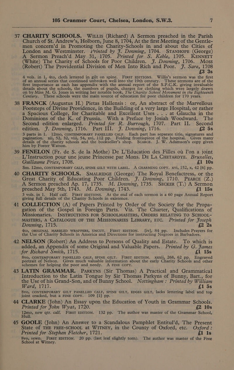 37 38 39 40 41 42 43 45 105 Cranmer Court, Chelsea, London, S.W.3. 7 CHARITY SCHOOLS. WAILLIs (Richard) A Sermon preached in the Parish Church of St. Andrew’s, Holborn, June 8, 1704, At the first Meeting of the Gentle- men concern’d in Promoting the Charity-Schools in and about the Cities of London and Westminster. Printed by 7. Downing, 1704. STANHOPE (George) A Sermon Preach’d May 31, 1705. Printed for S. Keble, 1705. KENNETT (White) The Charity of Schools for Poor Children. ¥~. Downing, 1706. Moss (Robert) The Providential Division of Men Into Rich and Poor. 7. Sare, 1708 £3 3s 4 vols. in 1, 4to, cloth lettered in gilt on spine. FIRST EDITIONS. Willis’s sermon was the first of an annual series that continued unbroken well into the 19th century. These sermons are of the first importance as each has appendix with the annual report of the S.P.C.K. giving invaluable details about the schools, the numbers of pupils, charges for clothing which were largely drawn on by Miss M. G. Jones in writing her notable book, The Charity School Movement in the Eighteenth Century. These schools were the main source of education for poor children for 170 years. FRANCK (Augustus H.) Pietas Hallensis: or, An abstract of the Marvellous Footsteps of Divine Providence, in the Building of a very large Hospital, or rather a Spacious College, for Charitable and Excellent Uses . . . at Glaucha in the Dominions of the K. of Prussia. With a Preface by Josiah Woodward. The Second edition enlarged. Printed for R. Burrough, 1707. Part II. Second edition. ¥. Downing, 1716. Part III. ¥. Downing, 1716. £2 5s 3 parts in 1. 12mo, CONTEMPORARY PANELLED CALF. Each part has separate title, signatures and pagination. xii, 52, 32, viii, 54, xvi, 112 pp. Folding frontispiece of the hospital. Gives many details of the charity schools and the bookseller’s shop. Scarce. J. W. Adamson’s copy given him by Foster Watson. FENELON (Fr. de S. de la Mothe) De L’Education des Filles ot lon a joint L’Instruction pour une jeune Princesse par Mons. DE LA CHETARDYE. Bruxelles, Guillaume Friex, 1708. £1 10s Sm. 12mo, CONTEMPORARY CALF, SPINE GILT WITH LABEL. A CHARMING COPY, xvi, 152, x, 42 [6] pp. CHARITY SCHOOLS. SMALRIDGE (George) The Royal Benefactress, or the Great Charity of Educating Poor Children. ~. Downing, 1710. PEARCE (Z.) A Sermon preached Ap. 17, 1735. M. Downing, 1735. SECKER (T.) A Sermon preached May 5th, 1743. M. Downing, 1743. £1 15s 3 vols.in 1. Half calf. First EDITIONS. At the end of each sermon is a 60 page Annual Report giving full details of the Charity Schools in existence. COLLECTION (A) of Papers Printed by Order of the Society for the Propa- gation of the Gospel in Foreign Parts. Viz. The Charter, Qualifications of Missionaries. INSTRUCTIONS FOR SCHOOLMASTERS, ORDERS RELATING TO SCHOOL- MASTERS, A CATALOGUE OF THE MISSIONARIES LIBRARY, ETC. Printed for Foseph Downing, 1715. £2 2s 4to, ORIGINAL MARBLED WRAPPERS, UNCUT. FIRST EDITION. [iv], 84 pp. Includes Prayers for the Use of Charity Schools in America and Directions for instructing Negroes in Barbadoes. NELSON (Robert) An Address to Persons of Quality and Estate. To which is added, an Appendix of some Original and Valuable Papers. Printed by G. fames for Richard Smith, 1715. £1 15s 8vo, CONTEMPORARY PANELLED CALF, SPINE GILT. FIRST EDITION. xxxii, 268, 62 pp. Engraved portrait of Nelson. Gives much valuable information about the early Charity Schools and other schemes for helping the poor and needy. A FINE COPY. LATIN GRAMMAR. Parkyns (Sir Thomas) A Practical and Grammatical Introduction to the Latin Tongue by Sir Thomas Parkyns of Bunny, Bart.,: for the Use of his Grand-Son, and of Bunny School. Nottingham: Printed by William Ward, 1717. £1 5s 8vo, CONTEMPORARY GILT PANELLED CALF, SPINE GILT, EDGES GILT, lacks lettering label and top joint cracked, but a FINE copy. 109 [1] pp. CLARKE (John) An Essay upon the Education of Youth in Grammar Schools. Printed for Fohn Wyat, 1720. £2 10s a new qtr. calf. FIRST EDITION. 132 pp. ‘The author was master of the Grammar School, ull. GOOLE (John) An Answer to a Scandalous Pamphlet Entitul’d, The Present State of THE FREE-SCHOOL at WITNEY, in the County of Oxford, etc. Oxford: Printed for Stephen Fletcher, 1721. £1 is 8vo, sewn. FIRST EDITION. 20 pp. (last leaf slightly torn). The author was master of the Free School at Witney.