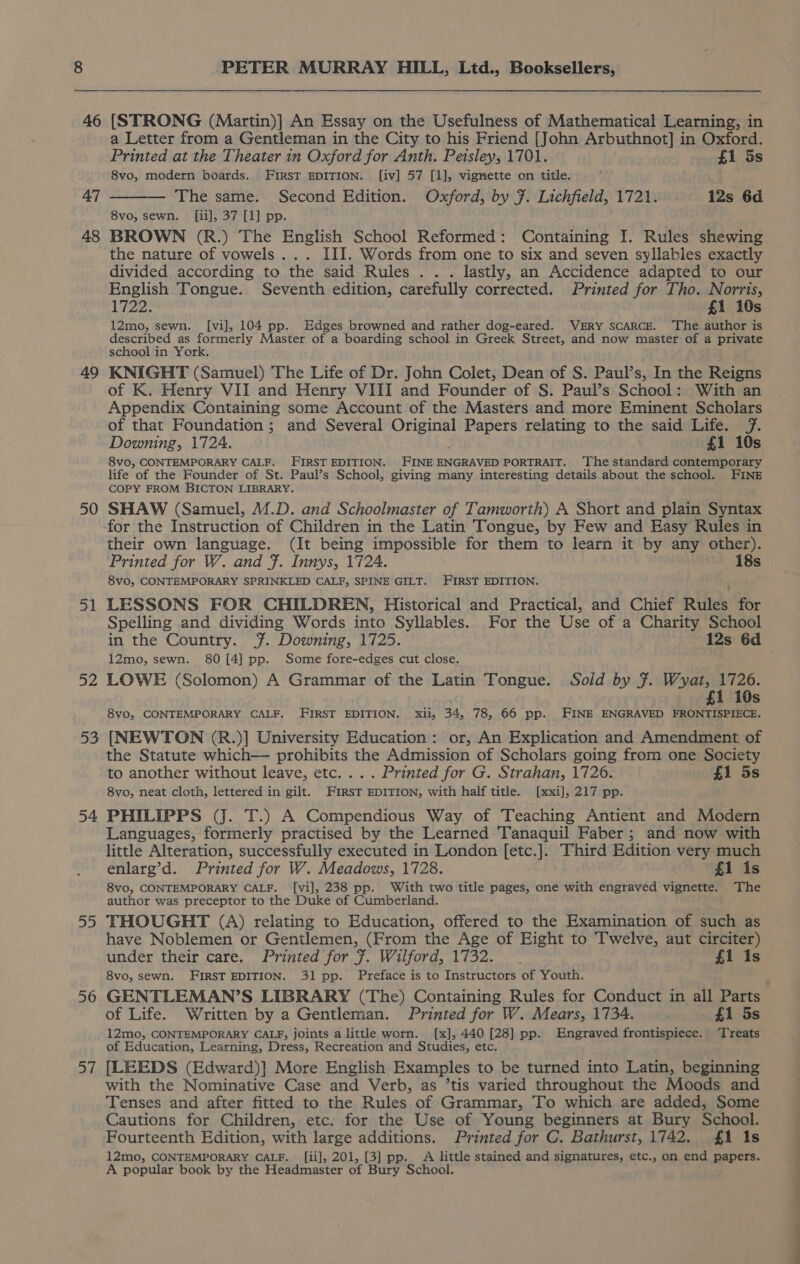 46 47 48 49 50 51 52 53 54 55 56 57 PETER MURRAY HILL, Ltd., Booksellers, [STRONG (Martin)] An Essay on the Usefulness of Mathematical Learning, in a Letter from a Gentleman in the City to his Friend [John Arbuthnot] in Oxford. Printed at the Theater in Oxford for Anth. Peisley, 1701. fi 5s 8vo, modern boards. FIRST EDITION. [iv] 57 [1], vignette on title. — The same. Second Edition. Oxford, by ¥. Lichfield, 1721. 12s 6d 8vo, sewn. [ii], 37 [1] pp. BROWN (R.) The English School Reformed: Containing I. Rules shewing the nature of vowels ... III. Words from one to six and seven syllables exactly divided according to the said Rules . . . lastly, an Accidence adapted to our English Tongue. Seventh edition, carefully corrected. Printed for Tho. Norris, 1722: £1 10s 12mo, sewn. [vi], 104 pp. Edges browned and rather dog-eared. VERY SCARCE. ‘The author is described as formerly Master of a boarding school in Greek Street, and now master of a private school in York. KNIGHT (Samuel) The Life of Dr. John Colet, Dean of S. Paul’s, In the Reigns of K. Henry VII and Henry VIII and Founder of S. Paul’s School: With an Appendix Containing some Account of the Masters and more Eminent Scholars of that Foundation ; and Several rte Papers relating to the said Life. f. Downing, 1724. £1 10s 8vo, CONTEMPORARY CALF. FIRST EDITION. FINE ENGRAVED PORTRAIT. ‘The standard contemporary life of the Founder of St. Paul’s School, giving many interesting details about the school. FINE COPY FROM BICTON LIBRARY. SHAW (Samuel, M.D. and Schoolmaster of Tamworth) A Short and plain Syntax for the Instruction of Children in the Latin Tongue, by Few and Easy Rules in their own language. (It being impossible for them to learn it by any other). Printed for W. and F. Innys, 1724. 18s 8vo, CONTEMPORARY SPRINKLED CALF, SPINE GILT. FIRST EDITION. LESSONS FOR CHILDREN, Historical and Practical, and Chief Rules for Spelling and dividing Words into Syllables. For the Use of a Charity School 12mo, sewn. 80 [4] pp. Some fore-edges cut close. LOWE (Solomon) A Grammar of the Latin Tongue. Sold by 7. Wyat, 1726. £1 10s 8vo, CONTEMPORARY CALF, FIRST EDITION. xii, 34, 78, 66 pp. FINE ENGRAVED FRONTISPIECE. [NEWTON (R.)] University Education: or, An Explication and Amendment of the Statute which— prohibits the Admission of Scholars going from one Society to another without leave, etc... . Printed for G. Strahan, 1726. £1 5s 8vo, neat cloth, lettered in gilt. FirsT EDITION, with half title. [xxi], 217 pp. PHILIPPS (J. T.) A Compendious Way of Teaching Antient and Modern Languages, formerly practised by the Learned Tanaquil Faber; and now with little Alteration, successfully executed in London [etc.]. Third Edition very much enlarg’d. Printed for W. Meadows, 1728. £1 is 8vo, CONTEMPORARY CALF. [vi], 238 pp. With two title pages, one with engraved vignette. The author was preceptor to the Duke of Cumberland. THOUGHT (A) relating to Education, offered to the Examination of such as have Noblemen or Gentlemen, (From the Age of Eight to Twelve, aut circiter) under their care. Printed for 7. Wilford, 1732. . £1 1s 8vo, sewn. FIRST EDITION. 31 pp. Preface is to Instructors of Youth. GENTLEMAN’S LIBRARY (The) Containing Rules for Conduct in all Parts of Life. Written by a Gentleman. Printed for W. Mears, 1734. £i 3s 12mo, CONTEMPORARY CALF, joints a little worn. [x], 440 [28] pp. Engraved frontispiece. Treats of Education, Learning, Dress, Recreation and Studies, etc. [LEEDS (Edward)] More English Examples to be turned into Latin, beginning with the Nominative Case and Verb, as ’tis varied throughout the Moods and Tenses and after fitted to the Rules of Grammar, To which are added, Some Cautions for Children, etc. for the Use of Young beginners at Bury School. Fourteenth Edition, with large additions. Printed for C. Bathurst, 1742. £1 1s 12mo, CONTEMPORARY CALF. [ii], 201, [3] pp. A little stained and signatures, etc., on end papers. A popular book by the Headmaster of Bury School. 7 ;