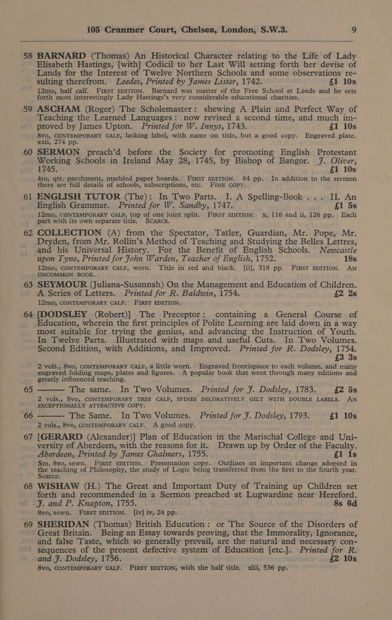 58 59 60 61 62 63 64 65 66 67 68 69 105 Cranmer Court, Chelsea, London, S.W.3. 9 BARNARD (Thomas) An Historical Character relating to the Life of Lady Elisabeth Hastings, [with] Codicil to her Last Will setting forth her devise of Lands for the Interest of Twelve Northern Schools and some observations re- sulting therefrom. Leedes, Printed by Fames Lister, 1742. £1 10s 12mo, half calf. First EDITION. Barnard was master of the Free School at Leeds and he sets forth most interestingly Lady Hastings’s very considerable educational charities. ASCHAM (Roger) The Scholemaster: shewing A Plain and Perfect Way of Teaching the Learned Languages: now revised a second time, and much im- proved by James Upton. Printed for W. Innys, 1743. £1 10s 8vo0, CONTEMPORARY CALF, lacking label, with name on title, but a good copy. Engraved plate. xxii, 274 pp. SERMON preach’d before the Society for promoting English Protestant Working Schools in Ireland May 28, 1745, by Bishop of Bangor. #. Oliver, 1745. £1 10s 4to, qtr. parchment, marbled paper boards. FIRST EDITION. 64 pp. In addition to the sermon there are full details of schools, subscriptions, etc. FINE COPY. ENGLISH TUTOR (The): In Two Parts. I. A Spelling-Book... II. An English Grammar. Printed for W. Sandby, 1747. f1 5s 12mo, CONTEMPORARY CALF, top of one joint split. FIRST EDITION. x, 116 and ii, 126 pp. Each part with its own separate title. SCARCE. COLLECTION (A) from the Spectator, Tatler, Guardian, Mr. Pope, Mr. Dryden, from Mr. Rollin’s Method of Teaching and Studying the Belles Lettres, and his Universal History. For the Benefit of English Schools. Newcastle upon Tyne, Printed for fohn Warden, Teacher of English, 1752. 18s 12mo, CONTEMPORARY CALF, worn. Title in red and black. [ii], 318 pp. irsT EDITION. AN UNCOMMON BOOK. SEYMOUR (Juliana-Susannah) On the Management and Education of Children. A Series of Letters. Printed for R. Baldwin, 1754. £2 2s 12mo, CONTEMPORARY CALF. FIRST EDITION. [DODSLEY (Robert)] The Preceptor: containing a General Course of Education, wherein the first principles of Polite Learning are laid down in a way most suitable for trying the genius, and advancing the Instruction of Youth. In Twelve Parts. Illustrated with maps and useful Cuts. In Two Volumes. Second Edition, with Additions, and Improved. Printed for R. Dodsley, 1754. £3 3s 2 vols., 8vo, CONTEMPORARY CALF, a little worn. Engraved frontispiece to each volume, and many engraved folding maps, plates and figures. A popular book that went through many editions and greatly influenced teaching. The same. In Two Volumes. Printed for 7. Dodsley, 1783, £2 5s 2 vols., 8vo, CONTEMPORARY TREE CALF, SPINES DECORATIVELY GILT WITH DOUBLE LABELS. AN EXCEPTIONALLY ATTRACTIVE COPY. The Same. In Two Volumes. Printed for 7. Dodsley, 1793. £1 10s 2 vols., 8vo, CONTEMPORARY CALF. A good copy. [GERARD (Alexander)] Plan of Education in the Marischal College and Uni- versity of Aberdeen, with the reasons for it. Drawn up by Order of the Faculty. Aberdeen, Printed by James Chalmers, 1755. £1 1s Sm. 8vo, sewn. FIRST EDITION. Presentation copy. Outlines an important change adopted in the teaching of Philosophy, the study of Logic being transferred from the first to the fourth year. Scarce. WISHAW (H.) The Great and Important Duty of Training up Children set forth and recommended in a Sermon preached at Lugwardine near Hereford. JF. and P. Knapton, 1755. 8s 6d 8vo, sewn. FIRST EDITION. [iv] iv, 24 pp. SHERIDAN (Thomas) British Education: or The Source of the Disorders of Great Britain. Being an Essay towards proving, that the Immorality, Ignorance, and false Taste, which so generally prevail, are the natural and necessary con- sequences of the present defective system of Education [etc.]. Printed for R. and }. Dodsley, 1756. £2 10s 8vo, CONTEMPORARY CALF. FIRST EDITION, with the half title, xlii, 536 pp.