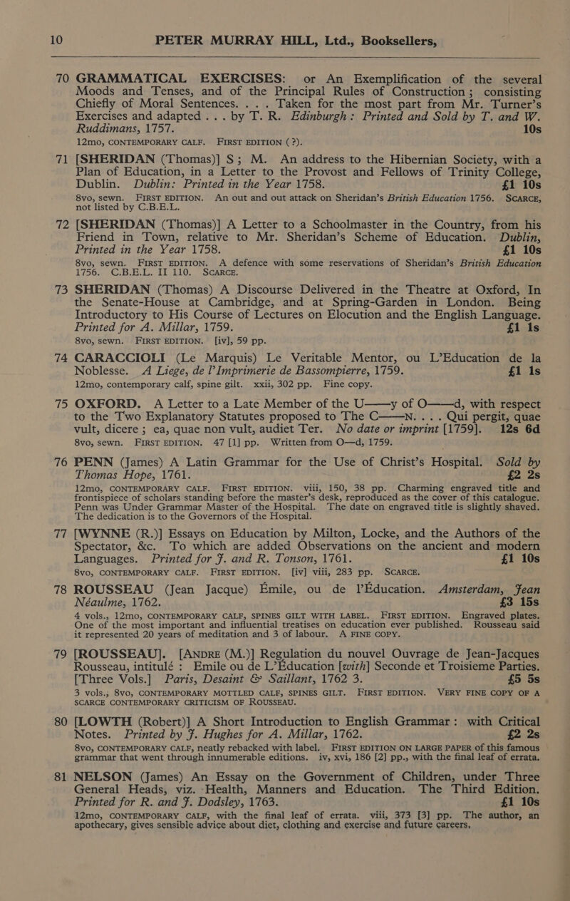 70 GRAMMATICAL EXERCISES: or An Exemplification of the several Moods and Tenses, and of the Principal Rules of Construction; consisting Chiefly of Moral Sentences. . Taken for the most part from Mr. Turner’s Exercises and adapted... . by seiey Edinburgh: Printed and Sold by T. and W. Ruddimans, 1757. 10s 12mo, CONTEMPORARY CALF. FIRST EDITION (?). 71 [SHERIDAN (Thomas)] S$; M. An address to the Hibernian Society, with a Plan of Education, in a Letter to the Provost and Fellows of Trinity College, Dublin. Dublin: Printed in the Year 1758. £1 10s 8vo, sewn. FIRST EDITION. An out and out attack on Sheridan’s British Education 1756. SCARCE, not listed by C.B.E.L. 72 [SHERIDAN (Thomas)] A Letter to a Schoolmaster in the Country, from his 73 74 75 76 19 78 719 80 81 Friend in Town, relative to Mr. Sheridan’s Scheme of Education. Dublin, Printed in the Year 1758. £1 10s 8vo, sewn. FIRST EDITION. A defence with some reservations of Sheridan’s British Education 1:756.. “GiB... IL 110. 2 SGARCE-: SHERIDAN (Thomas) A Discourse Delivered in the Theatre at Oxford, In the Senate-House at Cambridge, and at Spring-Garden in London. Being Introductory to His Course of Lectures on Elocution and the English Language. Printed for A. Millar, 1759. £1 is 8vo, sewn. FIRST EDITION. [iv], 59 pp. CARACCIOLI (Le Marquis) Le Veritable Mentor, ou L’Education de la Noblesse. A Liege, de l’Imprimerie de Bassompierre, 1759. £1 1s 12mo, contemporary calf, spine gilt. xxii, 302 pp. Fine copy. OXFORD. A Letter to a Late Member of the U y of O——d, with respect to the Two Explanatory Statutes proposed to The C .. . Qui pergit, quae vult, dicere ; ea, quae non vult, audiet Ter. No date or imprint [1759]. 12s 6d 8vo, sewn. FIRST EDITION. 47 [1] pp. Written from O—d, 1759. PENN (James) A Latin Grammar for the Use of Christ’s Hospital. Sold by Thomas Hope, 1761. £2 2s 12mo, CONTEMPORARY CALF. FIRST EDITION. viii, 150, 38 pp. Charming engraved title and frontispiece of scholars standing before the master’s desk, reproduced as the cover of this catalogue. Penn was Under Grammar Master of the Hospital. The date on engraved title is slightly shaved. The dedication is to the Governors of the Hospital. [WYNNE (R.)] Essays on Education by Milton, Locke, and the Authors of the Spectator, &amp;c. To which are added Observations on the ancient and modern Languages. Printed for F. and R. Tonson, 1761. £1 10s 8vo, CONTEMPORARY CALF. FIRST EDITION. [iv] viii, 283 pp. SCARCE. ROUSSEAU (Jean Jacque) Emile, ou de LVEducation. Amsterdam, Jean Néaulme, 1762. £3 15s 4 vols., 12mo, CONTEMPORARY CALF, SPINES GILT WITH LABEL. FIRST EDITION. Engraved plates. One of the most important and influential treatises on education ever published. Rousseau said it represented 20 years of meditation and 3 of labour. <A FINE COPY. [ROUSSEAU]. [ANprRE (M.)] Regulation du nouvel Ouvrage de Jean-Jacques Rousseau, intitulé : Emile ou de L’Education [with] Seconde et Troisieme Parties. [Three Vols.] Paris, Desaint &amp; Saillant, 1762 3. £5 5s 3 vols.; 8vo, CONTEMPORARY MOTTLED CALF, SPINES GILT. FIRST EDITION. VERY FINE COPY OF A SCARCE CONTEMPORARY CRITICISM OF ROUSSEAU. [LOWTH (Robert)] A Short Introduction to English Grammar: with Critical Notes. Printed by }. Hughes for A. Millar, 1762. £2 2s 8vo, CONTEMPORARY CALF, neatly rebacked with label. FIRST EDITION ON LARGE PAPER of this famous grammar that went through innumerable editions. iv, xvi, 186 [2] pp., with the final leaf of errata. NELSON (James) An Essay on the Government of Children, under Three General Heads, viz. -Health, Manners and Education. The Third Edition. Printed for R. and F. Dodsley, 1763. £1 10s 12mo, CONTEMPORARY CALF, with the final leaf of errata. viii, 373 [3] pp. The author, an apothecary, gives sensible advice about diet, clothing and exercise and future careers,