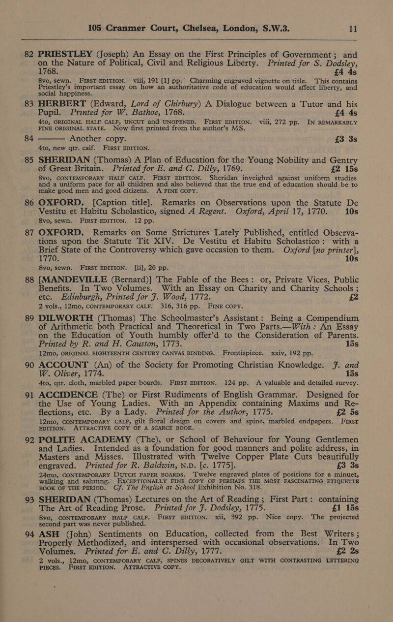 82 83 85 86 87 88 89 90 91 92 93 94 105 Cranmer Court, Chelsea, London, S.W.3. 11 PRIESTLEY (Joseph) An Essay on the First Principles of Government; and on the Nature of Political, Civil and Religious Liberty. Printed for S. Dodsley, 1768. £4 4s 8vo, sewn. FIRST EDITION. viii, 191 [1] pp. Charming engraved vignette on title. This contains Priestley’s important essay on how an authoritative code of education would affect liberty, and social happiness. HERBERT (Edward, Lord of Cirbury) A Dialogue between a Tutor and his Pupil. Printed for W. Bathoe, 1768. £4 4s 4to, ORIGINAL HALF CALF, UNCUT and UNOPENED. FIRST EDITION. viii, 272 pp. IN REMARKABLY FINE ORIGINAL STATE. Now first printed from the author’s MS. Another copy. £3 3s 4to, new qtr. calf. FIRST EDITION. SHERIDAN (Thomas) A Plan of Education for the Young Nobility and Gentry of Great Britain. Printed for E. and C. Dilly, 1769. £2 15s 8vo, CONTEMPORARY HALF CALF. FIRST EDITION. Sheridan inveighed against uniform studies and a uniform pace for all children and also believed that the true end of education should be to make good men and good citizens. A FINE COPY, OXFORD. [Caption title]. Remarks on Observations upon the Statute De Vestitu et Habitu Scholastico, signed A Regent. Oxford, April 17, 1770. 10s 8vo, sewn. FIRST EDITION. 12 pp. OXFORD. Remarks on Some Strictures Lately Published, entitled Observa- tions upon the Statute Tit XIV. De Vestitu et Habitu Scholastico: with a Brief State of the Controversy which gave occasion to them. Oxford [no printer], 1770. 10s 8vo, sewn. FIRST EDITION. [ii], 26 pp. [MANDEVILLE (Bernard)] The Fable of the Bees: or, Private Vices, Public Benefits. In Two Volumes. With an Essay on Charity and Charity Schools ; etc. Edinburgh, Printed for }. Wood, 1772. £2 2 vols., 12mo, CONTEMPORARY CALF. 316, 316 pp. FINE COPY. DILWORTH (Thomas) The Schoolmaster’s Assistant: Being a Compendium of Arithmetic both Practical and Theoretical in Two Parts.—With: An Essay on the Education of Youth humbly offer’d to the Consideration of Parents. Printed by R. and H. Causton, 1773. 15s 12mo, ORIGINAL EIGHTEENTH CENTURY CANVAS BINDING. Frontispiece. xxiv, 192 pp. ACCOUNT (An) of the Society for Promoting Christian Knowledge. 7. and W. Oliver, 1774. 15s 4to, qtr. cloth, marbled paper boards. FIRST EDITION. 124 pp. A valuable and detailed survey. ACCIDENCE (The) or First Rudiments of English Grammar. Designed for the Use of Young Ladies. With an Appendix containing Maxims and Re- flections, etc. By a Lady. Printed for the Author, 1775. f{2 5s 12mo, CONTEMPORARY CALF, gilt floral design on covers and spine, marbled endpapers. First EDITION. ATTRACTIVE COPY OF A SCARCE BOOK. POLITE ACADEMY (The), or School of Behaviour for Young Gentlemen and Ladies. Intended as a foundation for good manners and polite address, in Masters and Misses. Illustrated with Twelve Copper Plate Cuts beautifully engraved. Printed for R. Baldwin, N.D. [c. 1775]. £3 3s 24mo, CONTEMPORARY DUTCH PAPER BOARDS. Twelve engraved plates of positions for a minuet, walking and saluting. EXCEPTIONALLY FINE COPY OF PERHAPS THE MOST FASCINATING ETIQUETTE BOOK OF THE PERIOD. Cf. The English at School Exhibition No. 318. SHERIDAN (Thomas) Lectures on the Art of Reading; First Part: containing The Art of Reading Prose. Printed for ¥. Dodsley, 1775. £1 15s 8vo, CONTEMPORARY HALF CALF. FIRST EDITION. xii, 392 pp. Nice copy. The projected second part was never published. ASH (John) Sentiments on Education, collected from the Best Writers ; Properly Methodized, and interspersed with occasional observations. In Two Volumes. Printed for E. and C. Dilly, 1777. £2 2s 2 vols., 12mo, CONTEMPORARY CALF, SPINES DECORATIVELY GILT WITH CONTRASTING LETTERING PIECES. FIRST EDITION, ATTRACTIVE COPY.