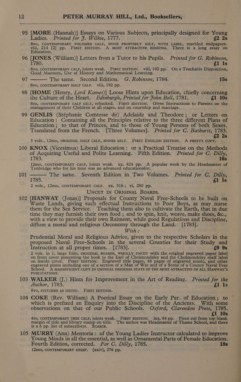 95 96 97 98 99 100 101 102 103 104 105 [MORE (Hannah)] Essays on Various Subjects, principally designed for Young Ladies. Printed for F. Wilkie, 1777. . £2 2s 8vo, CONTEMPORARY POLISHED CALF, SPINE PROFUSELY GILT, WITH LABEL, marbled endpapers. viii, 214 [2] pp. FIRST EDITION. A MOST ATTRACTIVE BINDING. There is a long essay on Education. [JONES (William)] Letters from a Tutor to his Pupils. Printed for G. Robinson, 1780. £1 1s 8Vvo, CONTEMPORARY CALF, joints weak. FIRST EDITION. viii, 192 pp. Ona Teachable Disposition, Good Manners, Use of History and Mathematical Learning. — The same. Second Edition. G. Robinson, 1784. ~ 15s 8vo, CONTEMPORARY HALF CALF. vili, 192 pp. [HOME (Henry, Lord Kames)] Loose Hints upon Education, chiefly concerning the Culture of the Heart. Edinburgh, Printed for fohn Bell, 1781. £1 10s 8yo, CONTEMPORARY CALF GILT, rebacked. FIRST EDITION. Gives Instructions to Parents on the management of their Children at all stages, and on courtship and marriage. . GENLIS (Stéphanie Comtesse de) Adelaide and Theodore; or Letters on Education: Containing all the Principles relative to the three different Plans of Education ; to that of Princes, and to those of Young Persons of both Sexes. Translated from the French. [Three Volumes]. Printed for C. Bathurst, 1783. £2 2s 3 vols., 12mo, ORIGINAL HALF CALF, SPINES GILT. FIRST ENGLISH EDITION. A PRETTY COPY. KNOX (Vicesimus) Liberal Education: or a Practical Treatise on the Methods of Acquiring Useful and Polite Learning. Fifth Edition. Printed for C. Dilly, 1783. 16s 12mo, CONTEMPORARY CALF, joints weak. xx, 424 pp. A popular work by the Headmaster of Tonbridge who for his time was an advanced educationalist. 1785. 2 vols., 12mo, CONTEMPORARY CALF. xx, 3163; vi, 280 pp. UNCUT IN ORIGINAL BOARDS. [HANWAY (Jonas)] Proposals for County Naval Free-Schools to be built on Waste Lands, giving such effectual Instructions to Poor Boys, as may nurse them for the Sea Service. ‘Teaching them also to cultivate the Earth, that in due time they may furnish their own food ; and to spin, knit, weave, make shoes, &amp;c., with a view to provide their own Raiment, while good Regulations and Discipline, diffuse a moral and religious Oeconomy through the Land. [1783]. With: Prudential Moral and Religious Advice, given to the respective Scholars in the proposed Naval Free-Schools in the several Counties for their Study and Instruction at all proper times. [1783]. £9 9s 2 vols. in 1, large folio, ORIGINAL BOARDS, WHOLLY UNCUT with the original engraved paper label on front cover presenting the book to the Earl of Cholmondeley and the Cholmondeley shelf label on inside cover. FIRST EDITION. Engraved title pages, 48 pages of engraved music, and other engraved plates including one of a section of a Man of War and of a Scene of a County Naval Free School. A MAGNIFICENT COPY IN UNUSUAL ORIGINAL STATE OF THE MOST ATTRACTIVE OF ALL HANWAY’S PUBLICATIONS. WALKER (J.) Hints for Improvement in the Art of Reading. Printed for the Author, 1783. £1 1s 8vo, STITCHED AS ISSUED. FIRST EDITION. COKE (Rev. William) A Poetical Essay on the Early Par: of Education; to which is prefixed an Enquiry into the Discipline of the Ancients. With some observations on that of our Public Schools. Shere! Clarendon Press, 1785. £1 10s 4to, CONTEMPORARY TREE CALF, joints weak. FIRST EDITION. xx, 84 pp. Piece cut from top blank margin of title and library stamp on title. The author was Headmaster of Thame School, and there is a 6 pp. list of subscribers. SCARCE. MOURRY (Ann) Mentoria: of the Young Ladies Instructor calculated to improve Young Minds in all the essential, as well as Ornamental Parts of Female Education. Fourth Edition, corrected. For C. Dilly, 1785, 18s 12mo, CONTEMPORARY SHEEP, [xxiv], 276 pp.