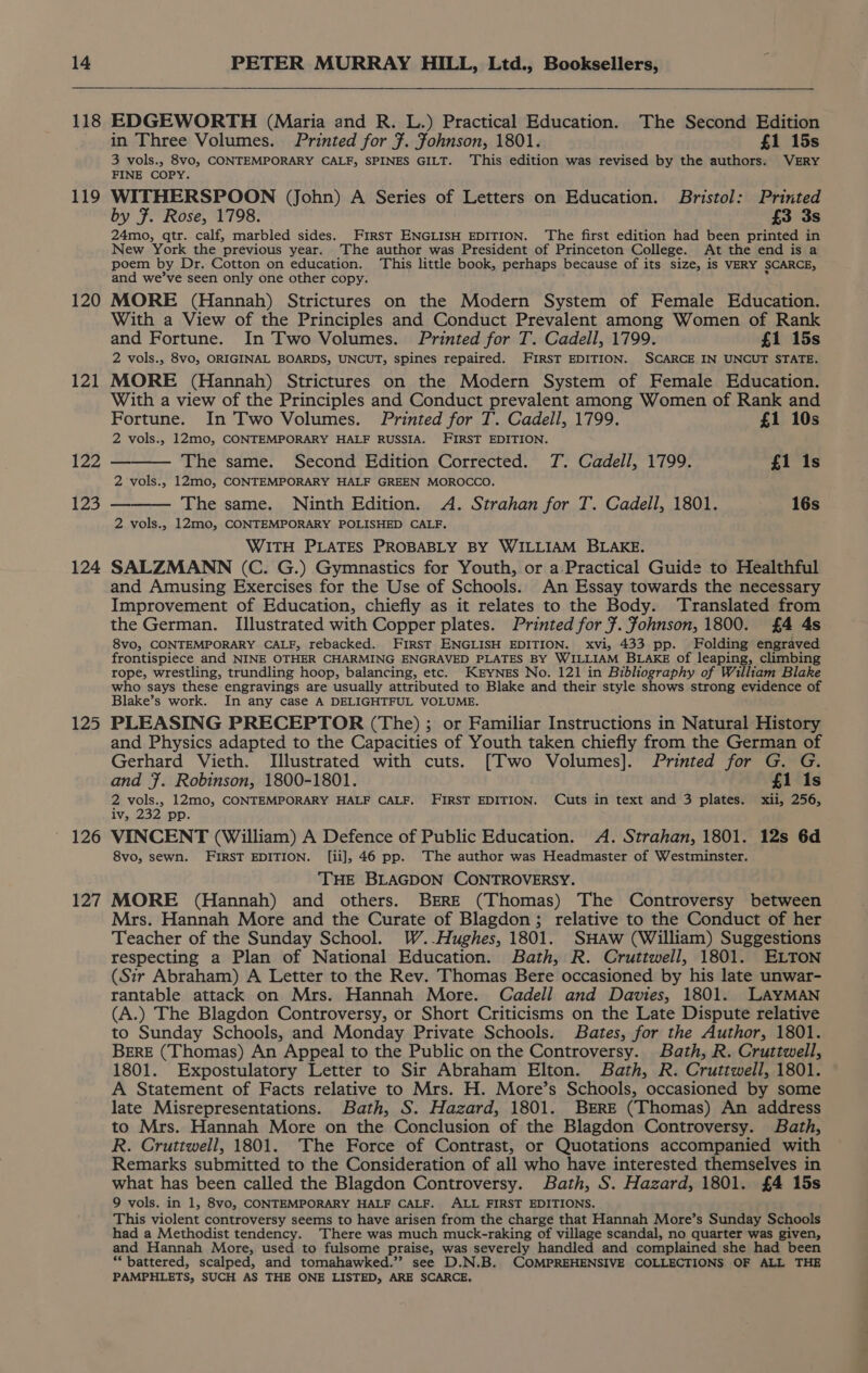 118 119 120 121 122 123 124 125 126 127 EDGEWORTH (Maria and R. L.) Practical Education. The Second Edition in Three Volumes. Printed for 7. Johnson, 1801. £1 15s 3 vols., 8vo, CONTEMPORARY CALF, SPINES GILT. This edition was revised by the authors. VERY FINE COPY. WITHERSPOON (John) A Series of Letters on Education. Bristol: Printed by F. Rose, 1798. £3 3s 24mo, qtr. calf, marbled sides. First ENGLISH EDITION. ‘The first edition had been printed in New York the previous year. The author was President of Princeton College. At the end is a poem by Dr. Cotton on education. This little book, perhaps because of its size, is VERY SCARCE, and we’ve seen only one other copy. MORE (Hannah) Strictures on the Modern System of Female Education. With a View of the Principles and Conduct Prevalent among Women of Rank and Fortune. In Two Volumes. Printed for T. Cadell, 1799. £1 15s 2 vols., 8v0, ORIGINAL BOARDS, UNCUT, spines repaired. FIRST EDITION. SCARCE IN UNCUT STATE. MORE (Hannah) Strictures on the Modern System of Female Education. With a view of the Principles and Conduct prevalent among Women of Rank and Fortune. In Two Volumes. Printed for T. Cadell, 1799. £1 10s 2 vols., 12mo, CONTEMPORARY HALF RUSSIA. FIRST EDITION. — The same. Second Edition Corrected. JT. Cadell, 1799. £1 1s 2 vols., 12mo, CONTEMPORARY HALF GREEN MOROCCO. ——— The same. Ninth Edition. A. Strahan for T. Cadell, 1801. 16s 2 vols., 12mo, CONTEMPORARY POLISHED CALF. WITH PLATES PROBABLY BY WILLIAM BLAKE. SALZMANN (C. G.) Gymnastics for Youth, or a.Practical Guide to Healthful and Amusing Exercises for the Use of Schools. An Essay towards the necessary Improvement of Education, chiefly as it relates to the Body. Translated from the German. Illustrated with Copper plates. Printed for ¥. fohnson, 1800. £4 4s 8vo, CONTEMPORARY CALF, rebacked. First ENGLISH EDITION. xvi, 433 pp. Folding engraved frontispiece and NINE OTHER CHARMING ENGRAVED PLATES BY WILLIAM BLAKE of leaping, climbing rope, wrestling, trundling hoop, balancing, etc. KEYNES No. 121 in Bibliography of William Blake who says these engravings are usually attributed to Blake and their style shows strong evidence of Blake’s work. In any case A DELIGHTFUL VOLUME. PLEASING PRECEPTOR (The) ; or Familiar Instructions in Natural History and Physics adapted to the Capacities of Youth taken chiefly from the German of Gerhard Vieth. Illustrated with cuts. [Two Volumes]. Printed for G. G. and F. Robinson, 1800-1801. £1 1s 2 vols., 12mo, CONTEMPORARY HALF CALF. FIRST EDITION. Cuts in text and 3 plates. xii, 256, iv, 232 pp. VINCENT (William) A Defence of Public Education. A. Strahan, 1801. 12s 6d 8vo, sewn. FIRST EDITION. [ii], 46 pp. The author was Headmaster of Westminster. THE BLAGDON CONTROVERSY. MORE (Hannah) and others. BERE (Thomas) The Controversy between Mrs. Hannah More and the Curate of Blagdon; relative to the Conduct of her Teacher of the Sunday School. W..Hughes, 1801. SHAw (William) Suggestions respecting a Plan of National Education. Bath, R. Cruttwell, 1801. ELTON (Sir Abraham) A Letter to the Rev. Thomas Bere occasioned by his late unwar- rantable attack on Mrs. Hannah More. Cadell and Davies, 1801. LAYMAN (A.) The Blagdon Controversy, or Short Criticisms on the Late Dispute relative to Sunday Schools, and Monday Private Schools. Bates, for the Author, 1801. BERE (Thomas) An Appeal to the Public on the Controversy. Bath, R. Cruttwell, 1801. Expostulatory Letter to Sir Abraham Elton. Bath, R. Cruttwell, 1801. A Statement of Facts relative to Mrs. H. More’s Schools, occasioned by some late Misrepresentations. Bath, S. Hazard, 1801. Bere (Thomas) An address to Mrs. Hannah More on the Conclusion of the Blagdon Controversy. Bath, R. Cruttwell, 1801. The Force of Contrast, or Quotations accompanied with Remarks submitted to the Consideration of all who have interested themselves in what has been called the Blagdon Controversy. Bath, S. Hazard, 1801. £4 15s 9 vols. in 1, 8vyo, CONTEMPORARY HALF CALF. ALL FIRST EDITIONS. This violent controversy seems to have arisen from the charge that Hannah More’s Sunday Schools had a Methodist tendency. There was much muck-raking of village scandal, no quarter was given, and Hannah More, used to fulsome praise, was severely handled and complained she had been “battered, scalped, and tomahawked.”’ see D.N.B. COMPREHENSIVE COLLECTIONS OF ALL THE PAMPHLETS, SUCH AS THE ONE LISTED, ARE SCARCE,