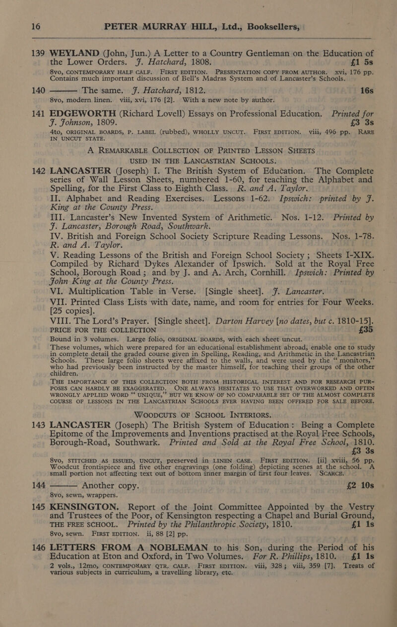 139 140 141 142 143 145 146 WEYLAND (John, Jun.) A Letter to a Country Gentleman on the Education of the Lower Orders. %. Hatchard, 1808. £1 5s 8vo, CONTEMPORARY HALF CALF. FIRST EDITION. PRESENTATION COPY FROM AUTHOR. xvi, 176 pp. Contains much important discussion of Bell’s Madras System and of Lancaster’s Schools. ——— The same. 7. Hatchard, 1812. 16s 8vo, modern linen. viii, xvi, 176 [2]. With a new note by author. EDGEWORTH (Richard Lovell) Essays on Professional Education. Printed for F. Fohnson, 1809. £3 3s Ato, ORIGINAL BOARDS, P. LABEL (rubbed), WHOLLY UNCUT. FIRST EDITION. viii, 496 pp. RARE IN UNCUT STATE. A REMARKABLE COLLECTION OF PRINTED LESSON SHEETS USED IN THE LANCASTRIAN SCHOOLS. LANCASTER (Joseph) I. The British System of Education. The Complete series of Wall Lesson Sheets, numbered 1-60, for teaching the Alphabet and Spelling, for the First Class to Eighth Class. R. and A. Taylor. II. Alphabet and Reading Exercises. Lessons 1-62: Ipswich: printed by f. King at the County Press. III. Lancaster’s New Invented System of Arithmetic. Nos. 1-12. Printed by F. Lancaster, Borough Road, Southwark. IV. British and Foreign School Society Scripture Reading Lessons. Nos. 1-78. R. and A. Taylor. V. Reading Lessons of the British and Foreign School Society ; Sheets I- XIX. Compiled by Richard Dykes Alexander of Ipswich. Sold at the Royal Free School, Borough Road; and by J. and A. Arch, Cornhill. Ipswich: Printed by John King at the County Press. ; VI. Multiplication Table in Verse. [Single sheet]. %. Lancaster. VII. Printed Class Lists with date, name, and room for entries for Four Weeks. [25 copies]. VIII. The Lord’s Prayer. [Single sheet]. Darton Harvey [no dates, but c. 1810-15]. PRICE FOR THE COLLECTION £35 Bound in 3 volumes. Large folio, ORIGINAL BOARDS, with each sheet uncut. These volumes, which were prepared for an educational establishment abroad, enable one to study in complete detail the graded course given in Spelling, Reading, and Arithmetic in the Lancastrian Schools. These large folio sheets were affixed to the walls, and were used by the “* monitors,” PE previously been instructed by the master himself, for teaching their groups of the other children. THE IMPORTANCE OF THIS COLLECTION BOTH FROM HISTORICAL INTEREST AND FOR RESEARCH PUR- POSES CAN HARDLY BE EXAGGERATED. ONE ALWAYS HESITATES TO USE THAT OVERWORKED AND OFTEN WRONGLY APPLIED WORD ‘‘ UNIQUE,’? BUT WE KNOW OF NO COMPARABLE SET OF THE ALMOST COMPLETE COURSE OF LESSONS IN THE LANCASTRIAN SCHOOLS EVER HAVING BEEN OFFERED FOR SALE BEFORE. WoopcuTs OF SCHOOL INTERIORS. LANCASTER (Joseph) The British System of Education: Being a Complete Epitome of the Improvements and Inventions practised at the Royal Free Schools, Borough-Road, Southwark. Printed and Sold at the Royal Free School, tie £3 3s 8vo, STITCHED AS ISSUED, UNCUT, preserved in LINEN CASE. FIRST EDITION. [ii] xviii, 56 pp. Woodcut frontispiece and five other engravings (one folding) depicting scenes at the school. A small portion not affecting text out of bottom inner margin of first four leaves. SCARCE. Another copy. £2 10s 8vo, sewn, wrappers. KENSINGTON. Report of the Joint Committee Appointed by the Vestry and Trustees of the Poor, of Kensington respecting a Chapel and Burial Ground, THE FREE SCHOOL. Printed by the Philanthropic Society, 1810. £1 is 8vo, sewn. FIRST EDITION. ii, 88 [2] pp. LETTERS FROM A NOBLEMAN to his Son, during the Period of his Education at Eton and Oxford, in Two Volumes. For R. Phillips,1810. £1 1s 2 vols., 12mo, CONTEMPOUARY QTR, CALF, FIRST EDITION. viii, 3283; viii, 359 [7]. Treats of various subjects in curriculum, a travelling library, etc. ;