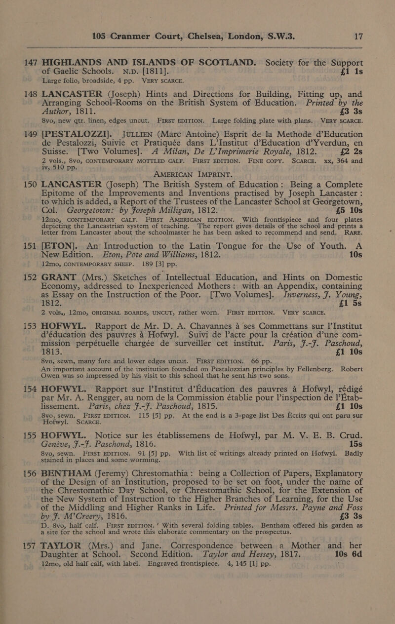 147 148 149 150 151 152 139 154 155 156 157 105 Cranmer Court, Chelsea, London, S.W.3. 17 of Gaelic Schools. N.p. [1811]. £1 1s Large folio, broadside, 4 pp. VERY SCARCE. LANCASTER (Joseph) Hints and Directions for Building, Fitting up, and Arranging School-Rooms on the British System of Education. Printed by the Author, 1811. £3 3s 8vo, new qtr. linen, edges uncut. FIRST EDITION. Large folding plate with plans. VERY SCARCE. [PESTALOZZI]]. JuULLIEN (Marc Antoine) Esprit de la Methode d’Education de Pestalozzi, Suivie et Pratiquée dans L’Institut d’Education d’Yverdun, en Suisse. [Two Volumes]. A Milan, De L’Imprimerie Royale, 1812. {2 2s 2 id oe 8vo, CONTEMPORARY MOTTLED CALF. FIRST EDITION. FINE COPY. SCARCE. xx, 364 and IV; Ppp. ; AMERICAN IMPRINT. LANCASTER (Joseph) The British System of Education: Being a Complete Epitome of the Improvements and Inventions practised by Joseph Lancaster : to which is added, a Report of the Trustees of the Lancaster School at Georgetown, Col. Georgetown: by Foseph Milligan, 1812. £5 10s 12mo, CONTEMPORARY CALF. FIRST AMERICAN EDITION. With frontispiece and four plates depicting the Lancastrian system of teaching. The report gives details of the school and prints a letter from Lancaster about the schoolmaster he has been asked to recommend and send. RARE. [ETON]. An Introduction to the Latin Tongue for the Use of Youth. A New Edition. Eton, Pote and Williams, 1812. 10s 12mo, CONTEMPORARY SHEEP. 189 [3] pp. GRANT (Mrs.) Sketches of Intellectual Education, and Hints on Domestic Economy, addressed to Inexperienced Mothers: with an Appendix, containing as Essay on the Instruction of the Poor. [Two Volumes]. Inverness, ¥. Young, 1812. . £1 5s 2 vols., 12mo, ORIGINAL BOARDS, UNCUT, rather worn. FIRST EDITION. VERY SCARCE. HOFWYL. Rapport de Mr. D. A. Chavannes a ses Commettans sur I’Institut d’éducation des pauvres 4 Hofwyl. Suivi de Vacte pour la création d’une com- mission perpétuelle chargée de surveiller cet institut. Paris, 7.-F. Paschoud, 1813. £1 10s 8vo, sewn, many fore and lower edges uncut. FIRST EDITION. 66 pp. An important account of the institution founded on Pestalozzian principles by Fellenberg. Robert Owen was so impressed by his visit to this school that he sent his two sons. HOFWYL. Rapport sur l'Institut d’Education des pauvres 4 Hofwyl, rédigé par Mr. A. Rengger, au nom de la Commission établie pour l’inspection de 1’Etab- lissement. Paris, chez F.-7. Paschoud, 1815. £1 10s 8vo, sewn. FIRST EDITION. 115 [5] pp. At the end is a 3-page list Des Ecrits qui ont paru sur Hofwyl. SCARCE. HOFWYL. Notice sur les établissemens de Hofwyl, par M. V. E. B. Crud. Genéve, F.-¥. Paschond, 1816. 15s 8vo, sewn. FIRST EDITION. 91 [5] pp. With list of writings already printed on Hofwyl. Badly stained in places and some worming. BENTHAM (Jeremy) Chrestomathia: being a Collection of Papers, Explanatory of the Design of an Institution, proposed to be set on foot, under the name of the Chrestomathic Day School, or Chrestomathic School, for the Extension of the New System of Instruction to the Higher Branches of Learning, for the Use of the Middling and Higher Ranks in Life. Printed for Messrs. Payne and Foss by F. M’Creery, 1816. £3 3s D. 8vo, half calf. FIRST EDITION. ' With several folding tables. Bentham offered his garden as a site for the school and wrote this elaborate commentary on the prospectus. TAYLOR (Mrs.) and Jane. Correspondence between a Mother and her Daughter at School. Second Edition. Taylor and Hessey, 1817. 10s 6d