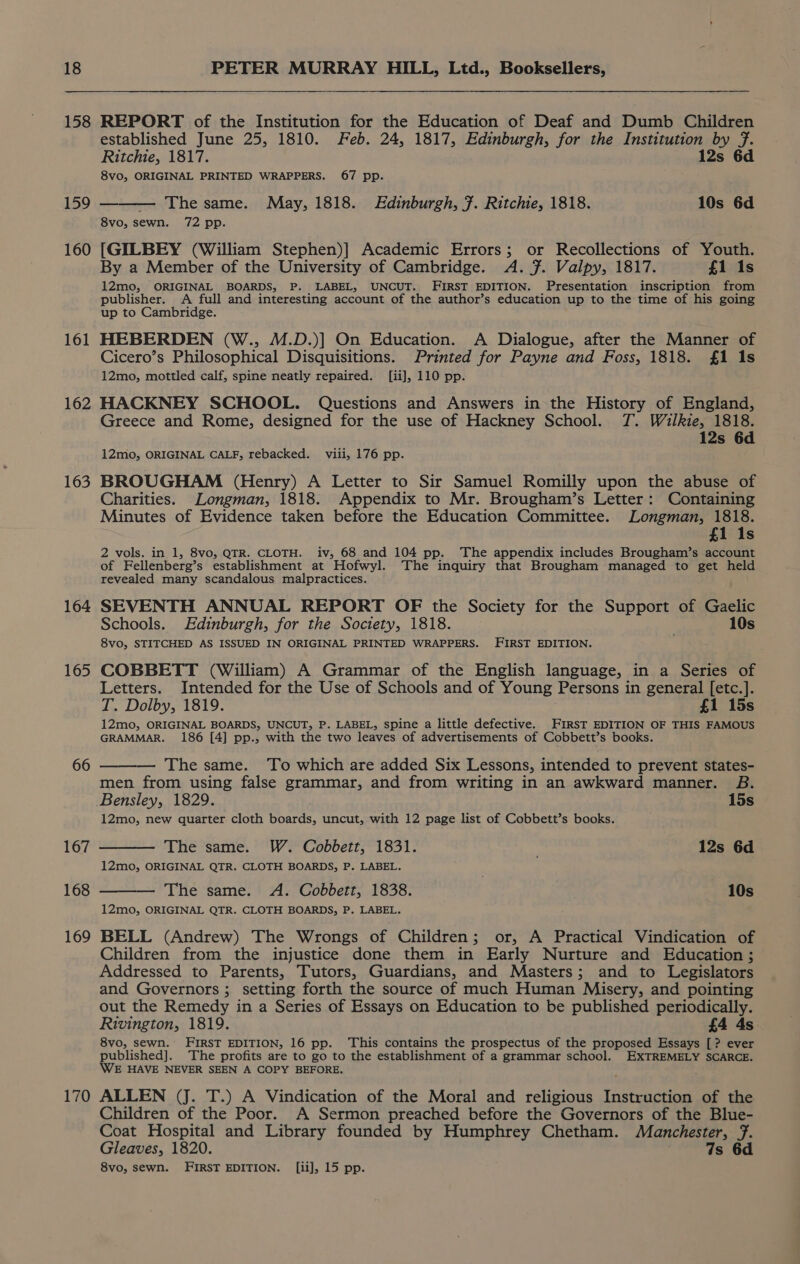 158 159 160 161 162 163 164 165 66 167 168 169 170 REPORT of the Institution for the Education of Deaf and Dumb Children established June 25, 1810. Feb. 24, 1817, Edinburgh, for the Institution by fF. Ritchie, 1817. 12s 6d 8vo, ORIGINAL PRINTED WRAPPERS. 67 pp. — The same. May, 1818. Edinburgh, f. Ritchie, 1818. 10s 6d 8vo, sewn. 72 pp. [GILBEY (William Stephen)] Academic Errors; or Recollections of Youth. By a Member of the University of Cambridge. A. 7. Valpy, 1817. £1 1s 12mo, ORIGINAL BOARDS, P. LABEL, UNCUT. FIRST EDITION. Presentation inscription from publisher. A full and interesting account of the author’s education up to the time of his going up to Cambridge. HEBERDEN (W., M.D.)] On Education. A Dialogue, after the Manner of Cicero’s Philosophical Disquisitions. Printed for Payne and Foss, 1818. £1 1s 12mo, mottled calf, spine neatly repaired. [ii], 110 pp. HACKNEY SCHOOL. Questions and Answers in the History of England, Greece and Rome, designed for the use of Hackney School. 7. Wilkie, 1818. 12s 6d 12mo, ORIGINAL CALF, rebacked. viii, 176 pp. BROUGHAM (Henry) A Letter to Sir Samuel Romilly upon the abuse of Charities. Longman, 1818. Appendix to Mr. Brougham’s Letter: Containing Minutes of Evidence taken before the Education Committee. Longman, 1818. £1 1s 2 vols, in 1, 8vo, QTR. CLOTH. iv, 68 and 104 pp. The appendix includes Brougham’s account of Fellenberg’s establishment at Hofwyl. The inquiry that Brougham managed to get held revealed many scandalous malpractices. SEVENTH ANNUAL REPORT OF the Society for the Support of Gaelic Schools. Edinburgh, for the Society, 1818. . 10s 8vo, STITCHED AS ISSUED IN ORIGINAL PRINTED WRAPPERS. FIRST EDITION. COBBETT (William) A Grammar of the English language, in a Series of Letters. Intended for the Use of Schools and of Young Persons in general [etc.]. T. Dolby, 1819. £1 15s 12mo, ORIGINAL BOARDS, UNCUT, P. LABEL, spine a little defective. FIRST EDITION OF THIS FAMOUS GRAMMAR. 186 [4] pp., with the two leaves of advertisements of Cobbett’s books. — The same. To which are added Six Lessons, intended to prevent states- men from using false grammar, and from writing in an awkward manner. B. Bensley, 1829. 15s 12mo, new quarter cloth boards, uncut, with 12 page list of Cobbett’s books. The same. W. Cobbett, 1831. 12s 6d 12mo, ORIGINAL QTR. CLOTH BOARDS, P. LABEL. — The same. A. Cobbett, 1838. 10s 12mo, ORIGINAL QTR. CLOTH BOARDS, P. LABEL. BELL (Andrew) The Wrongs of Children; or, A Practical Vindication of Children from the injustice done them in Early Nurture and Education ; Addressed to Parents, Tutors, Guardians, and Masters; and to Legislators and Governors ; setting forth the source of much Human Misery, and pointing out the Remedy in a Series of Essays on Education to be published periodically. Rivington, 1819. £4 4s. 8vo, sewn. FIRST EDITION, 16 pp. This contains the prospectus of the proposed Essays [? ever published]. The profits are to go to the establishment of a grammar school. EXTREMELY SCARCE. WE HAVE NEVER SEEN A COPY BEFORE. ALLEN (J. T.) A Vindication of the Moral and religious Instruction of the Children of the Poor. A Sermon preached before the Governors of the Blue- Coat Hospital and Library founded by Humphrey Chetham. Manchester, f. Gleaves, 1820. 7s 6d 8vo, sewn. FIRST EDITION. [ii], 15 pp.