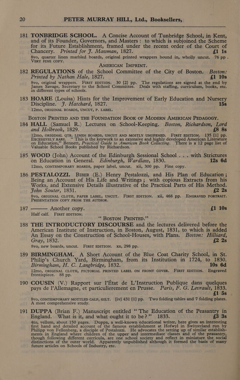 181 182 183 184 185 186 187 188 189 190 191 TONBRIDGE SCHOOL. A Concise Account of Tunbridge School, in Kent, and of its Founder, Governors, and Masters: to which is subjoined the Scheme for its Future Establishment, framed under the recent order of the Court of Chancery. Printed for 7. Mawman, 1827. £1 is 8vo, quarter linen marbled boards, original printed wrappers bound in, wholly uncut. 76 pp. VERY FINE COPY. AMERICAN IMPRINT. REGULATIONS of the School Committee of the City of Boston. Boston: Printed by Nathan Hale, 1827. £1 10s . 8vo, original wrappers. FIRST EDITION. 30 [2] pp. The regulations are signed at the end by James Savage, Secretary to the School Committee. Deals with staffing, curriculum, books, etc. in different types of schools. HOARE (Louisa) Hints for the _ Improvement of Early Education and Nursery Discipline. .~. Hatchard, 1827. 15s 12mo, ORIGINAL BOARDS, UNCUT, P. LABEL. BOSTON PRINTED AND THE FOUNDATION BOOK OF MODERN AMERICAN PEDAGOGY. HALL (Samuel R.) Lectures on School-Keeping. Boston, Richardson, Lord and Holbrook, 1829. £8 8s 12mo, ORIGINAL QTR. LINEN BOARDS, UNCUT AND MOSTLY UNOPENED. FIRST EDITION. 135 [1] pp. EXCESSIVELY RARE. ‘‘ This is the keywork to an extensive and highly developed American Literature on Education,”’ Bennett, Practical Guide to American Book Collecting. There is a 12 page list of Valuable School. Books published by Richardson. WOOD (John) Account of the Edinburgh Sessional School . . . with Strictures on Education in General. Edinburgh, Wardlaw, 1830. 12s 6d 12mo, CONTEMPORARY BOARDS, paper label, uncut. xii, 300 pp. Fine copy. PESTALOZZI. Biser (E.) Henry Pestalozzi, and His Plan of Education ; Being an Account of His Life and Writings; with copious Extracts from his Works, and Extensive Details illustrative of the Practical Parts of His Method. Fohn Souter, 1831. £2 2s 8vo, ORIGINAL CLOTH, PAPER LABEL, UNCUT. FIRST EDITION. xii, 468 pp. ENGRAVED PORTRAIT. PRESENTATION COPY FROM THE AUTHOR. ——— Another copy. £1 10s Half calf. FIRST EDITION. “* BOSTON PRINTED.”’ THE INTRODUCTORY DISCOURSE and the lectures delivered before the American Institute of Instruction, in Boston, August, 1831, to which is added An Essay on the Construction of School-Houses, with Plans. Boston: Hilliard, Gray, 1832. £2 2s 8vo, new boards, uncut. FIRST EDITION. xx, 298 pp. BIRMINGHAM. A Short Account of the Blue Coat Charity School, in St. Philip’s Church Yard, Birmingham, from its Institution in 1724, to 1830. Birmingham, H. C. Langbridge, 1832. 10s 6d 12mo, ORIGINAL CLOTH, PICTORIAL PRINTED LABEL ON FRONT COVER. FIRST EDITION. Engraved frontispiece. 88 pp. COUSIN (V.) Rapport sur Etat de L’Instruction Publique dans quelques pays de l’Allemagne, et particulierement en Prusse. Paris, F. G. Levrault, 1833. £1 5s 8vo, CONTEMPORARY MOTTLED CALF, GILT. [iv] 431 [1] pp. Two folding tables and 7 folding plates. A most comprehensive study. z DUPPA (Brian F.) Manuscript entitled ‘‘ The Education of the Peasantry in England. What is it, and what ought it to be?” 1833. £3 3s 4to, vellum, about 150 pages. Duppa, a well-known educational writer, here gives an interesting first hand and detailed account of the famous establishment at Hofwyl in Switzerland run by Philipp von Fellenberg, a disciple of Pestalozzi. He advocates the setting up of similar establish- ments in England where children of the upper and intermediate classes and of the peasantry, though following different curricula, are one school society and reflect in miniature the social distinctions of the outer world. Apparently unpublished although it formed the basis of many future articles on Schools of Industry, etc.
