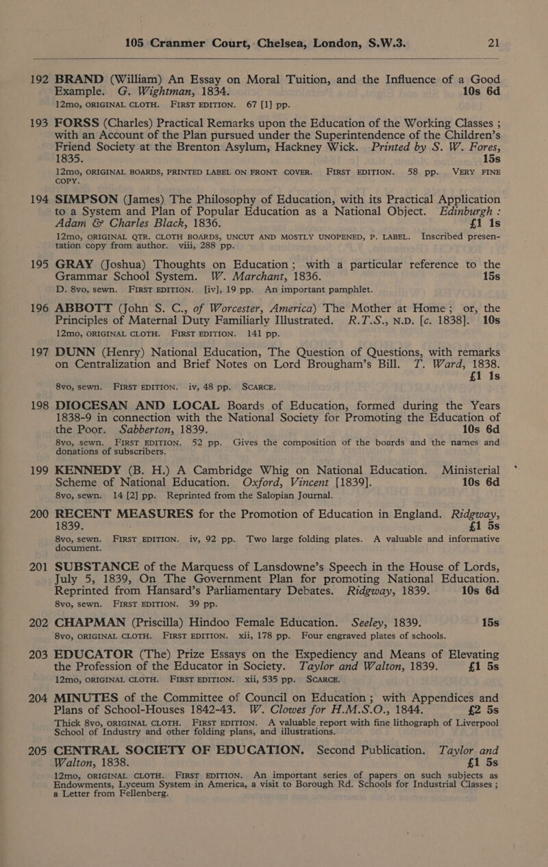 192 193 194 195 196 197 198 199 200 201 202 203 204 205 BRAND (William) An Essay on Moral Tuition, and the Influence of a Good Example. G. Wightman, 1834. 10s 6d 12mo, ORIGINAL CLOTH. FIRST EDITION. 67 [1] pp. FORSS (Charles) Practical Remarks upon the Education of the Working Classes ; with an Account of the Plan pursued under the Superintendence of the Children’s Friend Society at the Brenton Asylum, Hackney Wick. Printed by S. W. Fores, 1835. 15s 12mo0, ORIGINAL BOARDS, PRINTED LABEL ON FRONT COVER. FIRST EDITION. 58 pp. VERY FINE COPY. SIMPSON (James) The Philosophy of Education, with its Practical Application to a System and Plan of Popular Education as a National Object. Edinburgh : Adam &amp; Charles Black, 1836. f{1 1s 12mo0, ORIGINAL QTR. CLOTH BOARDS, UNCUT AND MOSTLY UNOPENED, P. LABEL. Inscribed presen- tation copy from author. viii, 288 pp. GRAY (Joshua) Thoughts on Education; with a particular reference to the Grammar School System. W. Marchant, 1836. 15s D. 8vo, sewn. FIRST EDITION. [iv], 19 pp. An important pamphlet. ABBOTT (John S. C., of Worcester, America) The Mother at Home; or, the Principles of Maternal Duty Familiarly Illustrated. R.T.S., N.D. ba 1838]. 10s 12mo, ORIGINAL CLOTH. FIRST EDITION. 141 pp. DUNN (Henry) National Education, The Question of Questions, with remarks on Centralization and Brief Notes on Lord Brougham’s Bill. 7. Ward, 1838. £1 Is 8vo, sewn. FIRST EDITION. iv, 48 pp. SCARCE. DIOCESAN AND LOCAL Boards of Education, formed during the Years 1838-9 in connection with the National Society for Promoting the Education of the Poor. Sabberton, 1839. 10s 6d 8vo, sewn. FIRST EDITION. 52 pp. Gives the composition of the boards and the names and donations of subscribers. KENNEDY (B. H.) A Cambridge Whig on National Education. M«inisterial Scheme of National Education. Oxford, Vincent [1839]. 10s 6d 8vo, sewn. 14 [2] pp. Reprinted from the Salopian Journal. RECENT naa hhh for the Promotion of Education in England. Ridgway, 1839. £1 5s 8vo, sewn. FIRST EDITION. iv, 92 pp. Two large folding plates. A valuable and informative document. SUBSTANCE of the Marquess of Lansdowne’s Speech in the House of Lords, July 5, 1839, On The Government Plan for promoting National Education. Reprinted from Hansard’s Parliamentary Debates. Ridgway, 1839. 10s 6d 8vo, sewn. FIRST EDITION. 39 pp. CHAPMAN (Priscilla) Hindoo Female Education. Seeley, 1839. 15s ‘8vo, ORIGINAL CLOTH. FIRST EDITION. xii, 178 pp. Four engraved plates of schools. EDUCATOR (The) Prize Essays on the Expediency and Means of Elevating the Profession of the Educator in Society. Taylor and Walton, 1839. £1 5s 12mo, ORIGINAL CLOTH. FIRST EDITION. xii, 535 pp. SCARCE. MINUTES of the Committee of Council on Education ; with Appendices and Plans of School-Houses 1842-43. W. Clowes for H.M.S.O., 1844. £2 5s Thick 8vo, ORIGINAL CLOTH. FIRST EDITION. A valuable report with fine lithograph of Liverpool School of Industry and other folding plans, and illustrations. CENTRAL SOCIETY OF EDUCATION. Second Publication. Taylor and Walton, 1838. £1 5s 12mo, ORIGINAL CLOTH. FIRST EDITION. An important series of papers on such subjects as Endowments, Lyceum System in America, a visit to Borough Rd. Schools for Industrial Classes ; a Letter from Fellenberg.