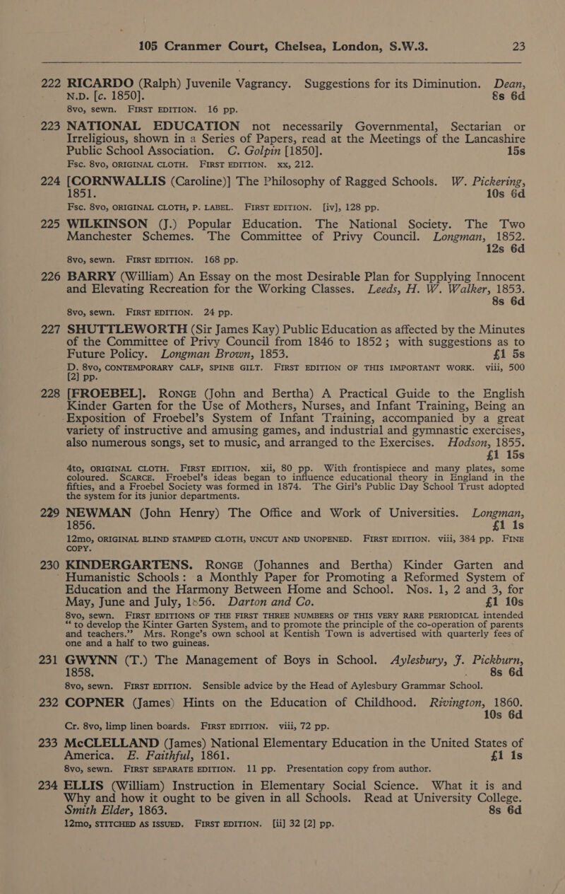 222 RICARDO (Ralph) Juvenile Vagrancy. Suggestions for its Diminution. Dean, N.D. [c. 1850]. 8s 6d 8vo, sewn, FIRST EDITION. 16 pp. 223 NATIONAL EDUCATION not necessarily Governmental, Sectarian or Irreligious, shown in a Series of Papers, read at the Meetings of the Lancashire Public School Association. C. Golpin [1850]. 15s Fsc. 8vo, ORIGINAL CLOTH. FIRST EDITION. xx, 212. 224 [CORNWALLIS (Caroline)] The Philosophy of Ragged Schools. W. Pickering, 1851. 10s 6d Fsc. 8vo, ORIGINAL CLOTH, P. LABEL. FIRST EDITION. [iv], 128 pp. 225 WILKINSON (J.) Popular Education. The National Society. The Two Manchester Schemes. The Committee of Privy Council. Longman, 1852. 12s 6d 8vo, sewn. FIRST EDITION. 168 pp. 226 BARRY (William) An Essay on the most Desirable Plan for Supplying Innocent and Elevating Recreation for the Working Classes. Leeds, H. W. Walker, 1853. 8s 6d 8vo, sewn. FIRST EDITION. 24 pp. 227 SHUTTLEWORTH (Sir James Kay) Public Education as affected by the Minutes of the Committee of Privy Council from 1846 to 1852; with suggestions as to Future Policy. Longman Brown, 1853. £1 5s Bi 8vo, CONTEMPORARY CALF, SPINE GILT. FIRST EDITION OF THIS IMPORTANT WORK. viii, 500 2] pp. 228 [FROEBEL]. RONGE (John and Bertha) A Practical Guide to the English Kinder Garten for the Use of Mothers, Nurses, and Infant Training, Being an Exposition of Froebel’s System of Infant Training, accompanied by a great variety of instructive and amusing games, and industrial and gymnastic exercises, also numerous songs, set to music, and arranged to the Exercises. Hodson, 1855. £1 15s 4to, ORIGINAL CLOTH. FIRST EDITION. xii, 80 pp. With frontispiece and many plates, some coloured. Scarce. Froebel’s ideas began to influence educational theory in England in the fifties, and a Froebel Society was formed in 1874. The Girl’s Public Day School Trust adopted the system for its junior departments. 229 NEWMAN (John Henry) The Office and Work of Universities. Longman, 1856. £1 1s 12mo, ORIGINAL BLIND STAMPED CLOTH, UNCUT AND UNOPENED. FIRST EDITION. viii, 384 pp. FINE COPY. 230 KINDERGARTENS. RONGE (Johannes and Bertha) Kinder Garten and Humanistic Schools: a Monthly Paper for Promoting a Reformed System of Education and the Harmony Between Home and School. Nos. 1, 2 and 3, for May, June and July, 1556. Darton and Co. £1 10s 8vo, sewn. FIRST EDITIONS OF THE FIRST THREE NUMBERS OF THIS VERY RARE PERIODICAL intended ** to develop the Kinter Garten System, and to promote the principle of the co-operation of parents and teachers.”” Mrs. Ronge’s own school at Kentish Town is advertised with quarterly ices. of one and a half to two guineas. 231 GWYNN (T.) The Management of Boys in School. Aylesbury, 7. Pickburn, 1858. . 8s 6d 8vo, sewn. FIRST EDITION. Sensible advice by the Head of Aylesbury Grammar School. 232 COPNER (James) Hints on the Education of Childhood. Rivington, 1860. 10s 6d Cr. 8vo, limp linen boards. FIRST EDITION. viii, 72 pp. 233 McCLELLAND (James) National Elementary Education in the United States of America. £&amp;. Faithful, 1861. £1 1s 8vo, sewn. FIRST SEPARATE EDITION. 11 pp. Presentation copy from author. 234 ELLIS (William) Instruction in Elementary Social Science. What it is and Why and how it ought to be given in all Schools. Read at University College. Smith Elder, 1863. 8s 6d 12mo, STITCHED AS ISSUED. FIRST EDITION. [ii] 32 [2] pp.