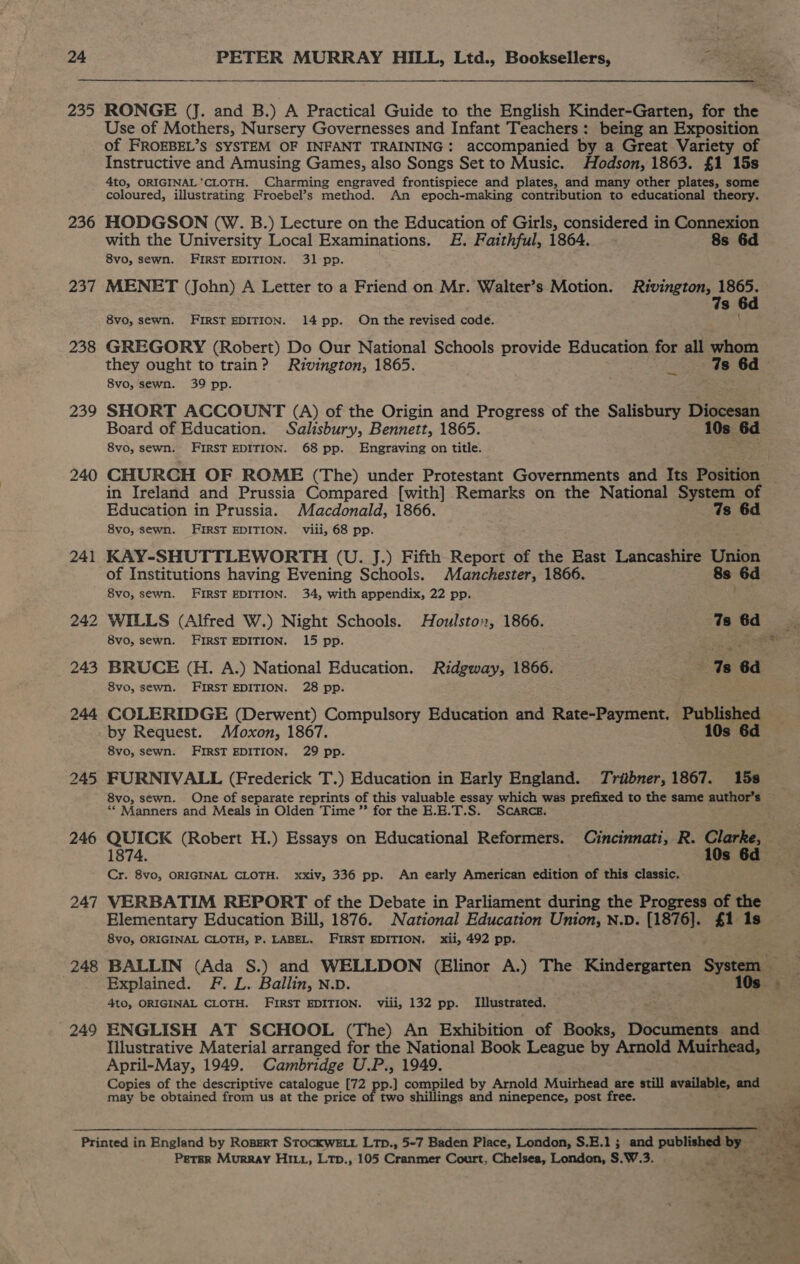 235 236 237 238 239 241 242 243 247 248 249 Use of Mothers, Nursery Governesses and Infant Teachers: being an Exposition of FROEBEL’S SYSTEM OF INFANT TRAINING: accompanied by a Great Variety of Instructive and Amusing Games, also Songs Set to Music. Hodson, 1863. £1 15s 4to, ORIGINAL'CLOTH. Charming engraved frontispiece and plates, and many other plates, some coloured, illustrating Froebel’s method. An epoch-making contribution to educational theory. HODGSON (W. B.) Lecture on the Education of Girls, considered in Connexion with the University Local Examinations. #. Faithful, 1864. 8s 6d 8vo, sewn. FIRST EDITION. 31 pp. MENET (John) A Letter to a Friend on Mr. Walter’s Motion. cabinets 5p s 8vo, sewn. FIRST EDITION. 14 pp. On the revised code. GREGORY (Robert) Do Our National Schools provide Education for all whom they ought to train? Rivington, 1865. = is 6d 8vo, sewn. 39 pp. SHORT ACCOUNT (A) of the Origin and Progress of the Salisbury Diocesan Board of Education. Salisbury, Bennett, 1865. 10s 6d 8vo, sewn. FIRST EDITION. 68 pp. Engraving on title. CHURCH OF ROME (The) under Protestant Governments and Its Position in Ireland and Prussia Compared [with] Remarks on the National System of Education in Prussia. Macdonald, 1866. 7s 6d 8vo, sewn. FIRST EDITION. viii, 68 pp. KAY-SHUTTLEWORTH (U. J.) Fifth Report of the East Lancashire Union of Institutions having Evening Schools. Manchester, 1866. s 6d 8vo, sewn. FIRST EDITION. 34, with appendix, 22 pp. WILLS (Alfred W.) Night Schools. Houlston, 1866. 7s 6d. 8vo, sewn. FIRST EDITION. 15 pp. ieee BRUCE (H. A.) National Education. Ridgway, 1866. Ts 6d 8vo, sewn. FIRST EDITION. 28 pp. COLERIDGE (Derwent) Compulsory Education and Rate-Payment. Published 8vo, sewn. FIRST EDITION, 29 pp. FURNIVALL (Frederick T.) Education in Early England. Tribner, 1867. 158 8vo, sewn. One of separate reprints of this valuable essay tom was prefixed to the same author’s ‘* Manners and Meals in Olden Time” for the E.E.T.S. SCARCE QUICK (Robert H.) Essays on Educational Reformers. Cincinnati, R. Clarke, 1874. Cr. 8vo, ORIGINAL CLOTH. xxiv, 336 pp. An early American edition of this classic, VERBATIM REPORT of the Debate in Parliament during the Progress of the Elementary Education Bill, 1876. National Education Union, N.D. (1876]. £1 1s 8vo0, ORIGINAL CLOTH, P. LABEL. FIRST EDITION, xii, 492 pp. Explained. F. L. Ballin, N.D. 4to, ORIGINAL CLOTH. FIRST EDITION. viii, 132 pp. Illustrated. ENGLISH AT SCHOOL (The) An Exhibition of Books, Documents and Illustrative Material arranged for the National Book League by Arnold Muirhead, April-May, 1949. Cambridge U.P., 1949. Copies of the descriptive catalogue [72 ppl com compiled by Arnold Muirhead are still available, aad may be obtained from us at the price of two shillings and ninepence, post free. Peter Murray HILL, Ltp., 105 Cranes Court, Chelsea, London, S.W.3.