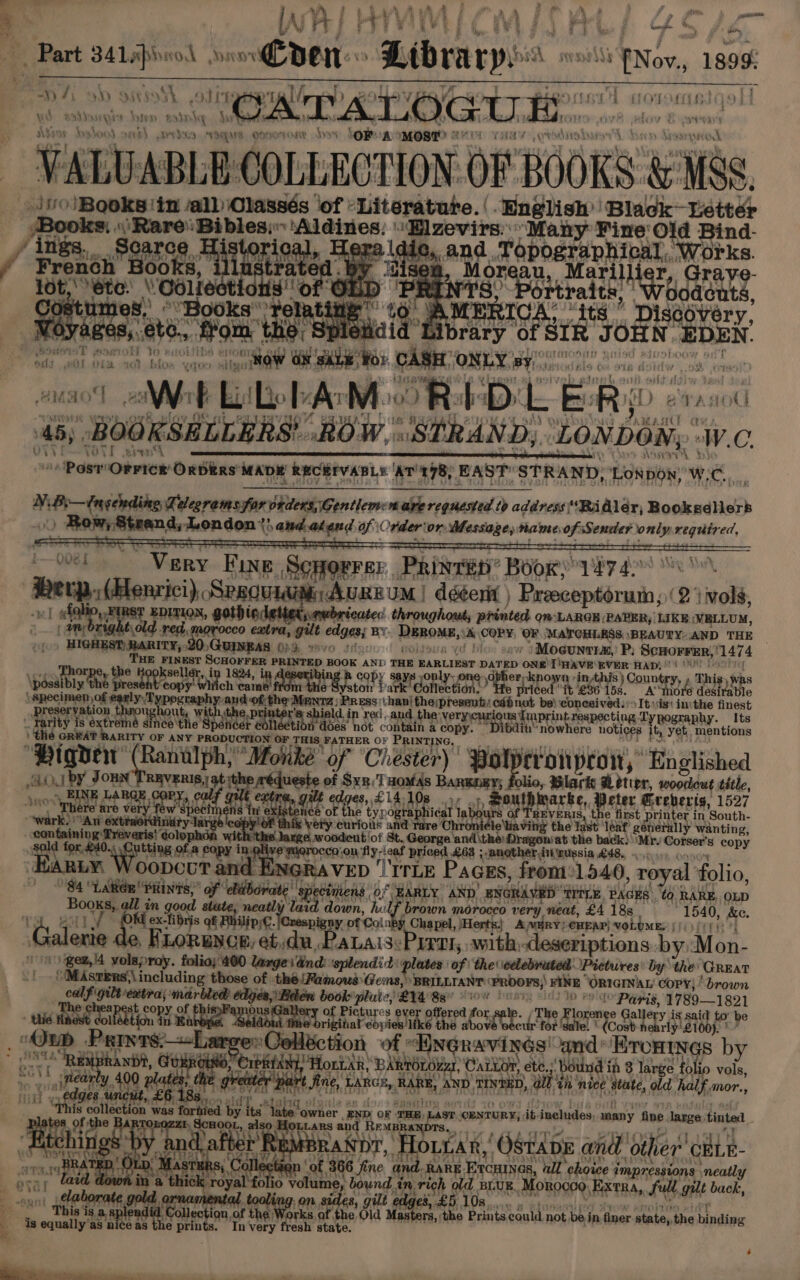 best ee Ok Sysrv1 even. “Library “Non, 1899 Gree os jo or a ag PAT hana sania aes me COLLECTION oF BOOKS: &amp; ANRS io Booksiin all Olassés ‘of :Literature.( English Black Letter Books, «Rare Bibles;: Aldines: Elzevirs.. Many Fine Old Bind- / ites, Pearce. 3 diated Hera \die, and Topographical, Works. / F rench B by ‘cisea, Moreau, Mari Illi r, Graye- Lot, ete.’ Oolied tli Sof , aR Deere i Boaonts, 08 it y ts $6 ry, 2 ras ‘ae fom, ines sibrary of SIR JOHN. DEN art j SOT OS ota ta GARE WG: CABET ONLY 9¥/9)!0200 nico NNR Eile Ao Mc Reb. Bod cana HANU a+ 46, BooKskcuaas: ROW. STRAND, ‘LONDON, 0 ViVi zeny Be ASP: FG ORI LMA oe CR TN arta Paar Obrien Oaditte MADE RECEIVABLE | ‘AT’ 178, EAST’ STRAND, “LON BON: Wy. c, si Pr weston Te ‘alegrams for orders, Gentlem: are requested tp address*Ridler, Bookseller ea i mt mondon {hatmekgnd of Orderior Message, name of Sender only requir ed, ‘ 008». Vey Fine Scnorrsr Prine’ Boor; 1474. Herp, (Blenrici), SrsquidimnAURE UM | dééerit ) caged 2 vols, wv] aes mg hel gothioletter,, gwbricates: throughout, printed Om LARGE (PAPER, | LIKE WELLUM, an br Ret guarrooco extra, ie edges BY Renowe A COPY, OF MAYCHLESS \BEAUTY:AND THE ~ “Hosen many, GUENEAS 023. - 7 folds Moecuntrs,’ P; ScHOFFER, 1474 THE FINEST eR hey pod BOOK AND THE EARLIEST DATED ONE Tinave: EVER HAD: or wa AtuNSy Q ys onl her rhe nin this) Country Thi $) wes \pdaabin See rte? a: hich. h xine fr We yo Late mr, Collection on. Hi hed “tt , 36-15 g. A thor desirable \ Specimen) of early T peeeahy and of th oo orga ian thpreent cab be} hacia ton, sist ini _ bie reservation vu wi hiel In rec..an. very: us intrespectir raphy Ss ‘ Harty fe is éxtrem TR Oe dh the pi inter hea does’ not cas A es py. D bain whee notices Ity yet. ‘nentions t ARITY OF ANY PRODUCTION OF THIS FATHER OF PRINT] 6 GREAT “Piqvew (Ranilph;’ Monké o Chester fronpron, Enslished ik JORN ale | atdvee , Bvt ). Bo RELEY; 1 ple p we fae title, : INF LARGE.COP 8, £141 p South ‘arke, Peter Greberis, 1527 sro me are wan few ier ns t oh ce ih eRe typ 0 faphict abe boigrs of ipa, ee nt printer in 'South- wark. Aq ext very curios a ‘Chroni¢le\tiaving the Tast ‘leaf’ generally wanting, © large woodeut of St. George and \the:Dragoniat the back) ‘Mr. Cotser’s copy a ReokeY. thing oe eapy in Rene satrosse on Py reef priced £68 ; another in nussia £48, RNGRAVED ITLE Paces, from:1540, royal folio, 7 le of 7 entntent OF of HARLY AND) ENGRAVED “tree Bade. 0 RARE, OLD in coat 2 pe ence down, hel brown morocco very neat, £4 188 1540, &amp;e. Mid ex-libris at en pigny of Colnby Chapel, Herts} AWRY) CHEAP) voLUME) {/ > {/{/: balers ¢ HLoRunce, etduPatais:Prrai,, with:deseriptions by Mon- +) igew,i4 ae folio;'400 large dnd: ‘splendid a of | the celebrated Pictures: by the: (Great ‘(MAstTERs\\ including those of thé!Famous Gens, BRILLTANT grog sieve “ORIGINAL copy; brown calf f gilt ettra marbled: edjea, Bee b book'pluie, LYA'Bar 10 hus sw Paris, 1789—1821 t a T 1 1 thi Hhad colbabefon polly Se fhal-ebyic ide tho sbovd bbedk me Eo ere briyetooy hi “Parvre_—L Celléction of dale 4 amd’ Brontxgs by oe RE RANDY, Dahesh 7 Hontar, BARE sega Caitor, a bound in 8 large folio vols, 20 lear 400 pla the : it Aine, TARGE,, RARE, D TEED, au th nice hal d half, mor., aM abs ‘uncut, £6, at. ian is collection + was fortied b uf les ale owner. [END OF ‘THR, Last (OENTURY, ik. includes, many fine nape’ tinted. OnOG ay Houtars and Re: MBRANDTS, eee es ae ‘OstanE and other GHLE- Tht) Oe &amp; Se ug! yt t f 366 Fine and: RARE Ercuines, ull ‘choice impressions neatly “fo volume, bound in. rich old. BLUE. Morocco Extra, full, gut back, gilt edges, £5 10s... . “82 on. sides, 3, pa ; i fe ‘is. rte rannena of the’ ah af the Old Masters, the Prints could not bei in finer state,, the feudioke is equally’as nice as the oe In very fresh state. a) : i ee