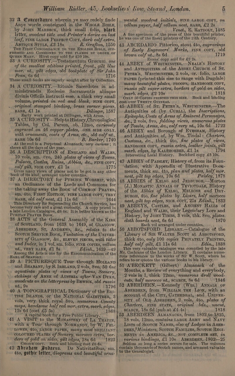 William Ridler, 45, 32 A Concordance wherein ye may redely finde Anye worde conteigned in the WHOLE BrBiz, by Joun Marsscx, thick small folio, black letter, woodcut title Fuel Printer’ s device on last leaf, FINE LARGE Perrect Cory, dark calf extra, ANTIQUE STYLE, £3 18s R. Grafton, 1550 THE First CoxcorDANCE TO THE ENGLISH BIBLE, SUP- PRESSED AND CONSIGNED TO THE FLAMES BY ORDER OF QUEEN Mary. Hirst copy sold for £10 10s. 383 A CURIOSITY.—Testamentum Grecum, one of the smallest editions printed, front., gilt blue mor. nt., gilt edges, old bookplate of Sir John Fenn, 63 60. 1716 These small books are eagerly sought after by Collectors. 34 A CURIOSITY.—Rituale Sacerdotes in ad- ministrandis Ecclesiz Sacramentis aliisque divinis Officiis instructi esse, a thick very small volume, printed in. red and black, FINE COPY, original stamped binding, brass corner pieces, RARE, £1 1s Dilinge, 1587 Barly work printed at Dillingen, with Arms. Tables, by Col. Parson, ob, 12mo, curiously engrar ed. on 46 copper. plates, ONE. SIDE ONLY, with ornaments, coats of Arms, etc., old calf nt., RARE 10s 6d B. Barker, 1740 At the end is a Perpetual Almanack,’ very curious ; it shews all the days of the year. 36 A DESCRIPTION of EneLanp.and Wats, 10 vols, sm. #vo, 240 plates of views of Towns, Palaces, Castles, Ruins, Abbies, d&amp;c., FINE COPY, calf gilt, NICE COPY, £1 1s Gives many views of places not to be got in any other book of its kind, arranged under counties. ‘37 A DIRECTORY for PusrrcKx Worship, with an Ordinance of the Lords and Commons for sm. 4to, First EDITION, FINE LARGE COPY, VERY RARE, old calf neat, £1 Ls 6d 1644 This Directory for Superseding the Church Service, has become very rare and a great curiosity. A copy priced in alate London Catalogue, £6 6s. Itis better known as the PuRITAN PRAYER Book. 38 ACTS of the General Assembly of the Kirk of Scorbann, from 1638 to 1649, at, GLascow, ABERDEEN, Sr, ANDREWS, &amp;c., relates to the Scorc SERVICE Book, Visitation of the UNIVER- and Index, in 1 fot! hey folio, FINE COPIES, vellum nt., VERY RARE, £1 8s Edinb., 1639_— 49 ‘Among the Acts i is one for the Excommunication of the EARL of SEAFORT. .89 A PICTURESQUE Tour through Hottanp and BRABANT, by S. IRELAND, 2 vols, 8vo, 50 fine . aquatinta plates: of views of Towns, Scenery, etchings of ANNE of AustTRIA after. VAN DYKE, woodcuts on the letterpress by BewicK, old russia Y-. 2G; 9s 11796 40 A TOPOGRAPHICAL Dictionary of the Bri- TISH ISLANDS, or the NATIONAL GAZETTEER, 3 maps, handsome half red mor. extra, marb, edges, _ 12s 6d (cost £5 5s) . 1868 ‘A capital book for a Free Public Library.’ ‘41 A’ VISIT to the Monastery of La Travrs, with a Tour through NoRMANDY, by W. FEL- LOWES, 4to, LARGE PAPER, many most BRILLIANT COLOURED PLATES of Scenery, morocco extra, bor- ders of gold on sides, gilt edges, 183 6d ~~ 1823 CHOICE COPY. “BOOK and binding cost £6 6s. 42 Abrafam #Judaeus. De Nativitatibus, sm. 4to, gothtc geet diagrams and beautiful orna- ‘ London. 5 mental woodcut initials, FINE LARGE COPY, on vellum paper, half vellum neat, RARE, £2 2s Venet., E RatTbDOLtT, 1485 A fine specimen of the press of this beautiful printer, he was one of the finest printers of the 15th Century. 43 ABCEDARIO Pittorico, stout 4to, engravings of, Early Engravers’. Marks, FINE copy, old brown calf nt., 88 6d 1719 Hyans’ copy sold for £2 2s. 44 ABBEY of WestrmMinstER.—NEALE’s HIsToRY and ANTIQUITIES of: the ABBEY CHURCH of St. Peter’s, WESTMINSTER, 2 vols, cr. folio, LARGE PAPER (printed this size to range with Dugdale) many beautiful plates, PROOFS, HANDSOME COPY, russia git super extra, borders ic gold. on sides, marb, edges, £2 10s 1818 ONLY 50 CoPIES PRINTED THIS SIZE, Book and binding cost over TWENTY GUINEAS. 45 ABBEY of St. Petur’s, WESTMINSTER. —The Antiquities of (by CuRLL), the IJnsertptions, Epitaphs, Coats of Arms of Eminent Personages, . &amp;e., 2 vols, 8vo, folding views, numerous plates of Tombs, ‘Arms, de, calf very nt. 10s 6d 1722 46 ABBEY and Borough: of EvesHaM,. History and Antiquities, of, by Wm, Tindal: Charters, Customs, dc., thick 4to, fine plates of views, HANDSOME COPY, russia extra, leather joints, gilt marb, edges, by KALTHOEBER, £1 1s _ 1794 Interesting Local History. Beckford copy £3 10s. “dation, with Appendix:of Dlustrative _Docu- ments, thick sm. 4to, plan and plates, half mor. neat, gilt top edges, 10s 6d Paisley, 1878 48 ABBIES of Ketso and JEDBUBGH.—Morton (J.) Monastic ANNALS OF TEVIOTDALE, History of the Abbies of Ketso, MELROSE and Dry- BURGH, 4to, fine plates by .Lizars, half morocco neat, gilt top edges, NICE. COPY, 21s Edinb,, 1832 49 ABBEYS, Casties, and ANcIENT Hatts of England and Watzs, their Legendary Lore and History, by JoHN TIMES, 3 vols, thk. 8vo, plates, cloth boards neat, 6s 6d 1870 Each vol arranged under counties. 50 ABBOTSFORD. Linrary.—Catalogue of the Library of Str WaLrer Scorr at ABBOTSFORD, thick 4to, only 100 copies PRIVATELY PRINTED, half calf gilt, £1 11s 6d Edin., 1838 This very valuable catalogue was compiled by the late Mr. Cochrane of the London Library. _It contains nume- rous refereuces to the works of Sir W. Scott, where he refers to or quotes the various books in his library. 51 A’7BECKETT (Gilbert)' Almanack of: the Months, a Review of everything and everybody, 2 vols in 1, thick 12mo, numerous droll wood- cuts, half morocco nt., SCARCE, 8s 6d ' 1846 52 ABERDEEN.—Kennedy (Wm.) ANNALS OF ABERDEEN, from WILLIAM THE Lion, with an account, of the Ciry, CATHEDRAL, ‘and UNIVER- sity. of OLR, ABERDEEN,,2. _vols, 4to, plates of Charters, FINE STATE, original bds.,.. uncut, SCARCE, 18s 6d (pub, at £4 4s) 1818 18 vols, 12mo, contains LARGE ARMY and Navy Lists of ScotcH NAMES, also of Lodges in ABER- DEEN,' Ministers, Scorer FamiLigs, ScorcH REct- MENTS in AMERICA,; &amp;C.,;NOT COMPLETE SET, in various bindings, £1 10s . ABERDEEN, 1802—25 Seldom so long a series occurs for sale. The volumes contain thousands of Scotch names, and are most valuable to the Genealogist,