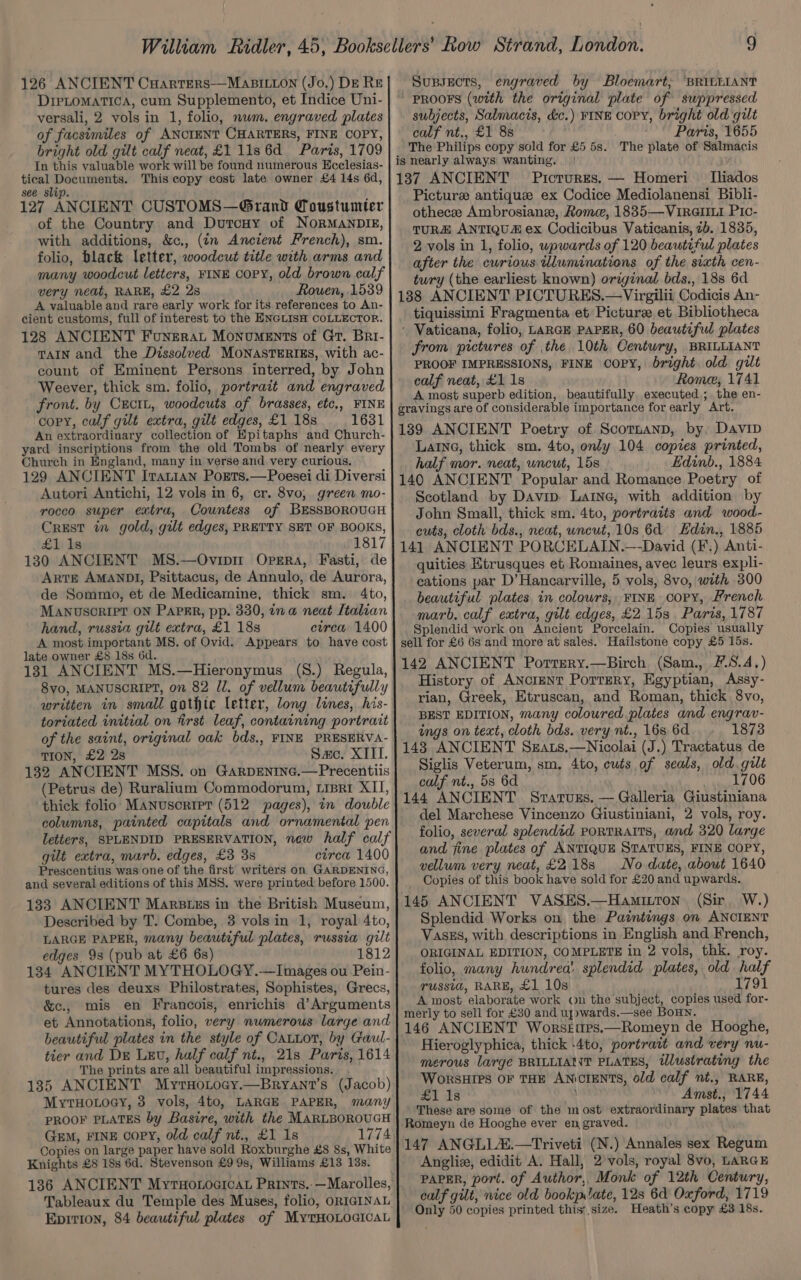 126 ANCIENT CuHarters-—MaBILLON (Jo.) De RE DIPLOMATICA, cum Supplemento, et Indice Uni- versali, 2 vols in 1, folio, num. engraved plates of facsimiles of ANCIENT CHARTERS, FINE COPY, bright old gilt calf neat, £1 1ls6d Paris, 1709 In this valuable work will be found numerous Hcclesias- tical Documents. This copy cost late owner £4 14s 6d, see slip. 127 ANCIENT CUSTOMS—Grand Coustumter of the Country and Dutcuy of NorMaANDIE, with additions, &amp;c., (in Ancient French), sm. folio, black letter, woodcut title with arms and many woodcut letters, FINE Copy, old brown calf very neat, RARE, £2 2s Rouen, 1539 A valuable and rare early work for its references to An- cient customs, full of interest to the ENGLISH COLLECTOR. 128 ANCIENT Funerat Monuments of Gr. Bri- TAIN and the Dissolved MONASTERIES, with ac- count of Eminent Persons interred, by John Weever, thick sm. folio, portrait and engraved front. by Cxcit, woodcuts of brasses, etc., FINE copy, calf gilt extra, gilt edges, £1 18s 1631 An extraordinary collection of Epitaphs and Church- yard inscriptions from the old Tombs of nearly every Church in England, many in verse and very curious. 129 ANCIENT Ivatian PoEts.—Poesei di Diversi Autori Antichi, 12 vols in 6, cr. 8vo, green mo- rocco super extra, Countess of BESSBOROUGH Crest in gold, gilt edges, PRETTY SET OF BOOKS, £1 1s 1817 130 ANCIENT MS.—Ovintm Opera, Fasti, de Arre AMANDI, Psittacus, de Annulo, de Aurora, de Sommo, et de Medicamine, thick sm. 4to, MANUSCRIPT ON PAPER, pp. 330, ina neat Italian hand, russia gilt extra, £1 18s etrea 1400 A most important MS. of Ovid. Appears to have cost late owner £8 18s 6d. 131 ANCIENT MS.—Hieronymus (8.) Regula, Svo, MANUSCRIPT, on 82 ll. of vellum beautifully written in small gothic letter, long lines, his- toriated initial on first leaf, containing portrait of the saint, original oak bds., FINE PRESERVA- TION, £2 2s Sac. XIII. 132 ANCIENT MSS. on GarDENING.—Precentiis (Petrus de) Ruralium Commodorum, tisri XII, thick folio’: Manuscript (512 pages), in double columns, painted capitals and ornamental pen letters, SPLENDID PRESERVATION, new half calf gilt extra, marb. edges, £3 3s circa 1400 Prescentius was one of the first writers on GARDENING, and several editions of this MSS. were printed before 1500. 133 ANCIENT Marstzs in the British Museum, Described by T. Combe, 3 vols in 1, royal 4to, LARGE PAPER, many beautiful plates, russia gilt edges. 93 (pub at £6 6s) 1812 134 ANCIENT MYTHOLOGY.—Images ou Pein- tures des deuxs Philostrates, Sophistes, Grecs, &amp;c., mis en Francois, enrichis d’Arguments et Annotations, folio, very numerous large and beautiful plates in the style of CauLot, by Gaul- tier and DE LEU, half calf nt., 21s Paris, 1614 The prints are all beautiful impressions. 135 ANCIENT Myrnotocy.—Bryant’s (Jacob) MytHowoey, 3 vols, 4to, LARGE PAPER, many PROOF PLATES by Basire, with the MARLBOROUGH Gem, FINE copy, old calf nt., £1 Is 1774 Copies on large paper have sold Roxburghe £8 8s, White Knights £8 18s 6d. Stevenson £9 9s, Williams £13 13s. 136 ANCIENT MyrHotoaicat Prints.:—Marolles, Tableaux du Temple des Muses, folio, ORIGINAL Epirion, 84 beautiful plates of MyTHOLOGICAL Supsects, engraved by Bloemart; BRILLIANT PROOFS (with the original plate of suppressed subjects, Salmacis, dc.) FINE CoPY, bright old gilt calf nt., £1 8s Paris, 1655 The Philips copy sold for £5 5s. The plate of Salmacis is nearly always wanting. | 137 ANCIENT Pictrurrs. — Homeri [liados Picture antique ex Codice Mediolanensi Bibli- othecee Ambrosianze, Rome, 1835—VirRGIILI Pic- TURE ANTIQUA ex Codicibus Vaticanis, 7b. 1835, 2 vols in 1, folio, wpwards of 120 beautiful plates after the curious Uluminations of the sixth cen- tury (the earliest known) original bds., 18s 6d 138 ANCIENT PICTURES.—Virgilii Codicis An- tiquissimi Fragmenta et Picture et Bibliotheca ‘ Vaticana, folio, LARGE PAPER, 60 beautiful plates from pictures of the 10th Century, BRILLIANT PROOF IMPRESSIONS, FINE COPY, bright old gilt calf neat, £1 1s Rome, 1741 A most superb edition, beautifully executed; the en- gravings are of considerable importance for early Art. 1389 ANCIENT Poetry of Scotnanp, by, Davip Laine, thick sm. 4to, only 104 copies printed, half mor. neat, uncut, 15s Edinb., 1884 140 ANCIENT Popular and Romance Poetry of Scotland by Davip, Laine, with addition by John Small, thick sm. 4to, portraits and wood- cuts, cloth bds., neat, uncut, 10s 6d Hdin., 1885 141 ANCIENT PORCELAIN.—-David (F.) Anti- quities Etrusques et Romaines, avec leurs expli- cations par D’Hancarville, 5 vols, 8vo, with 300 beautiful plates in colowrs, FINE copy, French marb, calf extra, gilt edges, £2 153. Paris, 1787 Splendid work on Ancient Porcelain. Copies usually sell for £6 6s and more at sales. Hailstone copy £5 15s. 142 ANCIENT Porrery.—Birch (Sam., 5,4.) History of ANorENT Porrery, Egyptian, Assy- rian, Greek, Etruscan, and Roman, thick 8vo, BEST EDITION, many coloured plates and engrav- ings on text, cloth bds. very nt., 168 6d 1873 143 ANCIENT Sgats.—Nicolai (J.) Tractatus de Siglis Veterum, sm. 4to, cuts of seals, old. gilt calf nt., 5s 6d 3 1706 144 ANCIENT Sratuzs. — Galleria Giustiniana del Marchese Vincenzo Giustiniani, 2 vols, roy. folio, several splendid portraits, and 320 large and fine plates of ANTIQUE STATUES, FINE COPY, vellum very neat, £2188 No date, about 1640 Copies of this book have sold for £20 and upwards. 145 ANCIENT VASES.—Hamittron (Sir, W.) Splendid Works on the Paintings on ANCIENT VASES, with descriptions in English and French, ORIGINAL EDITION, COMPLETE in 2 vols, thk. roy. folio, many hundrea’ splendid plates, old half TUssid, RARE, £1 10s 1791 A most elaborate work ou the subject, copies used for- merly to sell for £30 and uj»wards.—see BoHN. 146 ANCIENT Worsettes.—Romeyn de Hooghe, Hieroglyphica, thick -4to, portrait and very nu- merous large BRILLIANT PLATES, illustrating the WorsHIPS OF THE ANCIENTS, old calf nt., RARE, #1 13 Amst., 1744 These are some of the most extraordinary plates that Romeyn de Hooghe ever engraved. 147 ANGLL2Z.—Triveti (N.) Annales sex Regum Angliz, edidit A. Hall, 2’ vols, royal 8vo, LARGE PAPER, port. of Author,, Monk of 12th Century, calf gilt, nice old bookp late, 128 6d Oxford, 1719 Only 50 copies printed this; size. Heath’s copy £3 18s.