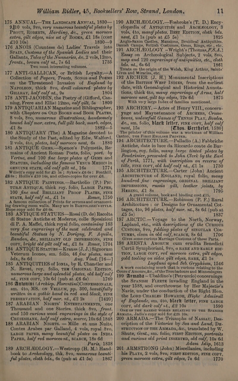 9,]10 vols, 8vo, very numerous beautiful plates by Prout, Roserts, Harding, dc., green morocco extra, gut edges, nice set of Books, £1 18s (cost £10 10s) . 1830—9 176 ANOIS (Countess de) Ladies’ Travels into Spain, Customs of the Spanish Ladies and their Gallants, Tales of the Nunneries, d&amp;:c,,2 vols, 12mo, fronts., brown calf nt., 7s 6d , 1735 Two most interesting volumes. 177 ANTI-GALLICAN, or British Loyalty.—A Collection of Papers, Tracts, Sonas and PoEMS on the Threatened Invasion of England by Napoueon, thick 8vo, droll coloured plates by GiLtRayY, half calf nt., 9s 1804 178 ANTI-JACOBIN, the Poetry of (Gifford, Can- ning, Frere and Ellis) 12mo, calf gilt, 5s 1800 179 ANTIQUARIAN Magazine and Bibliographer, with Chapters on OLD Books and Book PLATES, 8 vols, 8vo, numerous illustrations, handsomely bound half mor. extra, full gilt back, marb. edges, £1 8s 1882—5 180 ANTIQUARY (The) A Magazine devoted to the Study of the Past, edited by Edw. Walford, 2 vols, 4to, plates, half morocco neat, 6s 1880 181 ANTIQUE Germs.—Spence’s Polymetis, Re- mains of Ancient Roman Poets, folio, port. by Vertue, and 100 fine large plates of Gems and STaTuEs, including the famows VENUS MEDIC! in GENUINE STATE, old calf gilt nt., 16s 1774 Willett’s copy sold for £5 5s ; Sykes’s £6 6s: Fonthill, £8 8s ; Hollis’s £10 14s, and otbers copies for over £6. 182 ANTIQUE Parntines.—Bartholio (P.) Prc- TURZ ANTIQUA, thick roy. folio, LARGE PAPER, 100 jfine and BRILLIANT PROOF PLATES, FINE sTaTE, half calf nt., £1 18 Rome, 1750 A famous collection of Prints for screens and ornament- ing drawing room walls. Many are in BARTOLOZZI'S STYLE. Hope copy sold for £6 6s. 183 ANTIQUE STATUES—Rossi (D. de) Racolta di Statue Antiche et Moderne, colle Sposizioni di P. A. Maffei, thick royal folio, containing 163 very fine engravings of the most celebruted and beautiful Statues by N. Dorigny, F. Aquila, Randon, &amp;c., BRILLIANT OLD IMPRESSIONS, FINE copy, bright old gilt calf nt., £1 8s Rome, 1704 184 ANTIQUE Sratvurs— Krauss (J. J.) Signorum Veterum Icones, sm. folio, 46 fine plates, neat bds., 8s 6d Aug. Vind. [16—] 185 ANTIQUITIES of Ionta, by R. Chandler and N. Revet, roy. folio, Tak ORIGINAL EpITIon, numerous large and splendid plates, old half calf nt., FINE COPY, 10s 6d (pub at. £6 6s) 1769 186 Antonint (Archiep. Florentini)CONFESSIONALE, sm. 4to, MS. on VELLUM, pp. 300, beautifully written in a gothic hand in red und black, FINE PRESERVATION, half mor. nt., £2 2s [1420] 187 ARABIAN Nicuts’ ENTERTAINMENTS, one Thousand and one Stories, thick 8vo, front. and 150 curious wood engravings in the style of CRUIKSHANK, half calf extra, scarce, 10s 6d 1848 188 ARABIAN Nicuts. — Mille et une Nuits, Contes Arabes par Galland, 4 vols, royal 8vo, LARGE PAPER, many beautiful plates on INDIA Paper, half red morocco nt., SCARCE, 18s 6d Paris, 1838 189 ARCH AOLOGY.—Westropp (H. M.) Hand- book to Archwology, thk. 8vo, numerous beauti- ful plates, cloth bds., 6s (pub at £1 5s) 1867 clopedia of ANTIQUITIES and ARCH#OLOGY, 3 vols, 4to, man7 plates, Best Eprtion, cloth bds. neat, £1 1s (pub at £5 5s) 1825 Anglo-Saxon Castles, Mansions, Druidical Antiquities. Danish Camps, British Costumes, Geins, Rings, etc., etc. 191 ARCH ASOLOGY —Wright’s (Thomas, F.S.A.) Essay on Archzeological Subjects, 2 vols, 8vo, map and 120 engravings of antiquities, etc., cloth bds. nt., 6s 6d 1861 Treats on the origin of the Welsh, King Arthur, Saints’ Lives and Miracles, ete. 192 ARCHER (J. H.) Monumental Inscriptions of the British West INDIEs, from the earliest date, with Genealogical and Historical Annota- tions, thick 4to, many engravings of Arms, half morocco neat, gilt top edges, 12s 6d 1875 With very large Index of families mentioned. 193 ARCHERY. — Actes of Henry VIII., concern- . ynge and Maynetenance of ArcHERS, Crosse- bowes, unlawfull Games of TENNIS Puay, Bowles, éc., sm. folio, black letter, rive copy, half calf meat, 158 — [Thos. Berthelet, 1530] The printer of this volume was a workman of William Caxton, Tag First ENGLISH PRINTER. 194 ARCHITECTURE.—Palladio (A.) Fabbriche Antiche, date in luce da Riccardo coute de Bur- lington, roy, folio, many large tinted plates by Foudrinier, presented to John Clerk by the Earl of Perth, 1771, with inscription on reverse of title, FINE Copy, old hulf calf nt., £1 1s 1730 195 ARCHITECTURE.—Carter (John) Ancient ARCHITECTURE of ENGLAND, royal folio, many hundred fine engravings, ORIGINAL BRILLIANT IMPRESSIONS, russia gilt, leather joints, by HERING, £1 8s 1795 A grand volume, book and binding cost £15. 196 ARCHITECTURE.—Robinson (P. F.) Rural Architecture : or Designs for Ornamental Cot- tages, 4to, 96 plates, half mor, nt., 83 6d (pub at £5 5s) 1837 197 ARCTIC.—Voyage to the North, Norway, Lapland, etc., with descriptions of the Curtous Customs, 8vo, folding plates of sINGULAR Cos- ' TUMES, clean in old calf, scaRcE, 8s 6d 1706 Gives some curious Marriage Customs of these Parts. 198 ARESTA AmoRuM cum erudita Benedicti Curtii Symphoriani, 8vo, @ RARE AND EARLY EDI- TION, LARGE COPY, red morocco extra, gilt edges, gold tooling on sides, gilt edges, RARE, £1 1s Lugduni apud Seb. Gryphium, 1546 A work containing much that is curious relating to the Cours d’Amours, &amp;c., of the Troubadours and Minnesingers 199 Armada — Ubaldino’s (Petruccio) concerninge the SpANISH FLEETE invading England in the year 1588, and overthrowne by Her Majestie’s Navie, under the conduction of the Right Hon. the Lorp CHaRLes Howarpbe, Highe Admirall of Englande, sm. 4to, black letter, FINE LARGE copy, old dark calf nt., £2 10s 1590 ONE OF THE RAREST WORKS RELATING TO THE SPANISH ARMADA. Jadis’s copy sold for £28 10s. 200 ARMADA.—The Triumphs of Nassau, Des- cription of the Victories by Sea and Land, Dr- STRUCTION OF THE ARMADA, Xc., translated by W. Shute, Gent., sm. folio, FrRST EDITION, portraits and curious old print INSERTRD, old calf, 10s 6d Adam Islip, 1613 201 ARMSTRONG (John) Miscellanies, including his Piays, 2 vols, 8vo, FIRST EDITION, FINE COPY, green morocco extra, gilt edges, 73 6d 1770