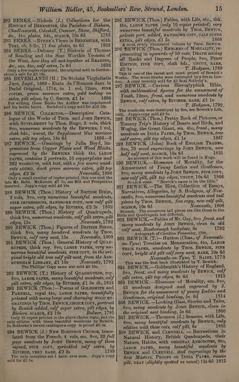 282 BERKS.—Nichols (J.) Collections for the | 295 BEWICK (Thos.) Fables, with Life, etc., thk. History of BERKSHIRE, the Parishes of Bisham,| 4to, LARGE PAPER (only 10 copies printed) very Chadlesworth, Coleshill, Cumner, Shaw, Shifford,| numerous beautiful woodcuts by THos. BEwIck, &amp;c., 4to, plates, bds., SCARCE, 10s 6d 1783] private port. added, HANDSOME COPY, CALF SUPER 283 BERKS. —Byrne’s Views in BERKSHIRE, with| ExtRA, gilt edges, £1 5s 1866 Text, ob. folio, 11 fine plates, 4s 6d 1803 A most richly illustrated volume by Taos. Bewick,. 284 BERKS.—Deloney (T.) Historie of Thomas | 296 BEWICK (Thos.) Emstems of Morrartry, re- of Reading and the Sixe Worthie Yeomen of| presenting in upwards of 50 cuts, DEATH seizing the West, how they all met together at READING, all Ranks and Degrees of People, 8vo, First dc., sm. 4to, calf extra, 7s 6d 1632 EpItion, FINE copy, cloth bds., UNCUT, RARE, Only afew copiesreprinted, the original sold in Gordon- £1 1s T. Hodgson, 1789 stoun’s sale for £6 10s. This is one of the rarest and most prized of Bewick's 285 BEVERLANDI (H.) De Stolate Virginitatis Works. The wood-blocks were destroyed bya firein Lon- Jure, Zugd., 1680—Etate de l’Homme dans le don. A copy recently sold for £3 3s at Sotheby's. 3 Pecks Oniginal, 1714, ia 1. vol, 12mo, inz| 297 BEWICK.—Curious Hieroglyphick Bible, COPIES, green morocco extra, gold tooling on with emblematical figures for the amusement of sides, gilt edges, by C. SmrrH, £1 1s 1680 Youth, 12mo, front. and numerous woodcuts by For writing these Books the Author was imprisoned Berwick, calf extra, by RIVIERE, RARE, £1 Is and his books burnt. Beckford’s copy sold for £10 10s. T. Hodgson, 1792_ 286 BEWICK Cottzcror.—Descriptive Cata- The woodcuts were destroyed by fire, see Bewick’s Life, 1862. Jupp’s copy sold £3 3s. logue of the Works of THos. and Joun Berwick, | 29g BEWICK (Thos.) Pretty Book of Pictures, or with SUPPLEMENT by Thos. Hugo, 2) vols, thick Tommy Trip’s History of Beasts and Birds, and 8vo, numerous woodcuts by the BEwicks, | vol, Woglog, the Great Giant, sm. 4to, front., many cloth bds., uncut, the Supplement blue morocco| woodcuts on INDIA ParEr, by THOS. BEWICK, tree extra, gilt top edges, 188 6d 1866—8 ‘ . 5 calf extra, gilt top edges, £1 1s 1867 287 BEWICK.—Gleanings by Julia Boyd, im-|299 BEWICK (John) Book of ENnarisH TRapgs, . pressions from Copper Plates and Wood Blocks,| 8yo, 70 wood engravings by JOHN BEWICK, new engraved by the Brwicks. thick 4to, LARGE : half calf neat, scaRcE, 10s 6d 1821 PAPER, contains 2 portraits, 53 copperplates and ‘An account of this work will be found in Hugo. 362 wooncuTs, with text, with a few scarce wood- | 300 BEWICK.—Blossoms of Morality, for the cuts ADDED, dark green morocco extra, gilt top| Amusement of Young Ladies and Gentlemen, edges, £2 28 Newcastle, 1886| 8vo, many woodcuts by JOHN BEWICK, FINE COPY, Only a small number of copies printed, this one cost the new calf gilt, gilt top edges, UNcUT, 10s6d 1806 late Mr. Robt. McKenzie £7 7s, see Bill and Prospectus oa 9 Bh Nowice’s nae is ‘on the title.” inserted. Jupp’s copy sold £6 18s. 301 BEWICK.—The Hive, Collection of Essays, 288 BEWICK (Thos.) History of BritisH Brrps,| Narratives, Allegories, by S. Hodgson, of New- 2 vols, 8vo, very numerous beautiful woodcuts,| castle, 8vo, numerous beautiful woodcuts and tail FINE IMPRESSIONS, HANDSOME COPY, new calf gilt pieces by THOS. BEWICK, fine copy, new calf gilt, super extra, gilt edges, by Riviere, £2 2s 1832] scarce, 10s 6d Newcastle, 1806 289 BEWICK (Thos.) History of Quadrupeds, pehnon aby cae pee tat Bigces are like those in the : : +, | Birds and Quadrupeds but different. ae oy Re aprcr ous eqorientte, enh ae hate 302 BEWICK.—Fables of Mr. Gay, 8vo front. and 290 BEWICK (Thos.) Figures of Brimisu Brrps,| ™ny woodcuts by JOHN Lape clean mh a thick. 8vo, many hundred woodcuts by THos. calf neat, Besshorough bookplate, 9s Gowler ea, if very neat, 158 Newonstie, 4800 Autograph of Caroline Ponsonby, 1798. BEWICK a G ‘ 1 Hi f ’ 303 BEWICK (T.)— Hutton (Chas., of Newcastle- a sot ed fg tiron kan ro Sonar on- Tyne) Treatise on Mensuration, 4to, LARGE merous beautiful woodcuts, FINE COPY, in the ort- THICK PAPER, woodcuts by THos. BEWICK, FINE : : ‘ght old gilt calf very neat, RARE, 10s 6d ginal bright old tree calf gilt neat, from the AsH- copy, bright old gilt calf very BURNHAM LIBRARY, £1 10s Newcastle, 1792 Newcastle-on- Tyne, T. Sant, 1770 The Phillips’ Copy same size sold £8 10s. This was the first book illustrated by T. Bewick. 304 BEWICK.—Goldsmith’s History of England, 992 BEWICK (T.) History of QuapRUPEDS, roy.| 8vo, front. and many woodcuts by BEwIcK, calf 8vo, LARGE PAPER, many beautiful woodcuts, calf | gilt extra, gilt top edges, 6s 6d 1813 gilt extra, gilt edges, by Riviere, £1 5s 7b., 1824 | 305 BEWICK.--Blossoms of Morality, sm. 8vo, 293 BEWICK (Thos.)—Poems of GoupsmitH and| 43 woodeuts designed and engraved by J. PARNELL, royal 4to, LARGE PAPER, beautifully | BEwick for the amusement of young Ladies and printed with many large and charming WOOD EN- Gentlemen, original binding, 53 6d 1814 GRAVINGS by THOS. BEWICK,CHOICE COPY, portrait | 306 BEWICK.—Looking Glass, Stories and Tales, by Bewick added, calf super extra, gilt edges, by 8vo, many woodcuts by JoHN BEWICK, clean in Riviere. SCARCE, £2 10s Bulwer, 1795 | the original neat binding, 5s 6d 1800 Only 25 copies printed in the above choice state, and the | 307 BEWICK.—Thomson (J.) Seasons, with Life, only edition with these beautiful woodcuts by Bewick. 8vo. many b ful deuts by BEwicK l ; , deteirpig ; , y beautiful woodcuts by BEwIck, only In Sotheran’s recent cataloguea copy is priced £5 5s. ees ainith these cure. ani f ue és 1805 294 BEWICK (J.) New Rosrnson Crvsog, trans- | 398 BEWICK and CLENNELL. — Recreations in lated from the French, 4 vols,sm. 8vo, 32 full Natural History, British Quadrupeds, their page woodcuts by JoHN BEwIcK, many of them| Nature, Habits, with ORIGINAL ANECDOTES, 4to, signed, FINE copy, sprinkled calf catra, by} Larce PAPER, many beautiful woodcuts by RIVIERE, VERY RARE, £2 2s 1789 Brwick and CLENNELL, steel. engravings by the isa ue complete set I have ever seen. Jupp’s copy | fixs¢ Masters, Proors on InpIA PaPer, TUSSI HOLA TOR ew OS: gilt, NEAT (slightly spotted as usual) 12s 6d 1815