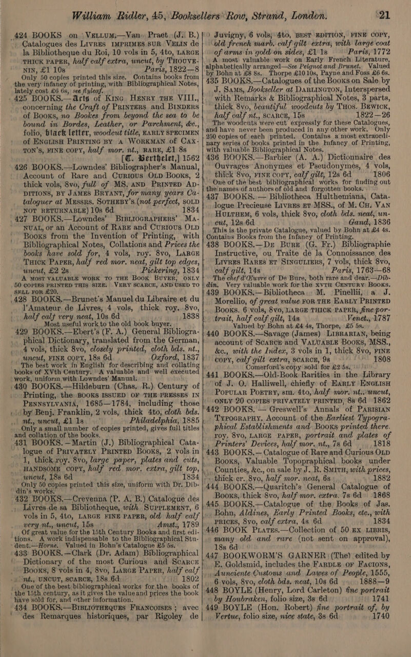 424 BOOKS on. | VELLUM,—Van- Praet (J: B.) Catalogues des LIVRES IMPRIMES SUR VELIN de la Bibliotheque du Roi, 10 vols in 5, 4to, LARGE THICK PAPER, half calf extra, uncut, by THOUVE- NIN, £1 10s Paris, 1822—8 Only 50 copies printed this size. Contains books from ‘the very infancy of printing, with Bibliographical Notes, lately cost £6 6s, see flyleaf. _425 BOOKS.—A@rts of Kine Henry tHE VIIL, concerning the Craft of Printers and BINDERS of Books, no Bookes from beyond the sea to be bound in Bordes, Leather, or Parchment, déc., folio, black letter, woodeut title, EARLY SPECIMEN of ENGLISH PRINTING BY A WORKMAN of Cax- TON’S, FINE copy, half mor. nt., RARE, £1 8s [@. ‘Berthelet,] 1562 426 BOOKS, Ai dwvides Bibliographer’s Manual, Account of Rare and Curious OLp Books, 2 DITIONS, BY JAMES BRYANT, for many years Ca- taloguer at Mussrs. SOTHEBY'S (not perfect, SOLD NOT RETURNABLE) 10s 6d 1834 427 BOOKS.—Lowndes’ BrBitogRaPHERS’ Books from the Invention of Printing, with Bibliographical Notes, Collations and Prices the books have sold for, 4 vols, roy. 8vo, LarcE THick PaPER, half red mor. neat, gilt top edges, uncut, £2 2s Pickering, 1834 A MOST VALUABLE WORK TO THE Book BUYER, ONLY _50 COPIES PRINTED THIS SIZE. .VERY SCARCE, AND USED TO _SFLL FOR £20. 428 BOOKS.—Brunet’s Manuel du Libraire et du l’Amateur de Livres, 4 vols, thick roy., 8vo, half calf very neat, 103 6d | . “1838 Most. useful work to the old book buyer. 429 BOOKS.—Ebert’s (F. A.) General Bibliogra- phical Dictionary, translated from the German, 4 vols, thick 8vo, closely printed, cloth bds. nt., uncut, FINE COPY, 18s 6d ‘The best work in English for describing and collating books of XVth Century. © A valuable and well executed -work, uniform with Lowndes’ Manual. PENNSYLVANIA, 1685—1784, including those | by Benj. Franklin, 2 vols, thick 4to, cloth bds. nt., uncut, £1 1s Only a small number of copies printed, gives full titles and collation of the books. logue of PRIVATELY PrintED Books, 2 vols in uncut, 18s 6d ~ Only 50 copies printed this size, uniform with Dr. Dib- ~ din’s works. 482 BOOKS.—Crevenna (P. A. B.) Catalogue des Livres. de sa Bibliotheque, with. SupeLEMENT, 6 very nt., ‘uncut, 15s Amst., 1789 Of great value for the 15th Century Books and first edi- tions. A work indispensable to the Bibliographical Stu- -dent.—Horne. Valued in Bohn’s Catalogue £5 5s. '433: BOOKS. —Clark (Dr. Adam) Bibliographical '- Dictionary of the most Curious and ScaRcE Books, 8 vols in 4, 8vo, LARGE PaPer, half calf « nt., UNCUT, SCARCE, 188. 6d if 1802 Oue ‘of the. best bibliographical works for the books of ‘ the 15th century, as it gives the valueand prices the book have sold for, and other information. 434 BOOKS.—BIstioTHEQuEs FRANCOISES ; ‘ “des Remarques historiques, par Rigoley de 21 ) Juvigny, 6 vols; 4to, BEST EDITION, FINE COPY, old french marb.:calf gilt extra, with’ large coat of arms in gold. on sides, £1 18 Paris, 1772 A most: valuable work on Harly French. Literature, alphabetically arranged—See Peignot and Brunet. Valued by Bohn at £8 8s. Thorpe £1010s, Payne and Foss £6 6s. 435 BOOKS,—Catalogues of the Books on Sale, by J. Sams, Bookseller at DARLINGTON, Interspersed with Remarks &amp; Bibliographical Notes, 3 parts, ~ thick 8vo, beautiful woodcuts by THos. BEwIcK, half calf nt., SCARCE, 15s 1822 —26 ‘The woodcuts iy ere cut  expressly for these Catalogues, and have never been produced in any other work. Only 250 copies of each printed. Contains a most extraordi- nary series of books printed in the Infancy of Printing, with valuable Bibliographical Notes. 436 BOOKS.—Barbier (A. A.) Dictionnaire . des Ouvrages’ Anonymes et Pseudonymes, 4 vols, thick 8vo, FINE CopPY, calf gilt, 12s 6d 1806 One of the best bibliographical works for finding out the names of authors of old and forgotten books. - 437 BOOKS. — Bibliotheca Hulthemiana, Cata- logue Precieuse Livres ET MSS., of M. Cu. Van HoLtTHEM, 6 vols, thick 8vo, cloth bds. neat, wn- » cut, 12s 6d Gand, 1836 This is the private Catalogue, valued by Bohn at £4 4s. 488 BOOKS.—De Bure (G. Fr.) Bibliographie Instructive, ou Traite Ms la Connoissance, des LIVRES RARES ET SINGULIERS, 7 vols, thick 8vo, calf gilt, 14s Paris, 1763-68 The chef d’'Huvre of De Bure, both rare and dear.—Dib- din. Very valuable work for the xvTtH CENTURY: BOOKS. 439 BOOKS.—Bibliotheca,, M. | Pinellii, a J. Morellio, of great, value FOR THE EARLY PRINTED Books, 6 vols, 8vo, LARGE THICK PAPER, jine por- trait, half calf gilt, 14s Venet., 1787 Valued by Bohn at £4 4s, Thorpe, £5 5s. account of Scarce and VALUABLE Books, MSS., &amp;c., with the Index, 3 vols in 1, thick 8vo, FINE copy, calf gilt extra, SCARCE, 98 1808 Comerford’s copy sold for £2'5s..: of J. QO, Halliwell, chiefly: of Harty ENGLISH -PopuLar Portry, sm. 4to, half mor. nt.wncut, ONLY 20 COPIES PRIVATELY PRINTED, 88 6d 1862 Annals of PARISIAN - TypoarapHy, Account of the Harliest Typogra- phical Establishments and Books printed there. roy. 8vo, LARGE PAPER, portrait and plates of Printers’ Devices, half mor. nt., 7s 6d 1818 Books,. Valuable Topopraphical. books under _ Counties, &amp;c., on sale by J..R. SMITH, with prices, thick cr. ‘Byo, half mor. neat, 6s 1882 444 BOOKS. —Quaritch’s General Catalogue of Booxs, thick 8vo, half mor. extra. 73 6d 1868 Bohn, Aldines, Early Printed Books, etc., with PRICES, 8yo, calf extra, 4s 6d 1834 many old and rare (not sent: on approval) 18s 6d E. Goldsmid, includes the FARDLE oF Factons, _Aunciente Customs and Lawes of People, 1555, 6 vols, 8vo, cloth bds. neat, 10s 6d 1888—9 448 BOYLE (Henry, Lord Carleton) fine portrait by Houbraken, folio size, 3s 6d 1741 Vertue, folio size, nice state, 38 6d. 1740