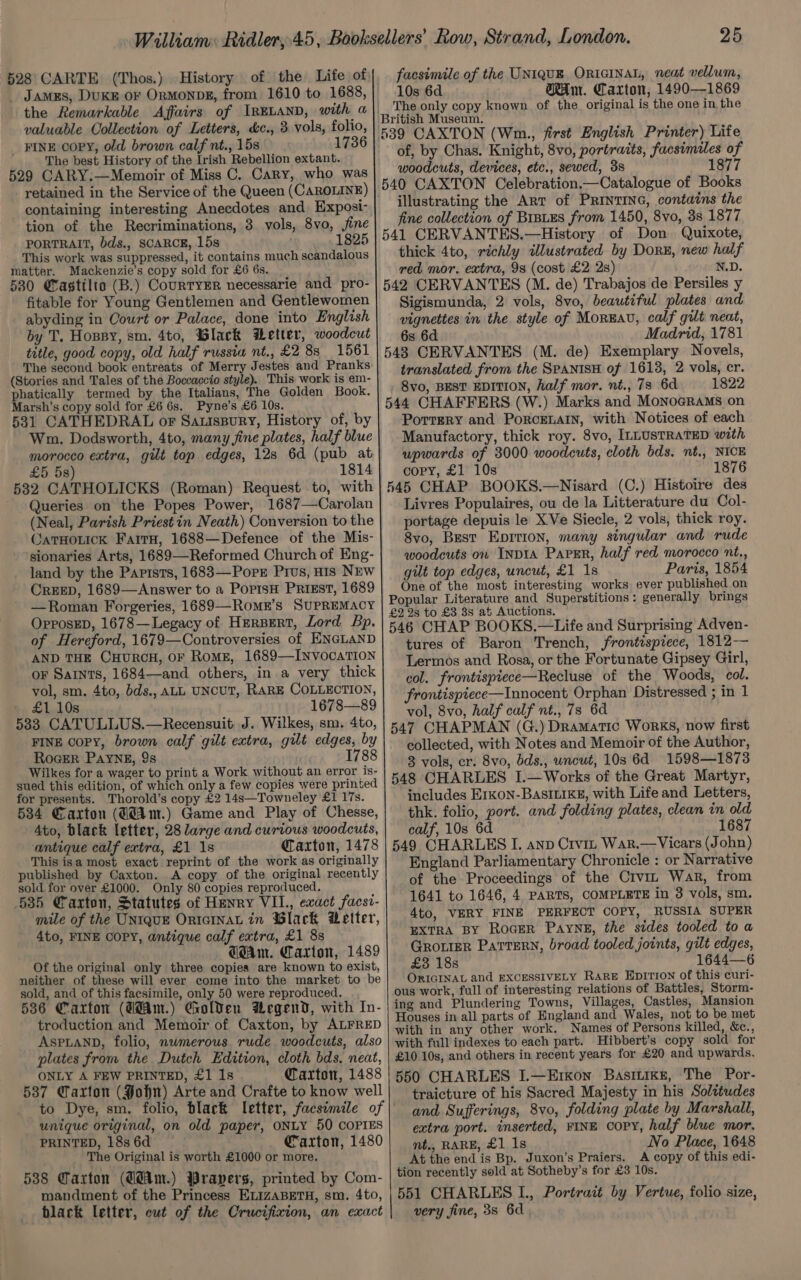 528° CARTE (Thos.) History of the Life of, valuable Collection of Letters, &c., 3 vols, folio, _ FINE copy, old brown calf nt., 15s 1736 The best History of the Irish Rebellion extant. 529 CARY.—Memoir of Miss C. Cary, who was retained in the Service of the Queen (CAROLINE) tion of the Recriminations, 3 vols, 8vo, fine PORTRAIT, bds., SCARCE, 15s 1825 This work was suppressed, it contains much scandalous matter. Mackenzie’s copy sold for £6 6s. 580 Castilto (B.) CourryEr necessarie and pro- fitable for Young Gentlemen and Gentlewomen abyding in Court or Palace, done into English by T. Hoppy, sm. 4to, Black Wetter, woodcut title, good copy, old half russia nt., £2 8s 1561 The second book entreats of Merry Jestes and Pranks (Stories and Tales of the Boccaccio style). This work is em- phatically termed by the Italians, The Golden Book. Marsh’s copy sold for £6 6s. Pyne’s £6 10s. 531 CATHEDRAL or Sauispury, History of, by Wm. Dodsworth, 4to, many fine plates, half blue morocco extra, gilt top edges, 128 6d (pub at £5 5s) 1814 532 CATHOLICKS (Roman) Request to, with ~ Queries on the Popes Power, 1687—Carolan (Neal, Parish Priest in Neath) Conversion to the OaTHOLICK Fair, 1688—Defence of the Mis- sionaries Arts, 1689—Reformed Church of Eng- land by the Parists, 1683—Pope PIvs, HIS NEw CREED, 1689—Answer to a PopisH PRIEST, 1689 —Roman Forgeries, 1689—Romr’s SUPREMACY OpposED, 1678—Legacy of Hersert, Lord Bp. of Hereford, 1679—Controversies of ENGLAND AND THE CHURCH, OF RomE, 1689—INvocaATION OF Saints, 1684—and others, in.a very thick vol, sm. 4to, bds., ALL UNCUT, RARE COLLECTION, £1 10s 1678—89 5383 CATULLUS.—Recensuit J. Wilkes, sm. 4to, FINE COPY, brown calf gilt extra, gilt edges, by RoGER PAYNE, 9s 1788 Wilkes for a wager to print a Work without an error is- sued this edition, of which only a few copies were printed for presents. Thorold’s copy £2 14s—Towneley £1 17s. 534 Caxton (Gdim.) Game and Play of Chesse, 4to, black letter, 28 large and curious woodcuts, antique calf extra, £1 1s Caxton, 1478 This isa most exact reprint of the work as originally published by Caxton. A copy of the original recently sold for over £1000. Only 80 copies reproduced. 635 Carton, Statutes of Henry VII., exact facst- mile of the UNIQUE ORIGINAL in Slack Detter, 4to, FINE COPY, antique calf extra, £1 88 Gam. Carton, 1489 of the original only three copies are known to exist, neither of these will ever come into the market to be sold, and of this facsimile, only 50 were reproduced. 5386 Carton (ddam.) Golden Wegend, with In- troduction and Memoir of Caxton, by ALFRED ASPLAND, folio, nwmerous rude woodcuts, also plates from the Dutch Edition, cloth bds. neat, ONLY A FEW PRINTED, £1 1s Caxton, 1488 537 Caxton (Pon) Arte and Crafte to know well unique original, on old paper, ONLY 50 COPIES PRINTED, 18s 6d Caxton, 1480 The Original is worth £1000 or more. 538 Warton (GdAm.) Wrapers, printed by Com- mandment of the Princess ELIZABETH, sm. 4to, black letter, cut of the Crucifixion, an exact 25 facsimile of the UNIQUE, ORIGINAL, neat vellum, 10s 6d Am. Carton, 1490—1869 The only copy known of the. original is the one in the of, by Chas. Knight, 8vo, portraits, facsimiles of woodcuts, devices, etc., sewed, 38 1877 illustrating the Art of PRinTING, contains the fine collection of BrsuEs from 1450, 8vo, 38 1877 thick 4to, richly illustrated by Dorz, new half red mor. extra, 98 (cost £2 2s) N.D. Sigismunda, 2 vols, 8vo, beautiful plates and vignettes in the style of Moreau, calf gilt neat, 6s 6d Madrid, 1781 translated from the SPANISH of 1613, 2 vols, cr. 8vo, BEST EDITION, half mor. nt., 73 6d 1822 Portery and PoRcELAIN, with Notices of each Manufactory, thick roy. 8vo, ILLUSTRATED with upwards of 3000 woodcuts, cloth bds. nt., NICE cory, £1 10s 1876 545 CHAP BOOKS.—Nisard (C.) Histoire des Livres Populaires, ou de la Litterature du Col- portage depuis le XVe Siecle, 2 vols, thick roy. 8vo, Best EpImrion, many singular and rude woodcuts on INDIA Paver, half red morocco nt., gilt top edges, uncut, £1 1s Paris, 1854 One of the most interesting works ever published on Popular Literature and Superstitions: generally brings £2 2s to £3 8s at Auctions. 546 CHAP BOOKS.—Life and Surprising Adven- tures of Baron Trench, frontispiece, 1812— Lermos and Rosa, or the Fortunate Gipsey Girl, col. frontispiece—Recluse of the Woods, col. frontispiece—Innocent Orphan Distressed ; in 1 vol, 8vo, half calf nt., 7s 6d 547 CHAPMAN (G.) Dramatic Works, now first collected, with Notes and Memoir of the Author, 3 vols, cr. 8vo, bds., wncut, 10s 6d =1598—1873 548 CHARLES I.—Works of the Great Martyr, includes E1rKon-BASILIKE, with Life and Letters, thk. folio, port. and folding plates, clean in old calf, 10s 6d. 1687 549 CHARLES I. anp Crvin War.—Vicars (John) England Parliamentary Chronicle : or Narrative of the Proceedings of the Crvin War, from 1641 to 1646, 4 PARTS, COMPLETE in 3 vols, sm. 4to, VERY FINE PERFECT COPY, RUSSIA SUPER EXTRA BY ROGER PAYNE, the sides tooled to a GronieR PaTrern, broad tooled joints, gilt edges, £3 18s 1644—6 ORIGINAL and EXCESSIVELY RARE Epirion of this curi- ous work, full of interesting relations of Battles, Storm- ing and Plundering Towns, Villages, Castles, Mansion Houses in all parts of England and Wales, not to be met with in any other work. Names of Persons killed, &c., with full indexes to each part. Hibbert’s copy sold for £10 10s, and others in recent years for £20 and upwards. 550 CHARLES I.—ErKon BastLiKke, The Por- traicture of his Sacred Majesty in his Solttudes and Sufferings, 8vo, folding plate by Marshall, extra port. inserted, FINE COPY, half blue mor. nt., RARE, £1 1s No Place, 1648 At the end is Bp. Juxon’s Praiers. A copy of this edi- tion recently sold at Sotheby’s for £3 10s. 551 CHARLES L., Portrait by Vertue, folio size, very fine, 3s 6d