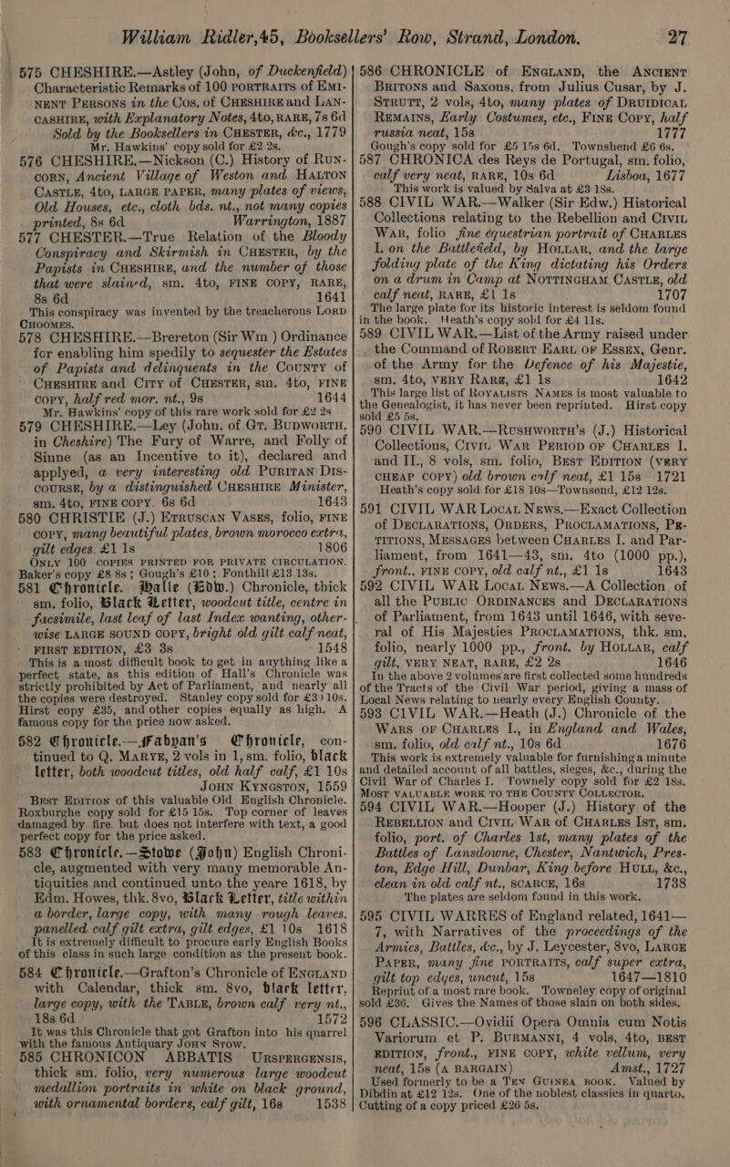 575 CHESHIRE.—Astley (John, of Duckenfield) Characteristic Remarks of 100 porTRarts of EMr- NENT PERSONS in the Cos, of CHESHIRE and Lan- CASHIRE, with Explanatory Notes, 4to, RARE, 7s 6d Sold by the Booksellers in CHESTER, cc., 1779 Mr. Hawkins’ copy sold for £2 2s. 576 CHESHIRE.—Nickson (C.) History of Run- corN, Ancient Village of Weston and HaLtTon CasTLE, 4t0, LARGE PAPER, many plates of views, Old Houses, etc., cloth bds. nt., not many copies printed, 8s 6d Warrington, 1887 577 CHESTER.—True Relation of the Bloody Conspiracy and Skirmish in CHESTER, by the Papists in CHESHIRE, and the number of those that were slained, sm. 4to, FINE COPY, RARE, 8s 6d 1641 This conspiracy was invented by the treacherons Lorp CHOOMES. 578 CHESHIRE.—Brereton (Sir Wm ) Ordinance for enabling him spedily to sequester the Estates of Papists and delinquents in the County of CHESHIRE and City of CHESTER, sm. 4to, FINE copy, half red mor, nt., 9s 1644 Mr. Hawkins’ copy of this rare work sold for £2 2s 579 CHESHIRE.—Ley (John, of Gt. BupwortH. in Cheshire) The Fury of Warre, and Folly of Sinne (as an Incentive to it), declared and applyed, a very interesting old PuriTan Dis- COURSE, by a distinguished CHESHIRE Minister, sm. 4to, FINE copy. 6s 6d 1643 580 CHRISTIE (J.) Erruscan Vasss, folio, FINE copy, mang beautiful plates, brown morocco extra, gilt edges, £1 18 1806 OnLy 100 COPIES PRINTED FOR PRIVATE CIRCULATION. Baker's copy £8 8s; Gough’s £10; Fonthill £13 13s. 581 Chronicle. Malle (%dw.) Chronicle, thick sm. folio, Black Metter, woodcut title, centre in wise LARGE SOUND copy, bright old gilt calf neat, FIRST EDITION, £3 3s 1548 This is a most difficult book to get in anything like a perfect state, as this edition of Hall’s Chronicle was strictly prohibited by Act of Parliament, and nearly all the copies were destroyed. Stanley copy sold for £3) 10s. Hirst copy £35, and other copies equally as high. A famous copy for the price now asked. Chronicle, 582 CT hronicle.— s#Fabpan’s con- tinued to Q. MARYE, 2 vols in 1, sm. folio, black letter, both woodcut titles, old half calf, £1 10s JOHN Kyneston, 1559 Brst Epitron of this valuable Old English Chronicle. Roxburghe copy sold for £15 15s. Top corner of leaves damaged by fire. but does not interfere with text, a good perfect copy for the price asked. 583 Chronicle.—_Stowe (John) English Chroni- cle, augmented with very many memorable An- tiquities and continued unto the yeare 1618, by Edm. Howes, thk. 8vo, Glark Letter, title within a border, large copy, with many rough leaves. panelled calf gilt extra, gilt edges, £1 10s 1618 It is extremely difficult to procure early English Books of this class in such large condition as the present book. 584 € hronicle.—Grafton’s Chronicle of ENGLAND with Calendar, thick sm. 8vo, Dlark letter, large copy, with the TABLE, brown calf very nt., 18s 6d 1572 It was this Chronicle that got Grafton into his quarrel with the famous Antiquary JoHN Srow. 585 CHRONICON ABBATIS Urspercensis, thick sm. folio, very numerous large woodcut medallion portraits in white on black ground, with ornamental borders, calf gilt, 16s 1538 27 586 CHRONICLE of Enenanp, the ANCIENT Britons and Saxons, from Julius Cusar, by J. STRUTT, 2 vols, 4to, many plates of DRUIDICAL REMAINS, Larly Costumes, etc., FINE Cory, half russia neat, 153 1777 Gough’s copy sold for £5 15s 6d. Townshend £6 6s. 587 CHRONICA des Reys de Portugal, sm. folio, calf very neat, RARE, 10s 6d Lisboa, 1677 This work is valued by Salva at £3 18s. 588 CIVIL WAR.—Walker (Sir Edw.) Historical Collections relating to the Rebellion and Civit Wank, folio jine équestrian portrait of CHARLES I. on the Battleteld, by Hoitar, and the large folding plate of the King dictating his Orders on a drum in Camp at NortrincHam Caste, old calf neat, RARE, £1 1s 1707 The large plate for its historic interest is seldom found in the book. Heath’s copy sold for £4 11s. 589 CIVIL WAR.—List of the Army raised under _ the Command of Ropert Eart or Essex, Genr. of the Army for the Vefence of his Majestie, sm. 4to, VERY Rarg, £1 1s 1642 This large list of Royauists NAmMEs is most valuable to the Genealogist, it has never been reprinted. Hirst copy sold £5 5s. 590 CIVIL WAR.—RvusHwortn’s (J.) Historical Collections, Crvi. War Psrriop OF CHARLES I. and II., 8 vols, sm. folio, Best Eprrion (VERY CHEAP COPY) old brown eilf neat, £1 15s 1721 Heath’s copy sold for £18 10s—Townsend, £12 12s. 591 CIVIL WAR Locat News,—Exact Collection of DECLARATIONS, ORDERS, PROCLAMATIONS, PR- TITIONS, MESSAGES between CHARLES I. and Par- liament, from 1641—43, sm. 4to (1000 pp.), front., FINE Copy, old calf nt., £1 1s 1643 592 CIVIL WAR Locat News.—A Collection of all the PUBLIC ORDINANCES and DECLARATIONS of Parliament, from 1643 until 1646, with seve- ral of His Majesties PROCLAMATIONS, thk. sm, folio, nearly 1000 pp., front. by Hottar, calf gilt, VERY NEAT, RARE, £2 28 1646 In the above 2 volumes are first collected some hundreds of the Tracts of the Civil War period, giving a mass of Local News relating to nearly every English County. 593 CIVIL WAR.—Heath (J.) Chronicle of the Wars or CHarurs I., in England and Wales, sm. folio, old calf nt., 10s 6d 1676 This work is extremely valuable for furnishing a minute and detailed account of all battles, sieges, &c., during the Civil War of Charles I. ‘Townely copy sold for £2 18s. MOST VALUABLE WORK TO THE COUNTY COLLECTOR. 594 CIVIL WAR.—Hooper (J.) History of the REBELLION and Civin War of CHARLEs Ist, sm. folio, port. of Charles 1st, many plates of the Battles of Lansdowne, Chester, Nantwich, Pres- ton, Edge Hill, Dunbar, King before Hutt, &c., clean in old calf nt., SCARCE, 16s 1738 The plates are seldom found in this work. 595 CIVIL WARRES of England related, 1641— 7, with Narratives of the proceedings of the Armics, Battles, &c., by J. Leycester, 8vo, LARGE PAPER, many jine PORTRAITS, calf super extra, gilt top edyes, uncut, 15s 1647—1810 Repriut of a most rare book. Towneley copy of original sold £36. Gives the Names of those slain on both sides. 596 CLASSIC.—Ovidii Opera Omnia cum Notis Variorum et P. BuRMANNI, 4 vols, 4to, BEST EDITION, front., FINE COPY, white vellum, very neat, 15s (A BARGAIN) Amst., 1727 Used formerly to be a Ten GuINEA ROOK. Valued by Dibdin at £12 12s. One of the noblest classics in quarto. Cutting of a copy priced £26 5s.