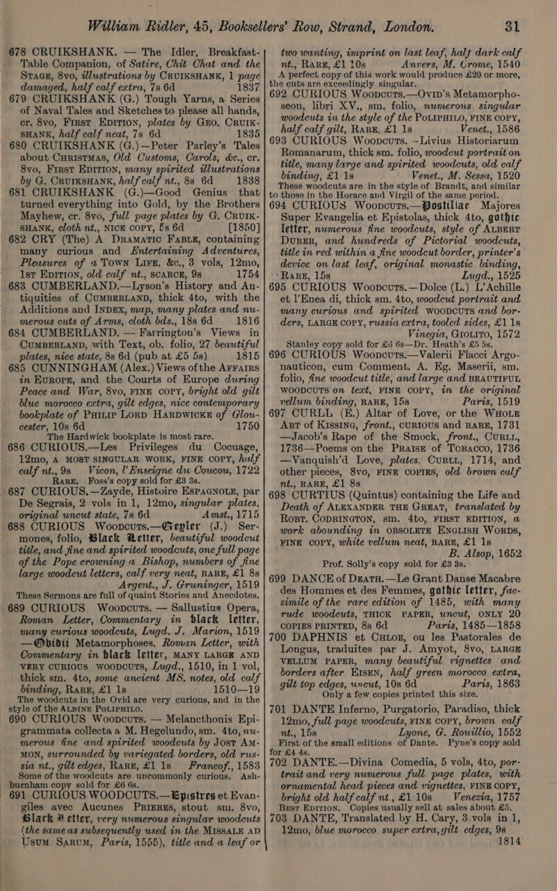 678 CRUIKSHANK. — The Idler, Breakfast- Table Companion, of Satire, Chit Chat and the SraGE, 8vo, illustrations by CRUIKSHANK, 1 page damaged, half calf extra, 7s 6d 1837 679 CRUIKSHANK (G.) Tough Yarns, a Series of Naval Tales and Sketches to please all hands, cr. 8vo, First Epirion, plates by GEO. CRUIK- SHANK, half calf neat, 7s 6d 1835 680 CRUIKSHANK (G.)—Peter Parley’s Tales about CHristmMAs, Old Customs, Carols, dc., cr. 8vo, First EDITION, many spirited ilustrations by G. CrurKsHANnk, half calf nt., 83 6d 1838 681 CRUIKSHANK (G.)—Good Genius that turned everything into Gold, by the Brothers Mayhew, cr. 8vo, full page plates by G. CRUIK- SHANK, cloth nt., NICE COPY, 5s 6d [1850] 682 CRY (The) A Dramatic FABLE, containing many curious and Entertaining Adventures, Pleasures of « Town Lire, &amp;c., 3 vols, 12mo, 1st Epiti0n, old calf nt., SCARCE, 9s 1754 683 CUMBERLAND.—Lyson’s History and An- tiquities of CUMBERLAND, thick 4to, with the Additions and INDEX, map, many plates and nu- merous cuts of Arms, cloth bds., 188 6d 1816 684 CUMBERLAND, — Farrington’s Views in CUMBERLAND, with Text, ob. folio, 27 beautiful plates, nice state, 8s 6d (pub at £5 5s) 1815 685 CUNNINGHAM (Alex.) Views ofthe AFFAIRS in Evropg, and the Courts of Europe during Peace and War, 8vo, FINE copy, bright old gilt blue morocco extra, gilt edges, nice contemporary bookplate of Putnie LorpD Harpwicke of (Clou- cester, 10s 6d 1750 The Hardwick bookplate is most rare. 686 CURIOUS.—Les Privileges du Cocuage, 12mo, A MOST SINGULAR WORK, FINE COPY, hulf calf ie 9s Vicon, l’Enseigne dw Coucow, 1722 ARE. Foss’s copy sold for £3 3s. 687 CURIOUS. —Zayde, Histuire EspaGNoLe, par De Segrais, 2 vols in 1, 12mo, singular plates, original uncut state, 7s 6d Amst., 1715 688 CURIOUS Wooncuts. —Grepler (J.) Ser- mones, folio, ®lack Metter, beautiful woodcut title, and fine and spirited woodcuts, one full page of the Pope crowning a Bishop, numbers of fine large woodcut letters, calf very neat, RARE, £1 8s Argent., J. Gruninger, 1519 These Sermons are full of quaint Stories and Anecdotes. 689 CURIOUS Woopcuts. — Sallustius Opera, Roman Letter, Commentary in black letter, many curtous woodcuts, Lugd. J. Marion, 1519 —@®bidit Metamorphoses, Romun Letter, with Commentary in black letter, MANY LARGE AND VERY CURIOUS woopcoTs, Lugd., 1510, in 1 vol, thick sm. 4to, some ancient MS. notes, old calf binding, Rark, £1 1s 1510—19 The woodcuts in the Ovid are very curious, and in the style of the ALPINE PoLIPHILO. 690 CURIOUS Woopcuts. — Melancthonis Epi- grammata collecta a M. Hegelundo,sm. 4to, nu- merous fine and spirited woodcuts by Jost Am- MON, surrounded by variegated borders, old rus- sia nt., gut edges, RaRE, £1 1s Francof., 1583 _ Some of the woodcuts are uncommonly curious. Ash- burnham copy sold for £6 6s. — 691 CURIOUS WOODCUTS.— €pistres et Evan- giles avec Aucunes PRIERES, stout sm. 8vo, Black # etter, very nwmerous singular woodcuts (the same as subsequently used in the MISSALE AD Usum Sarum, Paris, 1555), title and a leaf or 31 two wanting, imprint on last leaf, halt dark calf nt., RARE, £1 10s Anvers, M. Crome, 1540 A perfect copy of this work would produce £20 or more, the cuts are exceedingly singular. 692 CURIOUS Woopcuts.—Ovip’s Metamorpho- seon, libri XV., sm. folio, numerous singular woodcuts in the style of the PoLIPHILO, FINE COPY, half calf gilt, Rare, £1 1s Venet., 1586 693 CURIOUS Woopcouts. —Livius Historiarum Romanarum, thick sm. folio, woodcut portrait on title, many large and spirited woodcuts, old calf binding, £1 1s Venet., M. Sessa, 1520 These woodcuts are in the style of Brandt, and similar to those in the Horace and Virgil of the same period. 694 CURIOUS Woopncurts.—Postillae Majores Super Evangelia et Epistolas, thick 4to, gothtc letter, numerous fine woodcuts, style of ALBERT Durer, and hundreds of Pictorial woodcuts, title in red within a fine woodcut border, printer’ s device on last leaf, original monastic binding, ‘Rare, 15s Lugd., 1525 695 CURIOUS Woopcvts.—Dolce (L.) L’Achille et l’Enea di, thick sm. 4to, woodcut portrait and many curious and spirited woopcutTs and bor- ders, LARGE COPY, russia extra, tooled sides, £1 18 Vinegia, GIoLiTo, 1572 Stanley copy sold for £5 6s—Dr. Heath’s £5 5s. 696 CURIOUS Woopcuts.—Valerii Flacci Argo- nauticon, cum Comment. A. Eg. Maserii, sm. folio, fine woodcut title, and large and BEAUTIFUL WOODCUTS on text, FINE COPY, in the original vellum binding, RARE, 15s Parts, 1519 697 CURLL (E.) Altar of Love, or the WHOLE Art of Kissine, front., CURIOUS and RARE, 1731 —Jacob’s Rape of the Smock, front., CuRLL, 1736—Poems on the PratsE of Tosacco, 1736 —Vanquish’d Love, plates, Curtt, 1714, and other pieces, 8vo, FINE COPIES, old brown calf mt., RARE, £1 8s 698 CURTIUS (Quintus) containing the Life and Death of ALEXANDER THE GREAT, translated by Rost. CODRINGTON, sm. 4t0, FIRST EDITION, @ work abounding in OBSOLETE ENGLISH WorRDs, FINE COPY, white vellum neat, RARE, £1 1s B. Alsop, 1652 Prof. Solly’s copy sold for £3 3s. 699 DANCE of Deatu.—Le Grant Danse Macabre des Hommes et des Femmes, gothic letter, fac- simile of the rare edition of 1485, with many rude woodcuts, THICK PAPER, uncut, ONLY 20 COPIES PRINTED, 8s 6d Paris, 1485—1858 700 DAPHNIS et CHLOE, ou les Pastorales de Longus, traduites par J. Amyot, 8vo, LARGE VELLUM PAPER, many beautiful vignettes and borders after E1sEN, half green morocco extra, gilt top edges, wncut, 10s 6d Paris, 1863 Only a few copies printed this size. 701 DANTE Inferno, Purgatorio, Paradiso, thick 12mo, full page woodcuts, FINE COPY, brown calf nt., 15s Lyone, G. Rourllio, 1552 First of the small editions of Dante. Pyne’s copy sold for £4 4s. 702 DANTE.—Divina Comedia, 5 vols, 4to, por- trait and very numerous full page plates, with ornamental head pieces and vignettes, FINE COPY, bright old half calf nt.,£110s Venezia, 1757 Best Epirton. Copies usually sell at sales about £5. 703 DANTE, Translated by H. Cary, 3,vols in 1, 12mo, blue morocco super extra, gilt edges, 9s 18